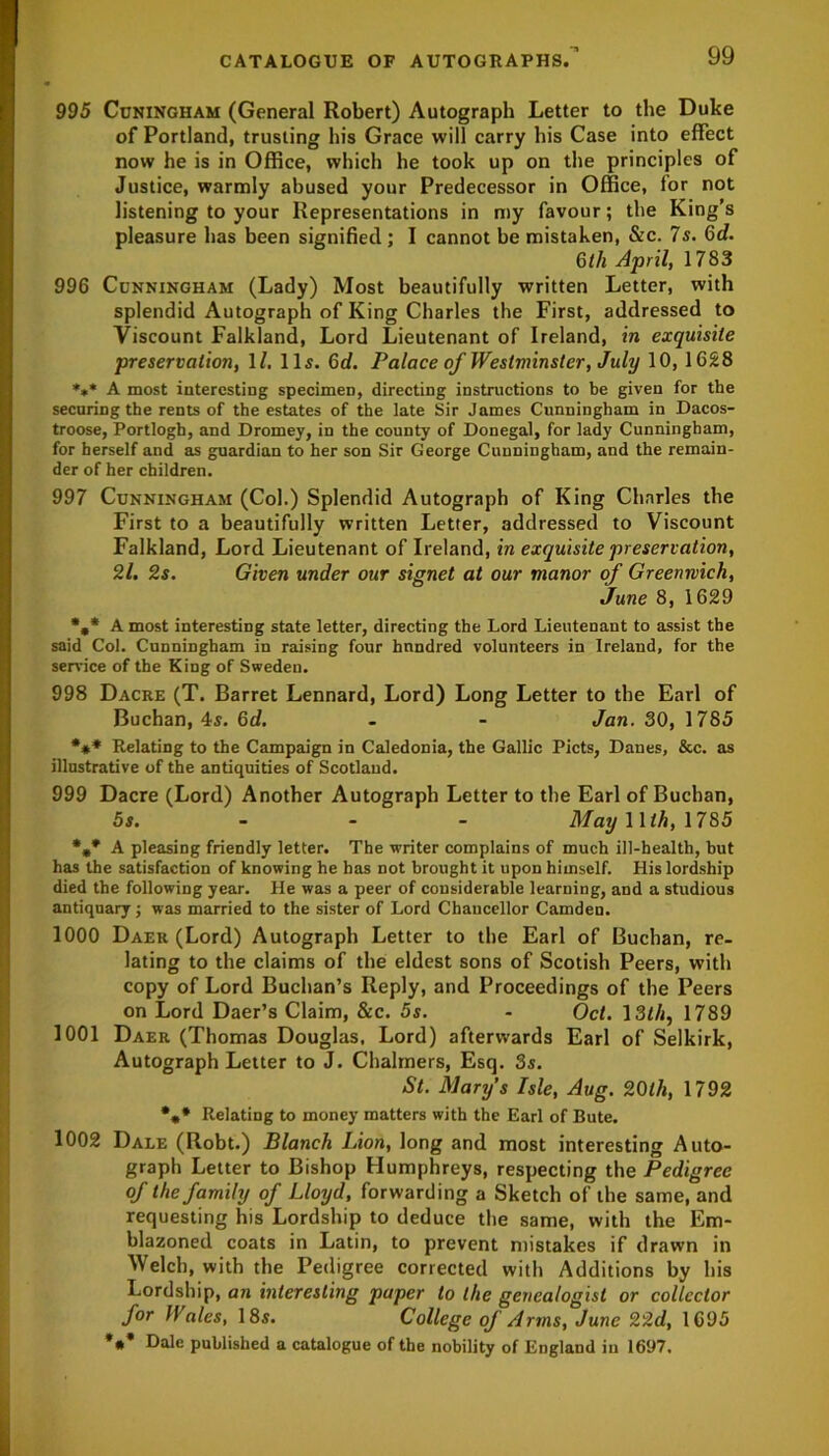 995 Cuningham (General Robert) Autograph Letter to the Duke of Portland, trusting his Grace will carry his Case into effect now he is in Office, which he took up on the principles of Justice, warmly abused your Predecessor in Office, for not listening to your Representations in my favour; the King’s pleasure has been signified ; I cannot he mistaken, &c. 7 s. 6d. 6th April, 1783 996 Cunningham (Lady) Most beautifully written Letter, with splendid Autograph of King Charles the First, addressed to Viscount Falkland, Lord Lieutenant of Ireland, in exquisite preservation, 11. 11s. 6d. Palace of Westminster, July 10, 1628 *»* A most interesting specimen, directing instructions to be given for the securing the rents of the estates of the late Sir James Cunningham in Dacos- troose, Portlogh, and Dromey, in the county of Donegal, for lady Cunningham, for herself and as guardian to her son Sir George Cunningham, and the remain- der of her children. 997 Cunningham (Col.) Splendid Autograph of King Charles the First to a beautifully written Letter, addressed to Viscount Falkland, Lord Lieutenant of Ireland, in exquisite preservation, 21. 2s. Given under our signet at our manor of Greenwich, June 8, 1629 %* A most interesting state letter, directing the Lord Lieutenant to assist the said Col. Cunningham in raising four hundred volunteers in Ireland, for the service of the King of Sweden. 998 Dacre (T. Barret Lennard, Lord) Long Letter to the Earl of Buchan, 4s. Gd. - - Jan. 30, 1785 *** Relating to the Campaign in Caledonia, the Gallic Piets, Danes, &c. as illustrative of the antiquities of Scotland. 999 Dacre (Lord) Another Autograph Letter to the Earl of Buchan, 5s. May 11 th, 1785 %* A pleasing friendly letter. The writer complains of much ill-health, hut has the satisfaction of knowing he has not brought it upon himself. His lordship died the following year. He was a peer of considerable learning, and a studious antiquary; was married to the sister of Lord Chancellor Camden. 1000 Daer (Lord) Autograph Letter to the Earl of Buchan, re- lating to the claims of the eldest sons of Scotish Peers, with copy of Lord Buchan’s Reply, and Proceedings of the Peers on Lord Daer’s Claim, &c. 5s. - Oct. 13th, 1789 1001 Daer (Thomas Douglas, Lord) afterwards Earl of Selkirk, Autograph Letter to J. Chalmers, Esq. 3s. St. Mary’s Isle, Aug. 20th, 1792 *„* Relating to money matters with the Earl of Bute. 1002 Dale (Robt.) Blanch Lion, long and most interesting Auto- graph Letter to Bishop Humphreys, respecting the Pedigree of the family of Lloyd, forwarding a Sketch of the same, and requesting his Lordship to deduce the same, with the Em- blazoned coats in Latin, to prevent mistakes if drawn in Welch, with the Pedigree corrected with Additions by his Lordship, an interesting paper to the genealogist or collector for IVales, 18s. College of Arms, June 22d, 1695 *•* Dale published a catalogue of the nobility of England in 1697.