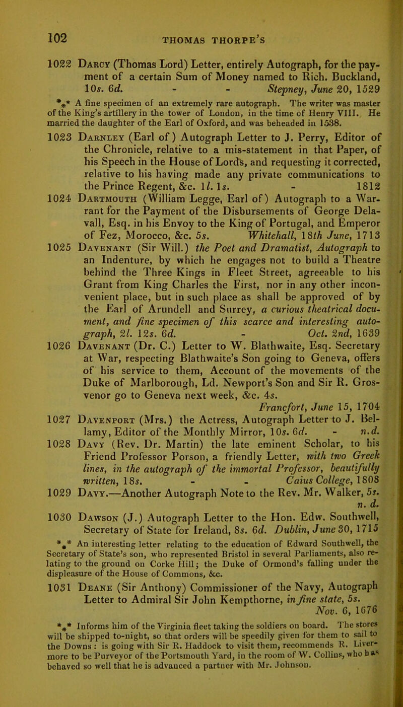1022 Darcy (Thomas Lord) Letter, entirely Autograph, for the pay- ment of a certain Sum of Money named to Rich. Buckland, 10s. Gd. - - Stepney, June 20, 1529 %* A fine specimen of an extremely rare autograph. The writer was master of the King’s artillery in the tower of London, in the time of Henry VIII. He married the daughter of the Earl of Oxford, and was beheaded in 1538. 1023 Darnley (Earl of) Autograph Letter to J. Perry, Editor of the Chronicle, relative to a mis-statement in that Paper, of his Speech in the House of Lords, and requesting it corrected, relative to his having made any private communications to the Prince Regent, &c. 1Z. Is. - 1812 1024 Dartmouth (William Legge, Earl of) Autograph to a War. rant for the Payment of the Disbursements of George Dela- vall, Esq. in his Envoy to the King of Portugal, and Emperor of Fez, Morocco, &c. 5s. Whitehall, 18th June, 1713 1025 Davenant (Sir Will.) the Poet and Dramatist, Autograph to an Indenture, by which he engages not to build a Theatre behind the Three Kings in Fleet Street, agreeable to his Grant from King Charles the First, nor in any other incon- venient place, but in such place as shall be approved of by the Earl of Arundell and Surrey, a curious theatrical docu- ment, and fine specimen of this scarce and interesting auto- graph, 21. 12s. 6d. - Oct. 2nd, 1639 1026 Davenant (Dr. C.) Letter to W. Blathwaite, Esq. Secretary at War, respecting Blathwaite’s Son going to Geneva, offers of his service to them, Account of the movements of the Duke of Marlborough, Ld. Newport’s Son and Sir R. Gros- venor go to Geneva next week, &c. 4s. Francfort, June 15, 1704 1027 Davenport (Mrs.) the Actress, Autograph Letter to J. Bel- lamy, Editor of the Monthly Mirror, 10s. Gd. - n.d. 1028 Davy (Rev. Dr. Martin) the late eminent Scholar, to his Friend Professor Poison, a friendly Letter, with two Greek lines, in the autograph of the immortal Professor, beautifully written, 18s. - - Caius College, 1808 1029 Davy.—Another Autograph Note to the Rev. Mr. Walker, 5s. n. d. 1030 Dawson (J.) Autograph Letter to the Hon. Edw. Southwell, Secretary of State for Ireland, 8s. Gd. Dublin, June 30, 1715 An interesting letter relating to the education of Edward Southwell, the Secretary of State’s son, who represented Bristol in several Parliaments, also re- lating to the ground on Corke Hill j the Duke of Ormond’s falling under the displeasure of the House of Commons, &c. 1031 Deane (Sir Anthony) Commissioner of the Navy, Autograph Letter to Admiral Sir John Kempthorne, in fine state, 5s. Nov. 6, 1676 *„* Informs him of the Virginia fleet taking the soldiers on board. The stores will be shipped to-night, so that orders will be speedily given for them to sail to the Downs : is going with Sir It. Haddock to visit them, recommends R. Liver- more to be Purveyor of the Portsmouth Yard, in the room of VV. Collins, who ba1' behaved so well that he is advanced a partner with Mr. Johnson.
