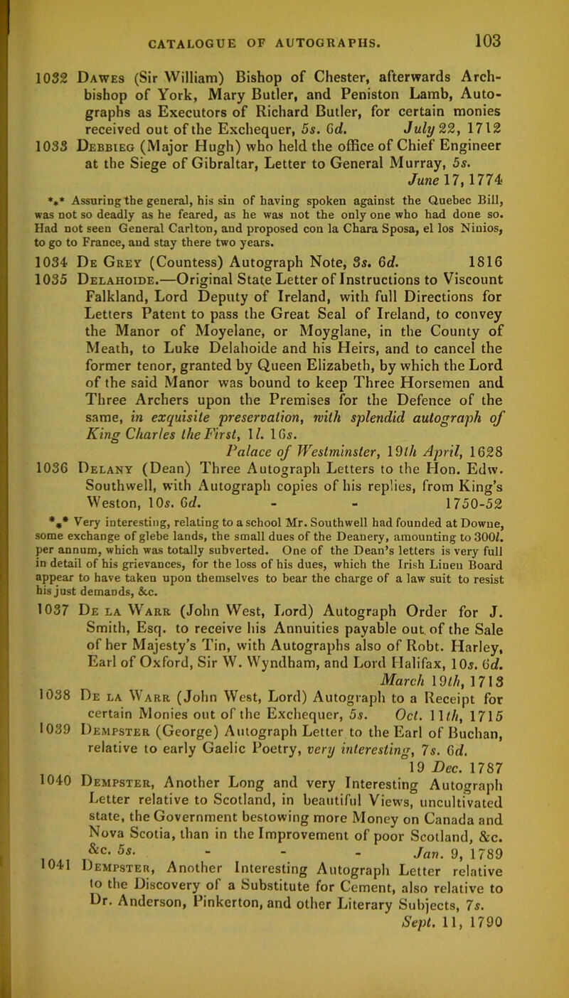 1032 Dawes (Sir William) Bishop of Chester, afterwards Arch- bishop of York, Mary Butler, and Peniston Lamb, Auto- graphs as Executors of Richard Butler, for certain monies received out of the Exchequer, 5s. 0d. July 22, 1712 1033 Debbieg (Major Hugh) who held the office of Chief Engineer at the Siege of Gibraltar, Letter to General Murray, 5s. June 17, 1774 *** Assuring the general, his sin of having spoken against the Quebec Bill, was not so deadly as he feared, as he was not the only one who had done so. Had not seen General Carlton, and proposed con la Chara Sposa, el los Niuios, to go to France, and stay there two years. 1034 De Grey (Countess) Autograph Note, 3s. 6d. 1816 1035 Delahoide.—Original State Letter of Instructions to Viscount Falkland, Lord Deputy of Ireland, with full Directions for Letters Patent to pass the Great Seal of Ireland, to convey the Manor of Moyelane, or Moyglane, in the County of Meath, to Luke Delahoide and his Heirs, and to cancel the former tenor, granted by Queen Elizabeth, by which the Lord of the said Manor was bound to keep Three Horsemen and Three Archers upon the Premises for the Defence of the same, in exquisite preservation, with splendid autograph of King Charles the First, \l. 16s. Palace of Westminster, 1 9lli April, 1628 1036 Delany (Dean) Three Autograph Letters to the Hon. Edw. Southwell, with Autograph copies of his replies, from King’s Weston, 10s. Gd. - - 1750-52 *,* Very interesting, relating to a school Mr. Southwell had founded at Downe, some exchange of glebe lands, the small dues of the Deanery, amounting to 300Z. per annum, which was totally subverted. One of the Dean’s letters is very full in detail of his grievances, for the loss of his dues, which the Irish Lineu Board appear to have taken upon themselves to bear the charge of a law suit to resist his just demands, &c. 1037 De la YVarr (John West, Lord) Autograph Order for J. Smith, Esq. to receive his Annuities payable out of the Sale of her Majesty’s Tin, with Autographs also of Robt. Harley, Earl of Oxford, Sir W. Wyndham, and Lord Halifax, 10s. Gd. March 19th, 1713 1038 De la Warr (John West, Lord) Autograph to a Receipt for certain Monies out of the Exchequer, 5s. Oct. 11 til, 1715 1039 Dempster (George) Autograph Letter to the Earl of Buchan, relative to early Gaelic Poetry, very interesting, 7s. Gd. °19 Dec. 1787 1040 Dempster, Another Long and very Interesting Autograph Letter relative to Scotland, in beautiful Views, uncultivated state, the Government bestowing more Money on Canada and Nova Scotia, than in the Improvement of poor Scotland, &c. . 5s- - Jan. 9, 1789 1041 Dempster, Another Interesting Autograph Letter relative to the Discovery of a Substitute for Cement, also relative to Dr. Anderson, Pinkerton, and other Literary Subjects, 7s. Sept. 11, 1790