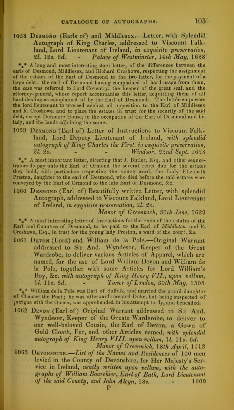 1058 Desmond (Earls of) and Middlesex.—Letter, with Splendid Autograph of King Charles, addressed to Viscount Falk- land, Lord Lieutenant of Ireland, in exquisite 'preservation, Zl. 12s. 6d. - Palace of Westminster, 14th May, 1628 *#* A long and most interesting state letter, of the differences between the earls of Desmond, Middlesex, and Richard Croshowe, respecting the assignment of the estates of the Earl of Desmond to the two latter, for the payment of a large debt: the earl of Desmond having complained of hard usage from them, the case was referred to Lord Coventry, the keeper of the great seal, and the attorney-general, whose report accompanies this letter, acquitting them of all hard dealing as complained of by the Earl of Desmond. The letter empowers the lord lieutenant to proceed against all opposition to the Earl of Middlesex and R. Croshowe, and to place the estates in trust for the security of the said debt, except Dunmore House, in the occupation of the Earl of Desmond and his lady, and the lands adjoining the same. 1059 Desmond (Earl of) Letter of Instructions to Viscount Falk- land, Lord Deputy Lieutenant of Ireland, with splendid autograph of King Charles the First, in exquisite preservation, Zl. 2s. - - Windsor, 22nd Sept. 162S %* A most important letter, directing that J. Butler, Esq. aud other seques- trators do pay unto the Earl of Ormond the several rents due for the estates they hold, with particulars respecting the young ward, the Lady Elizabeth Preston, daughter to the earl of Desmond, who died before the said estates were conveyed by the Earl of Ormond to the late Earl of Desmond, &c. 1060 Desmond (Earl of) Beautifully written Letter, with splendid Autograph, addressed to Viscount Falkland, Lord Lieutenant of Ireland, in exquisite preservation, 21. 2s. Manor of Greenwich, SO th June, 1629 *** A most interesting letter of instructions for the rents of the estates of the Earl and Countess of Desmond, to be paid to the Earl of Middleton and R. Croshawe, Esq., in trust for the young lady Preston, a ward of the court, &c. 1061 Devon (Lord) and William de la Pole.—Original Warrant addressed to Sir And. Wyndesor, Keeper of the Great Wardrobe, to deliver various Articles of Apparel, which are named, for the use of Lord William Devon and William de la Pole, together with some Articles for Lord William’s Boy, &c. with autograph of King Henry VII., upon vellum, 1/. 11s. 6d. - Tower of London, 30th May, 1505 *»* William de la Pole was Earl of Suffolk, and married the grand-daughter of Chaucer the Poet; he was afterwards created Duke, but being suspected of pitrigue with the Queen, was apprehended in his attempt to fly, and beheaded. 1062 Devon (Earl of) Original Warrant addressed to Sir And. Wyndesor, Keeper of the Greate Warderobe, to deliver to our well-beloved Cousin, the Earl of Devon, a Gown of Gold Cloath, Fur, and other Articles named, with splendid autograph of King Henry VIII. upon vellum, 11. 11s. 6d. Manor of Greenwich, 18th April, 1513 1063 Devonshire.—List of the Names and Residences of 100 men levied in the County of Devonshire, for Her Majesty’s Ser- vice in Ireland, neatly written upon vellum, with the auto- graphs of William Rourchier, Earl of Bath, Lord Lieutenant of the said County, and John Alcyn, 18s. - 1600