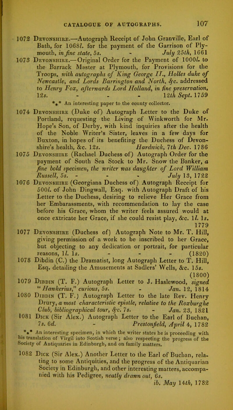 1072 Devonshire.—Autograph Receipt of John Granville, Earl of Bath, for 1068/. for the payment of the Garrison of Ply- mouth, in fine state, 5s. - July 25 th, 1661 1073 Devonshire.—Original Order for the Payment of 1000/. to the Barrack Master at Plymouth, for Provisions for the Troops, with autographs of King George II., Holies duke of Newcastle, and Lords Barrington and North, fyc. addressed to Henry Fox, afterwards Lord Holland, in fine preservation, 12s. ... 12th Sept. 1759 *** An interesting paper to the county collector. 1074 Devonshire (Duke of) Autograph Letter to the Duke of Portland, requesting the Living of Winkworth for Mr. Hope’s Son, of Derby, with kind inquiries after the health of the Noble Writer’s Sister, leaves in a few days for Buxton, in hopes of its benefiting the Duchess of Devon- shire’s health, &c. 12s. Hardwick, 7th Dec. 17 86 1075 Devonshire (Rachael Duchess of) Autograph Order for the payment of South Sea Stock to Mr. Snow the Banker, a fine hold specimen, the writer was daughter of Lord William Russell, 5s. - - July 13, 1722 1076 Devonshire (Georgiana Duchess of) Autograph Receipt for 500/. of John Dingwall, Esq. with Autograph Draft of his Letter to the Duchess, desiring to relieve Her Grace from her Embarassments, with recommendation to lay the case before his Grace, whom the writer feels assured would at once extricate her Grace, if she could resist play, &c. 1/. Is. 1779 1077 Devonshire (Duchess of) Autograph Note to Mr. T. Hill, giving permission of a work to be inscribed to her Grace, but objecting to any dedication or portrait, for particular reasons, 1/. Is. (1820) 1078 Dibdin (C.) the Dramatist, long Autograph Letter to T. Hill, Esq. detailing the Amusements at Sadlers’ Wells, &c. 15s. (1800) 1079 Dibdin (T. F.) Autograph Letter to J. Haslewood, signed  Hawkerius,” curious, 5s. - Jan. 12, 1814 1080 Dibdin (T. F.) Autograph Letter to the late Rev. Henry Drury, a most characteristic epistle, relative to the Roxburghe Club, bibliographical tour, 8pc. 7s. - Jan. 23, 1821 1081 Dick (Sir Alex.) Autograph Letter to the Earl of Buchan, 7s. 6 j. - Prestonfield, Aprils, 1782 *** An interesting specimen, in which the writer states he is proceeding with his translation of Virgil into Scotish verse; also respecting the progress of the Society of Antiquaries in Edinburgh, and on family matters. 1082 Dick (Sir Alex.) Another Letter to the Earl of Buchan, rela- ting to some Antiquities, and the progress of the Antiquarian Society in Edinburgh, and other interesting matters, accompa- nied with his Pedigree, neatly drawn out, 6s. ib. May \ith, 1782