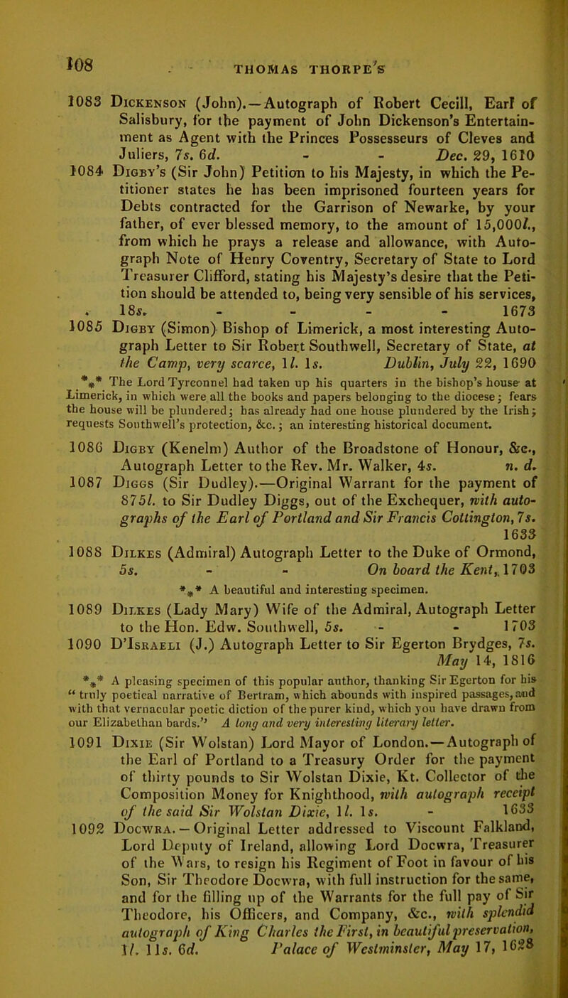 1083 Dickenson (John). —Autograph of Robert Cecill, Ear! of Salisbury, for the payment of John Dickenson’s Entertain- ment as Agent with the Princes Possesseurs of Cleves and Juliers, 7 s. 6d. - - Dec. 29, 1610 1084 Digby’s (Sir John) Petition to his Majesty, in which the Pe- titioner states he lias been imprisoned fourteen years for Debts contracted for the Garrison of Newarke, by your father, of ever blessed memory, to the amount of 15,000/., from which he prays a release and allowance, with Auto- graph Note of Henry Coventry, Secretary of State to Lord Treasurer Clifford, stating his Majesty’s desire that the Peti- tion should be attended to, being very sensible of his services, 18s. - 1673 1085 Digby (Simon) Bishop of Limerick, a most interesting Auto- graph Letter to Sir Robert Southwell, Secretary of State, at the Camp, very scarce, 1/. Is. Dublin, July 22, 1690 %* The Lord Tyrconnel had taken up his quarters in the bishop’s house at Limerick, in which were all the books and papers belonging to the diocese; fears the house will be plundered; has already had one house plundered by the Irish; requests Southwell’s protection, &c.; an interesting historical document. 1086 Digby (Kenelm) Author of the Broadstone of Honour, &c., Autograph Letter to the Rev. Mr. Walker, 4s. n. d. 1087 Diggs (Sir Dudley).—Original Warrant for the payment of 8751. to Sir Dudley Diggs, out of the Exchequer, with auto- graphs of the Earl of Portland and Sir Francis Coltington, 7s. 1633 1088 Dilkes (Admiral) Autograph Letter to the Duke of Ormond, 5s. - - On board the Kent,, 1703 %* A beautiful and interesting specimen. 1089 Dilkes (Lady Mary) Wife of the Admiral, Autograph Letter to the Hon. Edw. Southwell, 5s. - - 1703 1090 D’Israeli (J.) Autograph Letter to Sir Egerton Brydges, 7s. May 14, 1816 %* A pleasing specimen of this popular author, thanking Sir Egerton for his “ truly poetical narrative of Bertram, which abounds with inspired passages, and with that vernacular poetic diction of the purer kind, which you have drawn from our Elizabethan bards.’’ A long and very interesting literary letter. 1091 Dixie (Sir Wolstan) Lord Mayor of London.—Autograph of the Earl of Portland to a Treasury Order for the payment of thirty pounds to Sir Wolstan Dixie, Kt. Collector of die Composition Money for Knighthood, with autograph receipt of the said Sir Wolstan Dixie, 1/. Is. - 1633 1092 Docwra. — Original Letter addressed to Viscount Falkland, Lord Deputy of Ireland, allowing Lord Docwra, Treasurer of the Wars, to resign his Regiment of Foot in favour of bis Son, Sir Theodore Docwra, with full instruction for the same, and for the filling up of the Warrants for the full pay of Sir Theodore, his Officers, and Company, &c., with splendid autograph of King Charles the First, in beautiful preservation, 1/. 11s. Gd. Palace of Westminster, May 17, 1628