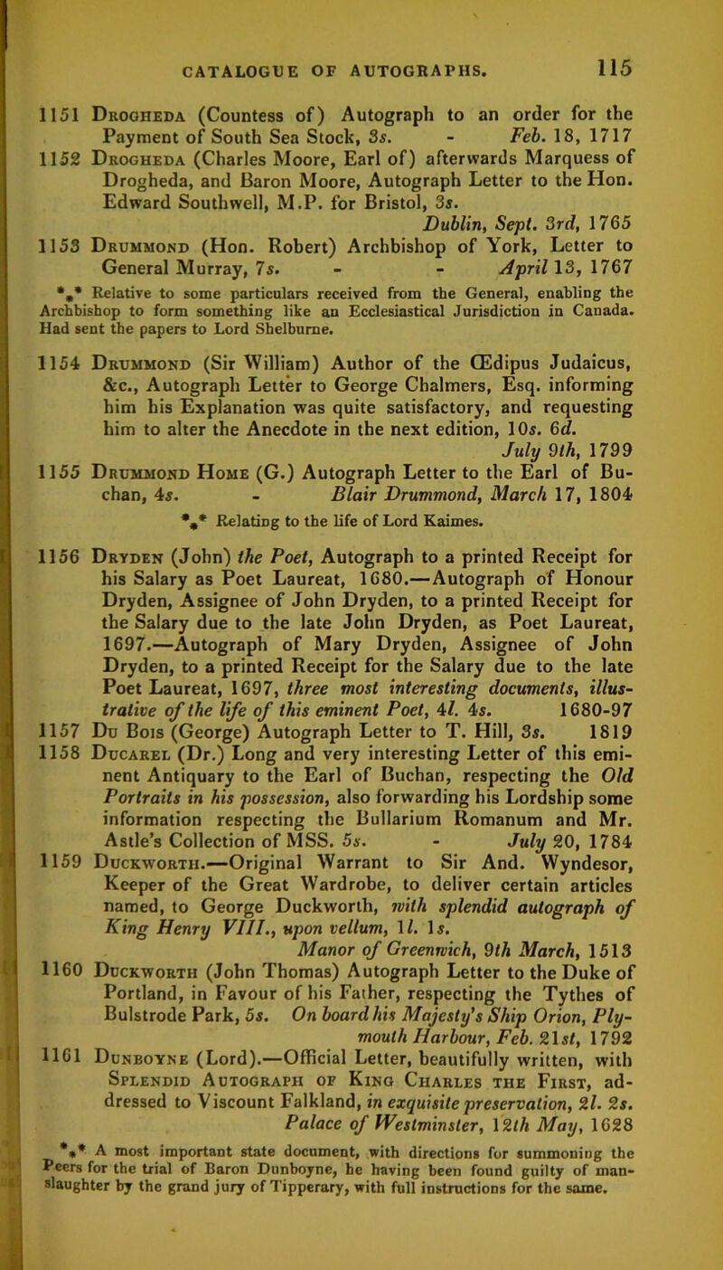 1151 Drogheda (Countess of) Autograph to an order for the Payment of South Sea Stock, 3s. - Feb. 18, 1717 1152 Drogheda (Charles Moore, Earl of) afterwards Marquess of Drogheda, and Baron Moore, Autograph Letter to the Hon. Edward Southwell, M.P. for Bristol, 3s. Dublin, Sept. 3rd, 1765 1153 Drummond (Hon. Robert) Archbishop of York, Letter to General Murray, 7s. - - April 13, 1767 *„* Relative to some particulars received from the General, enabling the Archbishop to form something like an Ecclesiastical Jurisdiction in Canada. Had sent the papers to Lord Shelburne. 1154 Drummond (Sir William) Author of the CEdipus Judaicus, &c., Autograph Letter to George Chalmers, Esq. informing him his Explanation was quite satisfactory, and requesting him to alter the Anecdote in the next edition, 10s. 6d. July 9th, 1799 1155 Drummond Home (G.) Autograph Letter to the Earl of Bu- chan, 4s. - Blair Drummond, March 17, 1804 %* Relating to the life of Lord Kaimes. 1 » 1156 Dryden (John) the Poet, Autograph to a printed Receipt for his Salary as Poet Laureat, 1680.—Autograph of Honour Dryden, Assignee of John Dryden, to a printed Receipt for the Salary due to the late John Dryden, as Poet Laureat, 1697.—Autograph of Mary Dryden, Assignee of John Dryden, to a printed Receipt for the Salary due to the late Poet Laureat, 1697, three most interesting documents, illus- trative of the life of this eminent Poet, 41. 4s. 1680-97 1157 Du Bois (George) Autograph Letter to T. Hill, 3s. 1819 1158 Ducarel (Dr.) Long and very interesting Letter of this emi- nent Antiquary to the Earl of Buchan, respecting the Old Portraits in his possession, also forwarding his Lordship some information respecting the Bullarium Romanum and Mr. Astle’s Collection of MSS. 5s. - July 20, 1784 1159 Duckworth.—Original Warrant to Sir And. Wyndesor, Keeper of the Great Wardrobe, to deliver certain articles named, to George Duckworth, with splendid autograph of King Henry VIII., upon vellum, 11. Is. Manor of Greenwich, 9th March, 1513 1160 Duckworth (John Thomas) Autograph Letter to the Duke of Portland, in Favour of his Father, respecting the Tythes of Bulstrode Park, 5s. On board his Majesty's Ship Orion, Ply- mouth Harbour, Feb. Z\st, 1792 1161 Dunboyne (Lord).—Official Letter, beautifully written, with Splendid Autograph of King Charles the First, ad- dressed to Viscount Falkland, in exquisite preservation, 2l. 2s. Palace of Westminster, 12th May, 1628 *** A most important state document, with directions for summoning the Peers for the trial of Baron Dunboyne, he having been found guilty of man- slaughter by the grand jury of Tipperary, with full instructions for the same.