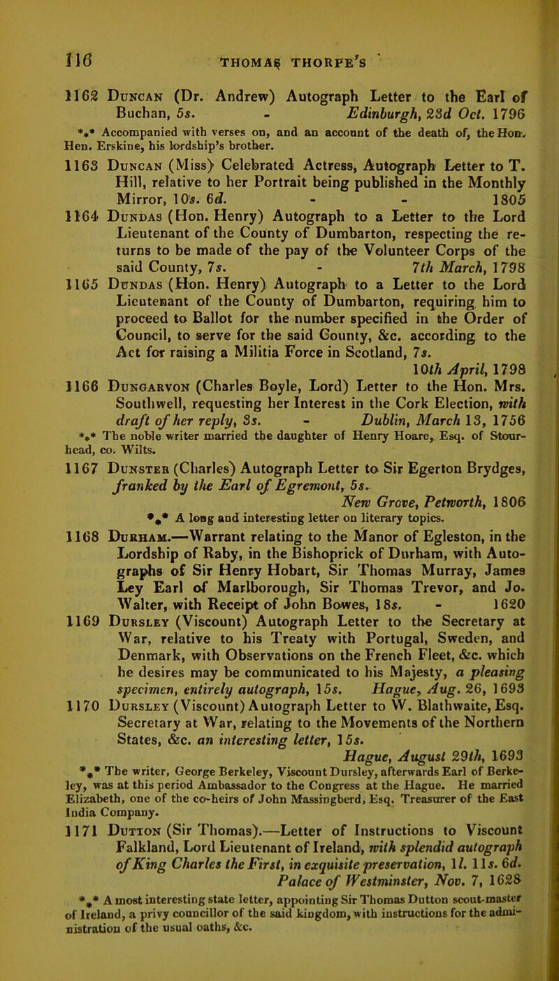 1162 Duncan (Dr. Andrew) Autograph Letter to the Earl of Buchan, 5s. - Edinburgh, 23d Oct. 1796 *** Accompanied with verses on, and an acconnt of the death of, the Hon-. Hen. Erskine, his lordship’s brother. 1163 Duncan (Miss) Celebrated Actress, Autograph Letter to T. Hill, relative to her Portrait being published in the Monthly Mirror, 10s. 6d. - - 1805 1164 Dundas (Hon. Henry) Autograph to a Letter to the Lord Lieutenant of the County of Dumbarton, respecting the re- turns to be made of the pay of the Volunteer Corps of the said County, 7s. - 7th March, 1798 1165 Dundas (Hon. Henry) Autograph to a Letter to the Lord Lieutenant of the County of Dumbarton, requiring him to proceed to Ballot for the number specified in the Order of Council, to serve for the said County, &c. according to the Act for raising a Militia Force in Scotland, 7s. 10th April, 1798 1166 Dungarvon (Charles Boyle, Lord) Letter to the Hon. Mrs. Southwell, requesting her Interest in the Cork Election, rvith draft of her reply, 3s. - Dublin, March 13, 1756 *** The noble writer married the daughter of Henry Hoare,. Esq. of Stcrar- head, co. Wilts. 1167 Dunster (Charles) Autograph Letter to Sir Egerton Brydges, franked by the Earl of Egremont, 5s. Nen Grove, Petrvorth, 1806 •„* A long and interesting letter on literary topics. 1168 Durham.—Warrant relating to the Manor of Egleston, in the Lordship of Raby, in the Bishoprick of Durham, with Auto- graphs of Sir Henry Hobart, Sir Thomas Murray, James Ley Earl of Marlborough, Sir Thomas Trevor, and Jo. Walter, with Receipt of John Bowes, 18s. - 1620 1169 Dursley (Viscount) Autograph Letter to the Secretary at War, relative to his Treaty with Portugal, Sweden, and Denmark, with Observations on the French Fleet, &c. which he desires may be communicated to his Majesty, a pleasing specimen, entirely autograph, 15s. Hague, Aug. 26, 1693 1170 Dursley (Viscount) Autograph Letter to W. Blathwaite, Esq. Secretary at Wrar, relating to the Movements of the Northern States, &c. an interesting letter, 15s. Hague, August 29th, 1693 %* The writer, George Berkeley, Viscount Dursley, afterwards Earl of Berke- ley, was at this period Ambassador to the Congress at the Hague. He married Elizabeth, one of the co-heirs of John Massingberd, Esq. Treasurer of the East India Company. 1171 Dution (Sir Thomas).—Letter of Instructions to Viscount Falkland, Lord Lieutenant of Ireland, with splendid autograph of King Charles the First, in exquisite preservation, 1/. 11s. 6d. Palace of Westminster, Nov. 7, 1628 *m* A most interesting state letter, appointing Sir Thomas Dutton scout-master of Ireland, a privy councillor of the said kingdom, with instructions for the admi- nistration of the usual oaths, &c.