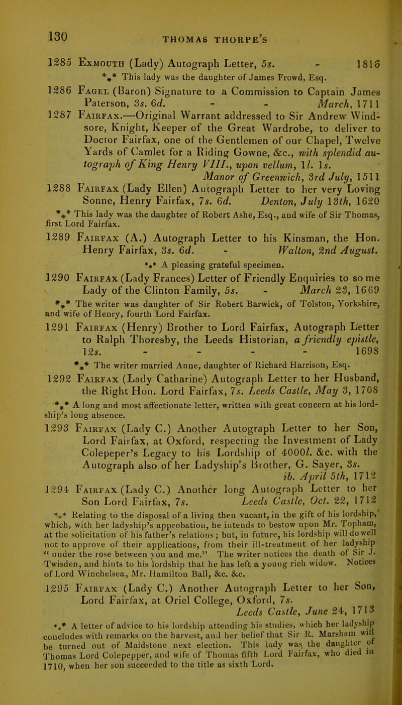 128.5 Exmouth (Lady) Autograph Letter, 5s. - 1818 %* This lady was the daughter of James Frowd, Esq. 1286 Fagel (Baron) Signature to a Commission to Captain James Paterson, 3s. 6d. - - March, 1711 1287 Fairfax.—Original Warrant addressed to Sir Andrew Wind- sore, Knight, Keeper of the Great Wardrobe, to deliver to Doctor Fairfax, one of the Gentlemen of our Chapel, Twelve Yards of Camlet for a Riding Gowne, &c., with splendid au- tograph of King Henry VIII., upon vellum, 1/. Is. Manor of Greenwich, 3rd July, 1511 1288 Fairfax (Lady Ellen) Autograph Letter to her very Loving Sonne, Henry Fairfax, 7s. 6d. Denton, July 13th, 1620 %* This lady was the daughter of Robert Ashe, Esq., aud wife of Sir Thomas, first Lord Fairfax. 1289 Fairfax (A.) Autograph Letter to his Kinsman, the Hon. Henry Fairfax, 3s. 6d. - Walton, 2nd August. *** A pleasing grateful specimen. 1290 Fairfax (Lady Frances) Letter of Friendly Enquiries to some Lady of the Clinton Family, 5s. - March 23, 1669 *** The writer was daughter of Sir Robert Barwick, of Tolston, Yorkshire, and wife of Henry, fourth Lord Fairfax. 1291 Fairfax (Henry) Brother to Lord Fairfax, Autograph Letter to Ralph Thoresby, the Leeds Historian, a friendly epistle, 12s. - - - 169S %* The writer married Anne, daughter of Richard Harrison, Esq. 1292 Fairfax (Lady Catharine) Autograph Letter to her Husband, the Right Hon. Lord Fairfax, 7s. Leeds Castle, May 3, 1708 *»* A long and most affectionate letter, written with great concern at his lord- ship’s long absence. 1293 Fairfax (Lady C.) Another Autograph Letter to her Son, Lord Fairfax, at Oxford, respecting the Investment of Lady Colepeper’s Legacy to his Lordship of 4000/. &c. with the Autograph also of her Ladyship’s Brother, G. Sayer, 3s. ib. April 5th, 1712 1294 Fairfax (Lady C.) Another long Autograph Letter to her Son Lord Fairfax, 7s. Leeds Castle, Oct. 22, 1712 *** Relating to the disposal of a living then vacant, in the gift of his lordship, which, with her ladyship’s approbation, he iutends to bestow upon Mr. Topham, at the solicitation of his father’s relations ; but, in future, his lordship will do well not to approve of their applications, from their ill-treatment of her ladyship “ under the rose between you and me.” The writer notices the death of Sir J. Twisden, and hints to his lordship that he has left a young rich widow. Notices of Lord Winchelsea, Mr. Hamilton Ball, &c. &c. 1295 Fairfax (Lady C.) Another Autograph Letter to her Son, Lord Fairfax, at Oriel College, Oxford, 7s. Leeds Castle, June 24, 1713 *,* A letter of advice to his lordship attending his studies, which her ladyship concludes with remarks on the harvest, and her belief that Sir R. Marshain win be turned out of Maidstone next election. This lady was the daughter of Thomas Lord Colepepper, and wife of Thomas fifth Lord Fairfax, who died m 1710, when her sou succeeded to the title as sixth Lord.