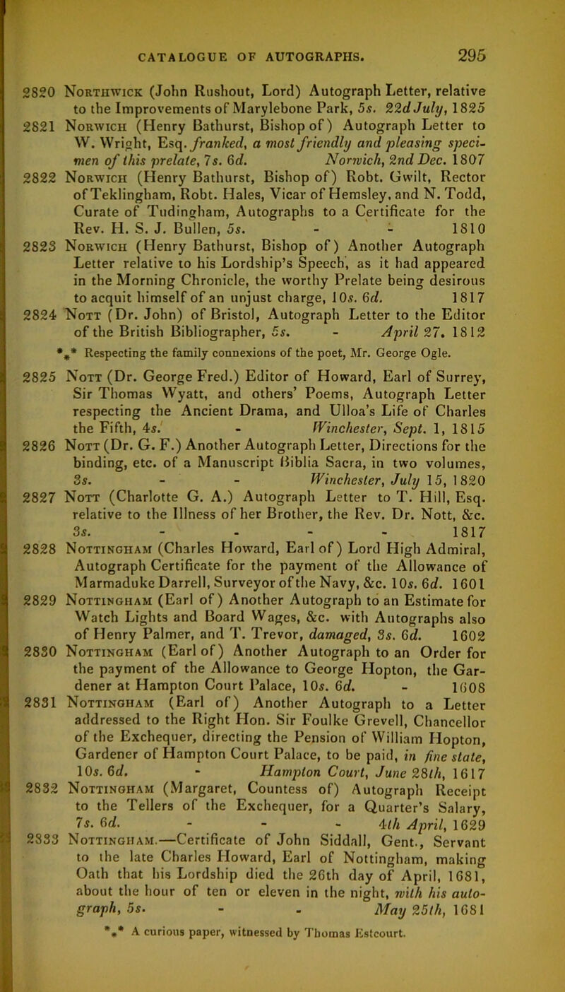 2820 Northwick (John Rushout, Lord) Autograph Letter, relative to the Improvements of Marylebone Park, 5s. 22dJuly, 1825 2821 Norwich (Henry Bathurst, Bishop of) Autograph Letter to W. Wright, Esq .franked, a most friendly and pleasing speci- men of this prelate, 7s. 6d. Norivich, 2nd Dec. 1807 2822 Norwich (Henry Bathurst, Bishop of) Robt. CJwilt. Rector of Teklingham, Robt. Hales, Vicar of Hemsley, and N. Todd, Curate of Tudingham, Autographs to a Certificate for the Rev. H. S. J. Bullen, 5s. - - 1810 2823 Norwich (Henry Bathurst, Bishop of) Another Autograph Letter relative to his Lordship’s Speech, as it had appeared in the Morning Chronicle, the worthy Prelate being desirous to acquit himself of an unjust charge, 10s. 6d. 1817 2824 Nott (Dr. John) of Bristol, Autograph Letter to the Editor of the British Bibliographer, 5s. - April 27. 1812 *„* Respecting the family connexions of the poet, Mr. George Ogle. 2825 Nott (Dr. George Fred.) Editor of Howard, Earl of Surrey, Sir Thomas Wyatt, and others’ Poems, Autograph Letter respecting the Ancient Drama, and Ulloa’s Life of Charles the Fifth, 4s. - Winchester, Sept. 1, 1815 2826 Nott (Dr. G. F.) Another Autograph Letter, Directions for the binding, etc. of a Manuscript Biblia Sacra, in two volumes, 3s. - - Winchester, July 15, 1820 2827 Nott (Charlotte G. A.) Autograph Letter to T. Hill, Esq. relative to the Illness of her Brother, the Rev. Dr. Nott, &c. 3s. 1817 2828 Nottingham (Charles Howard, Earl of) Lord High Admiral, Autograph Certificate for the payment of the Allowance of Marmaduke Darrell, Surveyor of the Navy, &c. 10s. 6d. 1601 2829 Nottingham (Earl of) Another Autograph to an Estimate for Watch Lights and Board Wages, &c. with Autographs also of Henry Palmer, and T. Trevor, damaged, 3s. 6d. 1602 2830 Nottingham (Earl of) Another Autograph to an Order for the payment of the Allowance to George Hopton, the Gar- dener at Hampton Court Palace, 10s. 6d. - 1608 2831 Nottingham (Earl of) Another Autograph to a Letter addressed to the Right Hon. Sir Foulke Grevell, Chancellor of the Exchequer, directing the Pension of William Hopton, Gardener of Hampton Court Palace, to be paid, in fine state, 10s. 6d. - Hampton Court, June 28lh, 1617 2832 Nottingham (Margaret, Countess of) Autograph Receipt to the Tellers of the Exchequer, for a Quarter’s Salary, 7s. 6d. 4th April, 1629 2833 Nottingham.—Certificate of John Siddall, Gent., Servant to the late Charles Howard, Earl of Nottingham, making Oath that his Lordship died the 26th day of April, 1681, about the hour of ten or eleven in the night, with his auto- graph, 5s. - . May 25th, 1681 *„* A curious paper, witnessed by Tbomas Estcourt.