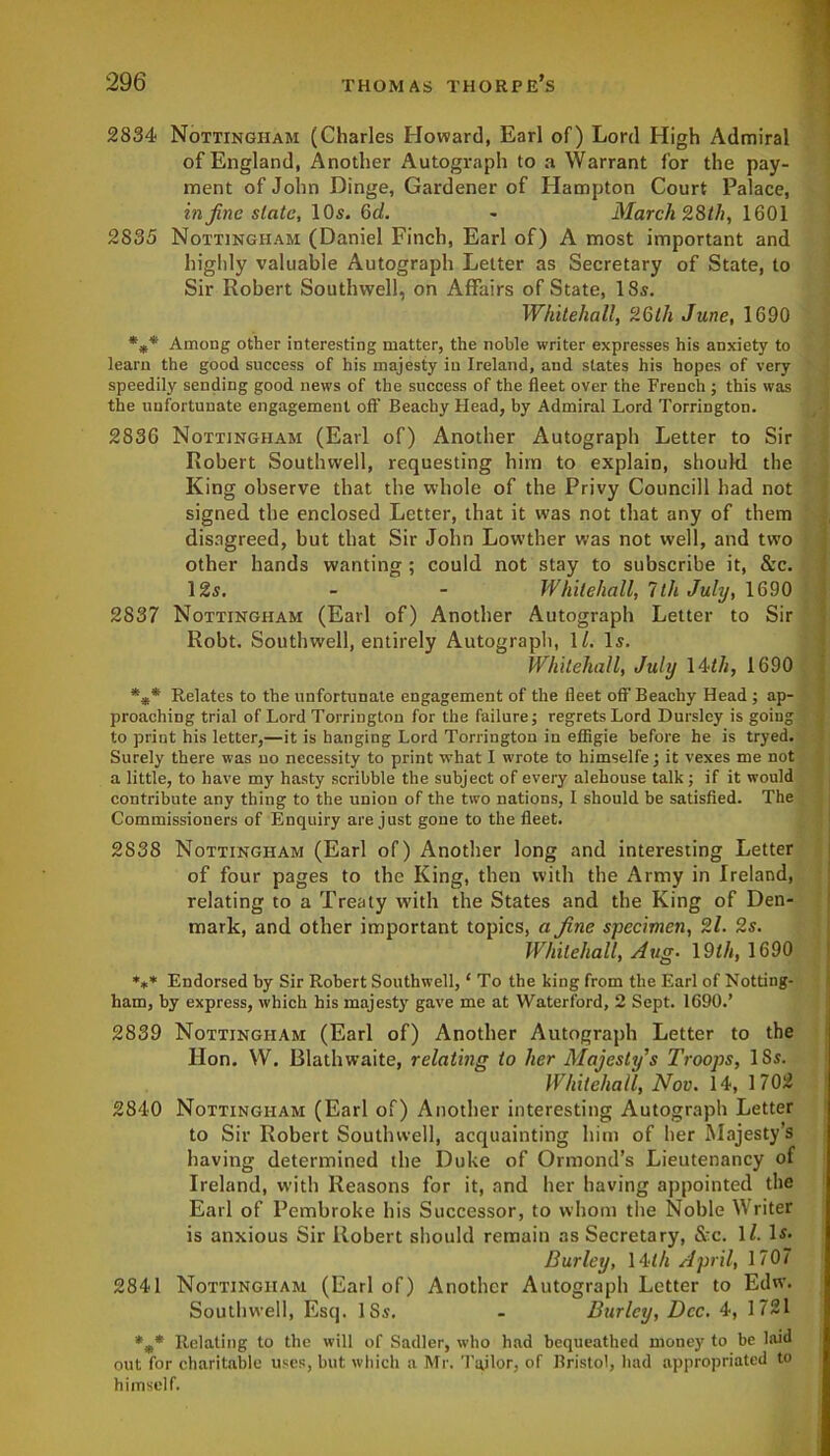 2834 Nottingham (Charles Howard, Earl of) Lord High Admiral of England, Another Autograph to a Warrant for the pay- ment of John Dinge, Gardener of Hampton Court Palace, in fine slate, 10s. 6d. - March 28th, 1601 2835 Nottingham (Daniel Finch, Earl of) A most important and highly valuable Autograph Letter as Secretary of State, to Sir Robert Southwell, on Affairs of State, 18s. Whitehall, 26th June, 1690 Among other interesting matter, the noble writer expresses his anxiety to learn the good success of his majesty in Ireland, and states his hopes of very speedily sending good news of the success of the fleet over the French ; this was the unfortunate engagement off Beachy Head, by Admiral Lord Torrington. 2836 Nottingham (Earl of) Another Autograph Letter to Sir Robert Southwell, requesting him to explain, should the King observe that the whole of the Privy Councill had not signed the enclosed Letter, that it was not that any of them disagreed, but that Sir John Lowther was not well, and two other hands wanting ; could not stay to subscribe it, &c. 12s. - - Whitehall, 7th July, 1690 2837 Nottingham (Earl of) Another Autograph Letter to Sir Robt. Southwell, entirely Autograph, 1/. Is. Whitehall, July 14th, 1690 *** Relates to the unfortunate engagement of the fleet off Beachy Head ; ap- proaching trial of Lord Torrington for the failure; regrets Lord Dursley is going to print his letter,—it is hanging Lord Torrington in effigie before he is tryed. Surely there was no necessity to print what I wrote to himselfe; it vexes me not a little, to have my hasty scribble the subject of every alehouse talk ; if it would contribute any thing to the union of the two nations, I should be satisfied. The Commissioners of Enquiry are just gone to the fleet. 2S3S Nottingham (Earl of) Another long and interesting Letter of four pages to the King, then with the Army in Ireland, relating to a Treaty with the States and the King of Den- mark, and other important topics, a fine specimen, 21. 2s. Whitehall, Aug. 19th, 1690 *** Endorsed by Sir Robert Southwell, ‘ To the king from the Earl of Notting- ham, by express, which his majesty gave me at Waterford, 2 Sept. 1690.’ 2839 Nottingham (Earl of) Another Autograph Letter to the Hon. W. Blathwaite, relating to her Majesty’s Troops, 1 Ss. Whitehall, Nov. 14, 1702 2840 Nottingham (Earl of) Another interesting Autograph Letter to Sir Robert Southwell, acquainting him of her Majesty's having determined the Duke of Ormond’s Lieutenancy of Ireland, with Reasons for it, and her having appointed the Earl of Pembroke his Successor, to whom the Noble Writer is anxious Sir Robert should remain 3S Secretary, &c. 1/. If* Burley, 11th April, 1707 2841 Nottingham (Earl of) Another Autograph Letter to Edw. Southwell, Esq. 18s. - Burley, Dec. 4, 1721 Relating to the will of Sadler, who had bequeathed money to be laid out for charitable uses, but which a Mr. Tailor, of Bristol, had appropriated to himself.