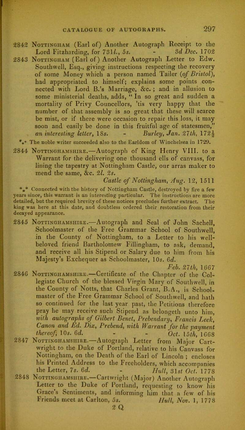 284-2 Nottingham (Earl of) Another Autograph Receipt to the Lord Fitzharding, for 731/., 5s. - 3d Dec. 1702 2843 Nottingham (Earl of) Another Autograph Letter to Edw. Southwell, Esq., giving instructions respecting the recovery of some Money which a person named Tailer (of Bristol), had appropriated to himself; explains some points con- nected with Lord B.’s Marriage, &c. ; and in allusion to some ministerial deaths, adds, “ In so great and sudden a mortality of Privy Councellors, ’tis very happy that the number of that assembly is so great that these will scarce be mist, or if there were occasion to repair this loss, it may soon and easily be done in this fruitful age of statesmen,” an interesting letter, 18s. - Burley, Jan. 27th, \72\ %* The noble writer succeeded also to the Earldom of Winchelsea in 1729. 2844 Nottinghamshire.—Autograph of King Henry VIII. to a Warrant for the delivering one thousand ells of canvass, for lining the tapestry at Nottingham Castle, our arras maker to mend the same, &c. 2l. 2s. Castle of Nottingham, Aug. 12, 1511 *»* Connected with the history of Nottingham Castle, destroyed by fire a few years since, this warrant is an interesting particular. The instructions are more detailed, but the required brevity of these notices precludes further extract. The king was here at this date, and doubtless ordered their restoration from their decayed appearance. 2845 Nottinghamshire.—Autograph and Seal of John Sachell, Schoolmaster of the Free Grammar School of Southwell, in the County of Nottingham, to a Letter to his well- beloved friend Bartholomew Fillingham, to ask, demand, and receive all his Stipend or Salary due to him from his Majesty’s Exchequer as Schoolmaster, 10s. Gd. Feb. 27th, 1(367 2846 Nottinghamshire.—Certificate of the Chapter of the Col- legiate Church of the blessed Virgin Mary of Southwell, in the County of Notts, that Charles Grant, B.A., is School- master of the Free Grammar School of Southwell, and hath so continued for the last year past, the Petitions therefore pray he may receive such Stipend as belongeth unto him, with autographs of Gilbert Benet, Prebendary, Francis Leek, Canon and Ed. Dix, Prebend, with Warrant for the payment thereof, 10s. Gd. - - Oct. 15th, 1068 2847 Nottinghamshire.—Autograph Letter from Major Cart- wright to the Duke of Portland, relative to his Canvass for Nottingham, on the Death of the Earl of Lincoln ; encloses his Printed Address to the Freeholders, which accompanies the Letter, 7s. Gd. - //«//, 31 st Oct. 1778 2848 Nottinghamshire.—Cartwright (Major) Another Autograph Letter to the Duke of Portland, requesting to know his Grace’s Sentiments, and informing him that a few of his Friends meet at Carlton, 5s. Hull, Nov. 1, 1778 2 Q