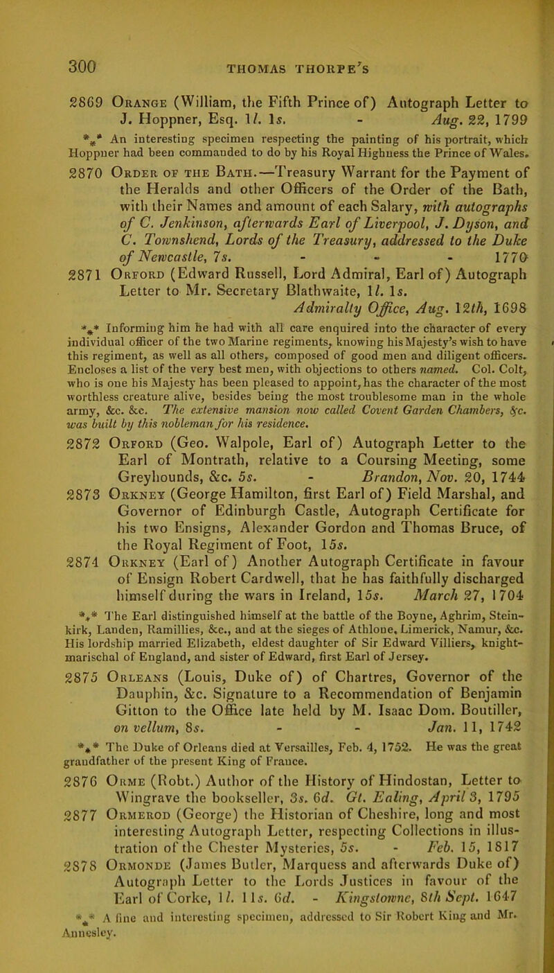 2869 Orange (William, the Fifth Prince of) Autograph Letter to J. Hoppner, Esq. 1/. Is. - Aug. 22, 1799 %* An interesting specimen respecting the painting of his portrait, which Hoppner had been commanded to do by his Royal Highness the Prince of Wales, 2870 Order of the Bath.—Treasury Warrant for the Payment of the Heralds and other Officers of the Order of the Bath, with their Names and amount of each Salary, with autographs of C. Jenkinson, afterwards Earl of Liverpool, J. Dyson, and C. Townshend, Lords of the Treasury, addressed to the Duke of Newcastle, 7s. 1770 2871 Orford (Edward Russell, Lord Admiral, Earl of) Autograph Letter to Mr. Secretary Blathwaite, 1/. Is. Admiralty Office, Aug. 12th, 1698 Informing him he had with all care enquired into the character of every individual officer of the two Marine regiments, knowing his Majesty’s wish to have this regiment, as well as all others, composed of good men and diligent officers. Encloses a list of the very best men, with objections to others named. Col. Colt, who is one his Majesty has been pleased to appoint, has the character of the most worthless creature alive, besides being the most troublesome man in the whole army, &c. &e. The extensive mansion now called Covent Garden Chambers, Sfc. was bu ilt by th is nobleman for his residence. 2872 Orford (Geo. Walpole, Earl of) Autograph Letter to the Earl of Montrath, relative to a Coursing Meeting, some Greyhounds, &c. 5s. - Brandon, Nov. 20, 1744 2873 Orkney (George Hamilton, first Earl of) Field Marshal, and Governor of Edinburgh Castle, Autograph Certificate for his two Ensigns, Alexander Gordon and Thomas Bruce, of the Royal Regiment of Foot, 15s. 2874 Orkney (Earl of) Another Autograph Certificate in favour of Ensign Robert Cardwell, that he has faithfully discharged himself during the w'ars in Ireland, 15s. March 27, 1704 The Earl distinguished himself at the battle of the Boyne, Aghrim, Stein- kirk, Landen, Ramillies, &c., and at the sieges of Athlone, Limerick, Namur, &c. His lordship married Elizabeth, eldest daughter of Sir Edward Villiers, knight- marischal of England, and sister of Edward, first Earl of Jersey. 2875 Orleans (Louis, Duke of) of Chartres, Governor of the Dauphin, &c. Signature to a Recommendation of Benjamin Gitton to the Office late held by M. Isaac Dom. Boutiller, on vellum, 8s. - - Jan. 11, 1742 *** The Duke of Orleans died at Versailles, Feb. 4, 1752. He was the great grandfather of the present King of France. 2876 Orme (Robt.) Author of the History of Hindostan, Letter to Wingrave the bookseller, 3s. 6d. Gt. Ealing, April 3, 1795 2877 Ormerod (George) the Historian of Cheshire, long and most interesting Autograph Letter, respecting Collections in illus- tration of the Chester Mysteries, 5s. - Feb. 15, 1817 2S7S Ormonde (James Butler, Marquess and afterwards Duke of) Autograph Letter to the Lords Justices in favour of the Earl of Corke, 1/. 11s. Gd. - Kingslownc, 8th Sept. 1647 *4* A fine and interesting specimen, addressed to Sir Robert King and Mr. Annesley.