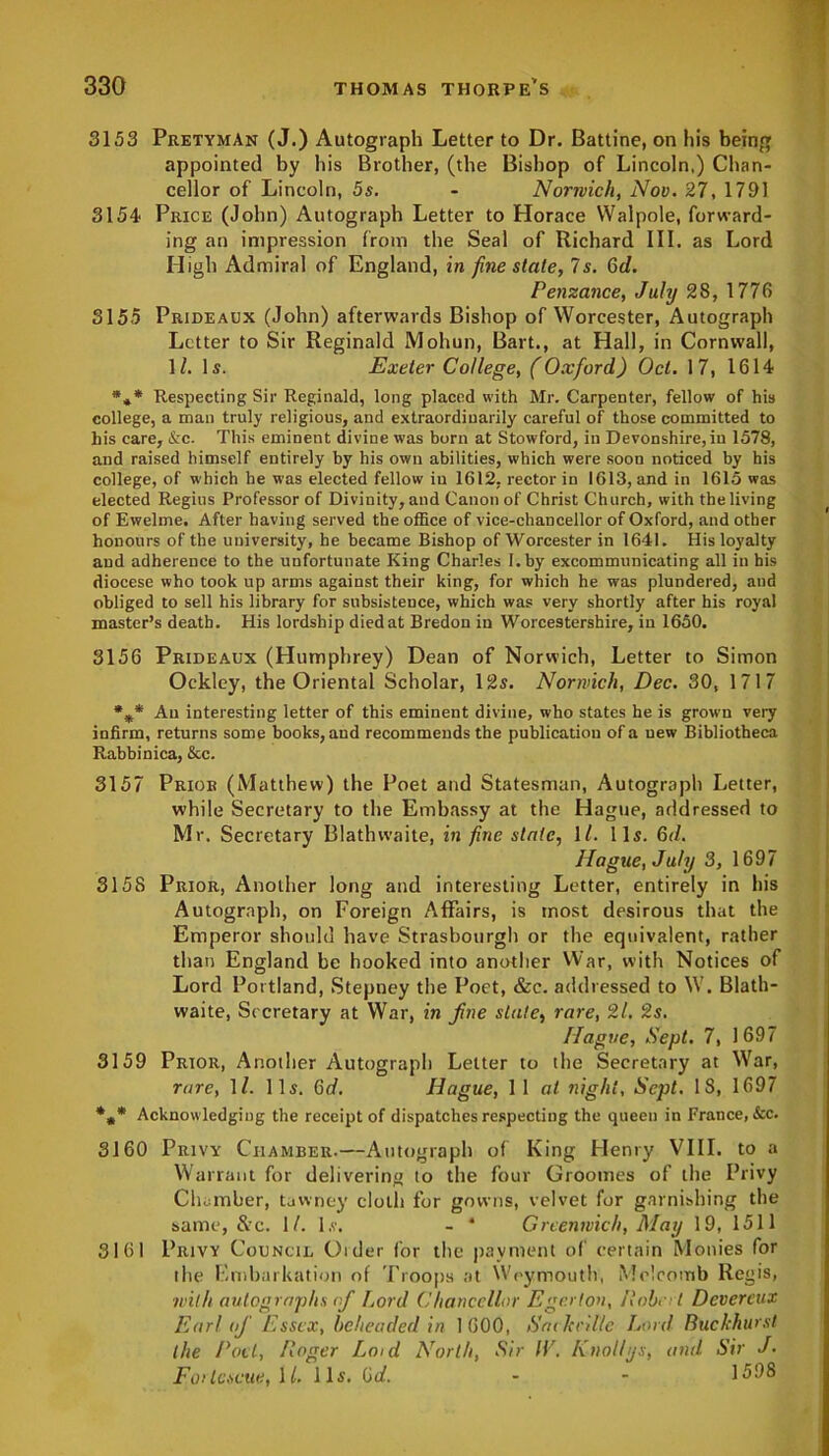 3153 PretymAn (J.) Autograph Letter to Dr. Battine, on his being appointed by his Brother, (the Bishop of Lincoln,) Chan- cellor of Lincoln, 5s. - Norwich, Nov. 27, 1791 3154 Price (John) Autograph Letter to Horace Walpole, forward- ing an impression from the Seal of Richard III. as Lord High Admiral of England, in fine state, Is. 6d. Penzance, July 28, 1776 3155 Prideaux (John) afterwards Bishop of Worcester, Autograph Letter to Sir Reginald Mohun, Bart., at Hall, in Cornwall, 1(. Is. Exeter College, (Oxford) Oct. 17, 1614 %* Respecting Sir Reginald, long placed with Mr. Carpenter, fellow of his college, a man truly religious, and extraordinarily careful of those committed to his care, &c. This eminent divine was born at Stowford, in Devonshire,in 1578, and raised himself entirely by his own abilities, which were soon noticed by his college, of which he was elected fellow iu 1612, rector in 1613, and in 1615 was elected Regius Professor of Divinity, and Canon of Christ Church, with the living of Ewelme. After having served the office of vice-chancellor of Oxford, and other honours of the university, he became Bishop of Worcester in 1641. His loyalty and adherence to the unfortunate King Charles I. by excommunicating all in his diocese who took up arms against their king, for which he was plundered, and obliged to sell his library for subsistence, which was very shortly after his royal master’s death. His lordship died at Bredon in Worcestershire, in 1650. 3156 Prideaux (Humphrey) Dean of Norwich, Letter to Simon Ockley, the Oriental Scholar, 12s. Norwich, Dec. 30, 1717 %* An interesting letter of this eminent divine, who states he is grown very infirm, returns some books, and recommends the publication of a new Bibliotheca Rabbinica, &c. 3157 Prior (Matthew) the Poet and Statesman, Autograph Letter, while Secretary to the Embassy at the Hague, addressed to Mr. Secretary Blathwaite, in fine state, \l. 11s. 6d. Hague, July 3, 1697 315S Prior, Another long and interesting Letter, entirely in his Autograph, on Foreign Affairs, is most desirous that the Emperor should have Strasbourg!) or the equivalent, rather than England be hooked into another War, with Notices of Lord Portland, Stepney the Poet, &c. addressed to \V. Blath- waite, Secretary at War, in fine state, rare, 21. 2s. Hague, Sept. 7, 1697 3159 Prior, Another Autograph Letter to the Secretary at War, rare, 11. 11s. 6d. Hague, 1 1 at night, Sept. IS, 1697 *»* Acknowledging the receipt of dispatches respecting the queen in France, See. 3160 Privy Chamber.—Autograph of King Henry VIII. to a Warrant for delivering to the four Groomes of the Privy Chamber, tawney cloth for gowns, velvet for garnishing the same, Src. 1/. l.v. - * Greenwich, May 19, 1511 3161 Privy Council Order for the payment of certain Monies for the Embarkation of Troops at Weymouth, Melcomb Regis, with autographs nfi Lord Chancellor Ege.rlon, Robert Devercux Ear! nfi Essex, beheaded in 1600, SacJccil/e Lord Buchhurst the Poet, Roger Lmd North, Sir IV. Knollys, anil Sir J. Fortescue, ll. 11s. Gd. - - 1598