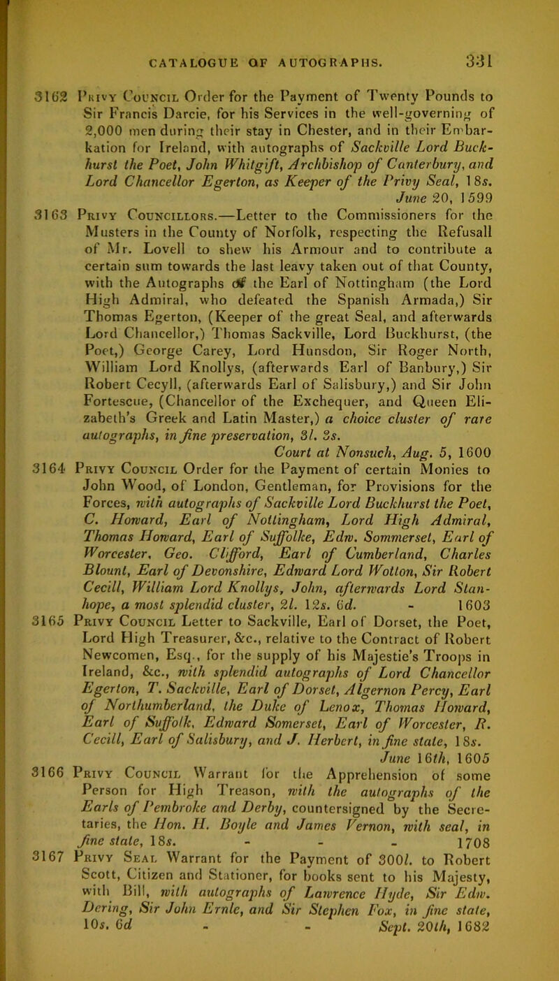 3162 Privy Council Order for the Payment of Twenty Pounds to Sir Francis Darcie, for his Services in the well-governing of 2,000 men during their stay in Chester, and in their Embar- kation for Ireland, with autographs of Sackville Lord Buck- hurst the Poet, John Whit gift, Archbishop of Canterbury, and Lord Chancellor Egerton, as Keeper of the Privy Seal, 18s. June 20, 1599 3163 Privy Councillors.—Letter to the Commissioners for the Musters in the County of Norfolk, respecting the Refusall of Mr. Lovell to shew his Armour and to contribute a certain sum towards the last leavy taken out of that County, with the Autographs c#f the Earl of Nottingham (the Lord High Admiral, who defeated the Spanish Armada,) Sir Thomas Egerton, (Keeper of the great Seal, and afterwards Lord Chancellor,) Thomas Sackville, Lord Buckhurst, (the Poet,) George Carey, Lord Hunsdon, Sir Roger North, William Lord Knollys, (afterwards Earl of Banbury,) Sir Robert Cecyll, (afterwards Earl of Salisbury,) and Sir John Fortescue, (Chancellor of the Exchequer, and Queen Eli- zabeth’s Greek and Latin Master,) a choice cluster of rare autographs, in fine preservation, 31. 3s. Court at Nonsuch, Aug. 5, 1600 3164 Privy Council Order for the Payment of certain Monies to John Wood, of London, Gentleman, for Provisions for the Forces, with autographs of Sackville Lord Buckhurst the Poet, C. Harvard, Earl of Nottingham, Lord High Admiral, Thomas Howard, Earl of Suffolke, Edrv. Sommerset, Earl of Worcester, Geo. Clifford, Earl of Cumberland, Charles Blount, Earl of Devonshire, Edward Lord Wotton, Sir Robert Cecill, William Lord Knollys, John, afterwards Lord Stan- hope, a most splendid cluster, 21. 12s. 6d. - 1603 3165 Privy Council Letter to Sackville, Earl of Dorset, the Poet, Lord Lligh Treasurer, &c., relative to the Contract of Robert Newcomen, Esq., for the supply of his Majesties Troops in Ireland, &c., with splendid autographs of Lord Chancellor Egerton, T. Sackville, Earl of Dorset, Algernon Percy, Earl of Northumberland, the Duke of Lenox, Thomas Howard, Earl of Suffolk, Edward Somerset, Earl of Worcester, R. Cecill, Earl of Salisbury, and J. Herbert, in fine stale, 1 Ss. June 16th, 1605 3166 Privy Council Warrant lor the Apprehension of some Person for High Treason, with the autographs of the Earls of Pembroke and Derby, countersigned by the Secre- taries, the Hon. II. Boyle and James Vernon, with seal, in fine stale, 18s. - - _ 1708 3167 Privy Seal Warrant for the Payment of 300/. to Robert Scott, Citizen and Stationer, for books sent to his Majesty, with Bill, with autographs of Lawrence Hyde, Sir Edw. Dering, Sir John Ernie, and Sir Stephen Fox, in fine state, 10s. (jd - - Sept. 20th, 1682