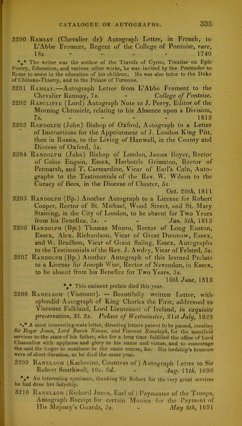 3200 Ramsay (Chevalier de) Autograph Letter, in French, to L’Abbe Froment, Regent of the College of Pontoise, rare, 18s. - - - - 1740 *,* The writer was the author of the Travels of Cyrus, Treatise on Epic Poetry, Education, and various other works, he was invited by the Pretender to Rome to assist in the education of his children. He was also tutor to the Duke of Chateau-Thierry, and to the Prince of Turenne. 3201 Ramsay.—Autograph Letter from L’Abbe Froment to the Chevalier Ramsay, 7s. - College of Pontoise. 3202 Rancliffe (Lord) Autograph Note to J. Perry, Editor of the Morning Chronicle, relating to his Absence upon a Division, 7s. 1813 3203 Randolph (John) Bishop of Oxford, Autograph to a Letter of Instructions for the Appointment of J. London King Pitt, then in Russia, to the Living of Hanwell, in the County and Diocese of Oxford, 5s. 3204 Randolph (John) Bishop of London, James Boyer, Rector of Colne Engain, Essex, Harbottle Grimston, Rector of Petmarsh, and T. Carmardine, Vicar of Earl’s Coin, Auto- graphs to the Testimonials of the Rev. W. Wilson to the Curacy of Bees, in the Diocese of Chester, 5s. Oct. 20th, 1811 3205 Randolph (Bp.) Another Autograph to a License for Robert Cooper, Rector of St. Michael, Wood Street, and St. Mary Staining, in the City of London, to be absent for Two Years from his Benefice, 5s. - - Jan. 5th, 1813 3206 Randolph (Bp.) Thomas Monro, Rector of Long Euston, Essex, Alex. Richardson, Vicar of Great Dunmow, Essex, and \V. Bradbon, Vicar of Great Saling, Essex, Autographs to the Testimonials of the Rev. J. Awdry, Vicar of Felsted, 5s. 3207 Randolph (Bp.) Another Autograph of this learned Prelate to a License for Joseph Wise, Rector of Nevendon, in Essex, to be absent from his Benefice for Two Years, 5s. 10th June, 1813 *.* This eminent prelate died this year. 3208 Ranelagh (Viscount). — Beautifully written Letter, with splendid Autograph of King Charles the First, addressed to Viscount Falkland, Lord Lieutenant of Ireland, in exquisite 'preservation, 21. 2s. Palace of Westminster, 21 si July, 1628 *** A most interesting state letter, directing letters patent to be passed, creating Sir Roger Jones, Lord Baron Navan, and Viscount Ranelagh, for the manifold services to the state of his father, who for a long time fulfilled the office of Lord Chancellor with applause and glory to his name and virtue, and to encourage the said Sir hogcr to continue in the same course, &c. His lordship’s honours were of short duration, as he died the same year. 3209 Ranelagh (Katherine, Countess of) Autograph l etter to Sir Robert Southwell, 10s. 6d. - Au<r. Wth, 1690 *** An interesting specimen, thanking Sir Robert for the very great services he had done her ladyship. 3210 Ranelagh (Richard Joins, Earl of) Paymaster of the Troops, Autograph Receipt for certain Monies for the Payment of His Majesty’s Guards, 5s. - May 8th, 1691