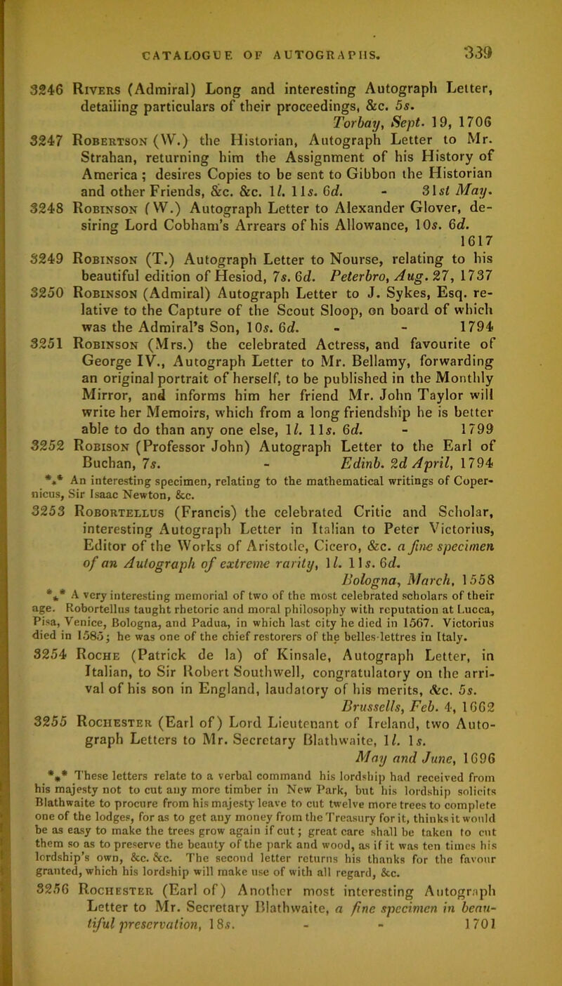 3246 Rivers (Admiral) Long and interesting Autograph Letter, detailing particulars of their proceedings, &c. 5s. Torbaij, Sept. 19, 1706 3247 Robertson (W.) the Historian, Autograph Letter to Mr. Strahan, returning him the Assignment of his History of America ; desires Copies to be sent to Gibbon the Historian and other Friends, &c. &c. 1(. 115. Gd. - 31 si May. 3248 Robinson (W.) Autograph Letter to Alexander Glover, de- siring Lord Cobham’s Arrears of his Allowance, 105. Gd. 1617 3249 Robinson (T.) Autograph Letter to Nourse, relating to his beautiful edition of Hesiod, 7s. Gd. Peterbro, Aug. 27, 1737 3250 Robinson (Admiral) Autograph Letter to J. Sykes, Esq. re- lative to the Capture of the Scout Sloop, on board of which was the Admiral’s Son, 10s. 6d. - - 1794 3251 Robinson (Mrs.) the celebrated Actress, and favourite of George IV., Autograph Letter to Mr. Bellamy, forwarding an original portrait of herself, to be published in the Monthly Mirror, and informs him her friend Mr. John Taylor will write her Memoirs, which from a long friendship he is better able to do than any one else, 1/. 11s. Gd. - 1799 3252 Robison (Professor John) Autograph Letter to the Earl of Buchan, 7s. - Edinb. 2d April, 1794 *** An interesting specimen, relating to the mathematical writings of Coper- nicus, Sir Isaac Newton, &c. 3253 Robortellus (Francis) the celebrated Critic and Scholar, interesting Autograph Letter in Italian to Peter Victorias, Editor of the Works of Aristotle, Cicero, &c. a fine specimen of an Autograph of extreme rarity, 1 /. 11s. Gd. Bologna, March, 1558 *** A very interesting memorial of two of the most celebrated scholars of their age. Robortellus taught rhetoric and moral philosophy with reputation at Lucca, Pisa, Venice, Bologna, and Padua, in which last city he died in 1567. Victorius died in 1585; he was one of the chief restorers of the belles-lettres in Italy. 3254 Roche (Patrick de la) of Kinsale, Autograph Letter, in Italian, to Sir Robert Southwell, congratulatory on the arri- val of his son in England, laudatory of his merits, &c. 5s. Brussclls, Feb. 4, 1662 3255 Rochester (Earl of) Lord Lieutenant of Ireland, two Auto- graph Letters to Mr. Secretary Blathwaite, 1/. Is. May and June, 1696 *** These letters relate to a verbal command his lordship had received from his majesty not to cut any more timber in New Park, but his lordship solicits Blathwaite to procure from his majesty leave to cut twelve more trees to complete one of the lodges, for as to get any money from the Treasury for it, thinks it would be as easy to make the trees grow again if cut; great care shall be taken to cut them so as to preserve the beauty of the park and wood, as if it was ten times his lordship’s own, &c. &c. The second letter returns his thanks for the favour granted, which his lordship will make use of with all regard, &c. 3256 Rochester (Earl of) Another most interesting Autograph Letter to Mr. Secretary Blathwaite, a fine specimen in beau- tiful preservation, 18s. - - 1701