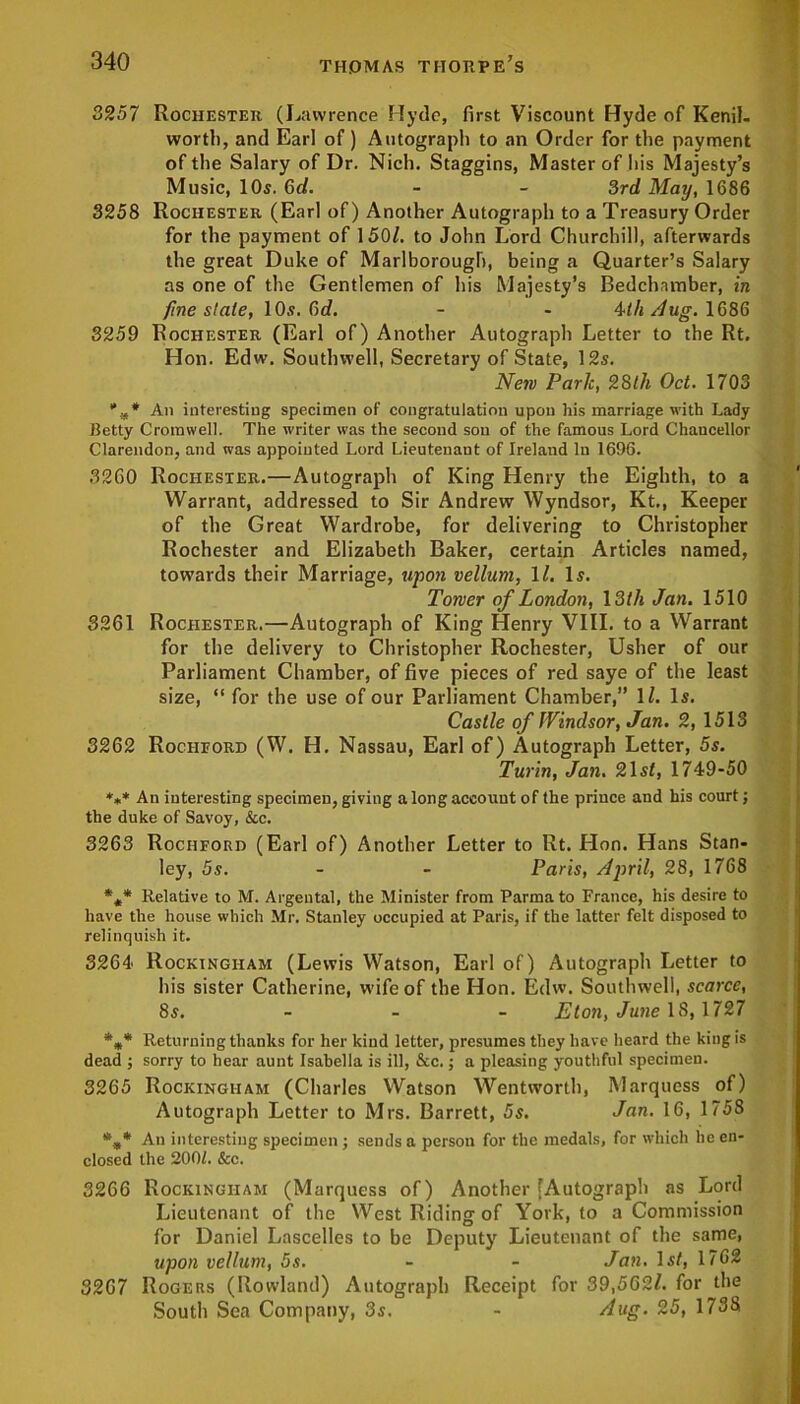 3257 Rochester (Lawrence Hyde, first Viscount Hyde of Kenil- worth, and Earl of) Autograph to an Order for the payment of the Salary of Dr. Nich. Staggins, Master of his Majesty’s Music, 10s. 3d. - - 3rd May, 1686 3258 Rochester (Earl of) Another Autograph to a Treasury Order for the payment of 150/. to John Lord Churchill, afterwards the great Duke of Marlborough, being a Quarter’s Salary as one of the Gentlemen of his Majesty’s Bedchamber, in fine slate, 10s. 3d. - - 4-th Aug. 1686 3259 Rochester (Earl of) Another Autograph Letter to the Rt. Hon. Edw. Southwell, Secretary of State, 12s. New Park, 28th Oct. 1703 %* An interesting specimen of congratulation upon his marriage with Lady Hetty Cromwell. The writer was the second sou of the famous Lord Chancellor Clarendon, and was appointed Lord Lieutenant of Ireland In 1696. 3260 Rochester.—Autograph of King Henry the Eighth, to a Warrant, addressed to Sir Andrew Wyndsor, Kt., Keeper of the Great Wardrobe, for delivering to Christopher Rochester and Elizabeth Baker, certain Articles named, towards their Marriage, upon vellum, 1 /. Is. Toner of London, 13th Jan. 1510 3261 Rochester.—Autograph of King Henry VIII. to a Warrant for the delivery to Christopher Rochester, Usher of our Parliament Chamber, of five pieces of red saye of the least size, “ for the use of our Parliament Chamber,” 1/. Is. Castle of Windsor, Jan. 2, 1513 3262 Rochford (W. H. Nassau, Earl of) Autograph Letter, 5s. Turin, Jan. 21st, 1749-50 *** An interesting specimen, giving a long account of the prince and his court; the duke of Savoy, &c. 3263 Rochford (Earl of) Another Letter to Rt. Hon. Hans Stan- ley, 5s. - - Paris, April, 28, 1768 *** Relative to M. Argeutal, the Minister from Parma to France, his desire to have the house which Mr. Stanley occupied at Paris, if the latter felt disposed to relinquish it. 3264 Rockingham (Lewis Watson, Earl of) Autograph Letter to his sister Catherine, wife of the Hon. Edw. Southwell, scarce, 8s. Eton, June 18,1727 *** Returning thanks for her kind letter, presumes they have heard the king is dead ; sorry to hear aunt Isabella is ill, &c. j a pleasing youthful specimen. 3265 Rockingham (Charles Watson Wentworth, Marquess of) Autograph Letter to Mrs. Barrett, 5s. Jan. 16, 1758 *„* An interesting specimen ; sends a person for the medals, for which he en- closed the 200/. &c. 3266 Rockingham (Marquess of) Another [Autograph as Lord Lieutenant of the West Riding of York, to a Commission for Daniel Lascelles to be Deputy Lieutenant of the same, upon vellum, 5s. - - Jan. Is/, 1762 3267 Rogers (Rowland) Autograph Receipt for 39,562/. for the South Sea Company, 3s. - Aug. 25, 1738