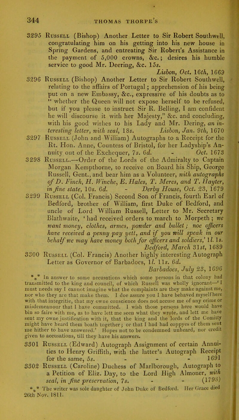 3295 Russell (Bishop) Another Letter to Sir Robert Southwell, congratulating him on his getting into his new house in Spring Gardens, and entreating Sir Robert’s Assistance in the payment of 5,000 crowns, &c.; desires his humble service to good Mr. Deering, &c. 15s. Lisbon, Oct. 16th, 1669 3296 Russell (Bishop) Another Letter to Sir Robert Southwell, relating to the affairs of Portugal; apprehension of his being put on a new Embassy, &c., expressive of his doubts as to “ whether the Queen will not expose herself to be refused, but if you please to instruct Sir R. Belling, I am confident he will discourse it with her Majesty,” &c. and concluding, with his good wishes to his Lady and Mr. Dering, an in- teresting letter, with seal, 18s. Lisbon, Jan. 9th, 1670 3297 Russell (John and William) Autographs to a Receipt for the Rt. Hon. Anne, Countess of Bristol, for her Ladyship’s An- nuity out of the Exchequer, 7s. 6d. - Oct. 1673 3298 Russell.—Order of the Lords of the Admiralty to Captain Morgan Kempthorne, to receive on Board his Ship, George Russell, Gent., and bear him as a Volunteer, with autographs of D. Finch, H. Wincite, E. Hales, T. Meres, and T. Hayter, in fine state, 10s. 6d. - Derby House, Oct. 23, 1679 3299 Russell (Col. Francis) Second Son of Francis, fourth Earl of Bedford, brother of William, first Duke of Bedford, and uncle of Lord William Russell, Letter to Mr. Secretary Blathwaite, ‘ had received orders to march to Morpeth ; we want money, clothes, armes, powder and bullet; noe officers have received a penny pay yeti, and if you will speak in our behalf me may have money both for officers and soldiers,’ 17. Is. Bedford, March 31sf, 16S9 3300 Russell (Col. Francis) Another highly interesting Autograph Letter as Governor of Barbadoes, 1/. 11s. 6d. Barbadoes, July 23, 1696 *** In answer to some accusations which some persons in that colony had transmitted to the king and council, of which Russell was wholly ignorant—‘ I must needs say I cannot imagine what the complaints are they make against me, nor who they are that make them. I doe assure you I have behaved myselfhere with that iniegritie, that my owne conscience does not accuse me of any crime or misdemeanour that I have committed. I wish those persons here would have bin so faire with me, as to have lett me seen what they wrote, and lett me have sent my owne justification with it, that the king and the lords of the Comitty might have heard them boath together; or that I had had coppyes of them sent me hither to have answered.’ Hopes not to be condemned unheard, nor credit given to accusations, till they have his auswers. 3301 Russell (Edward) Autograph Assignment of certain Annui- ties to Henry Griffith, with the latter’s Autograph Receipt for the same, 5s. 1691 3302 Russell (Caroline) Duchess of Marlborough, Autograph to a Petition of Eliz. Day, to the Lord High Almoner, with seal, in fine preservation, 7s. - - (1798) The writer was sole daughter of John Duke of Bedford. Her Grace died 2tith Nov. 1811.