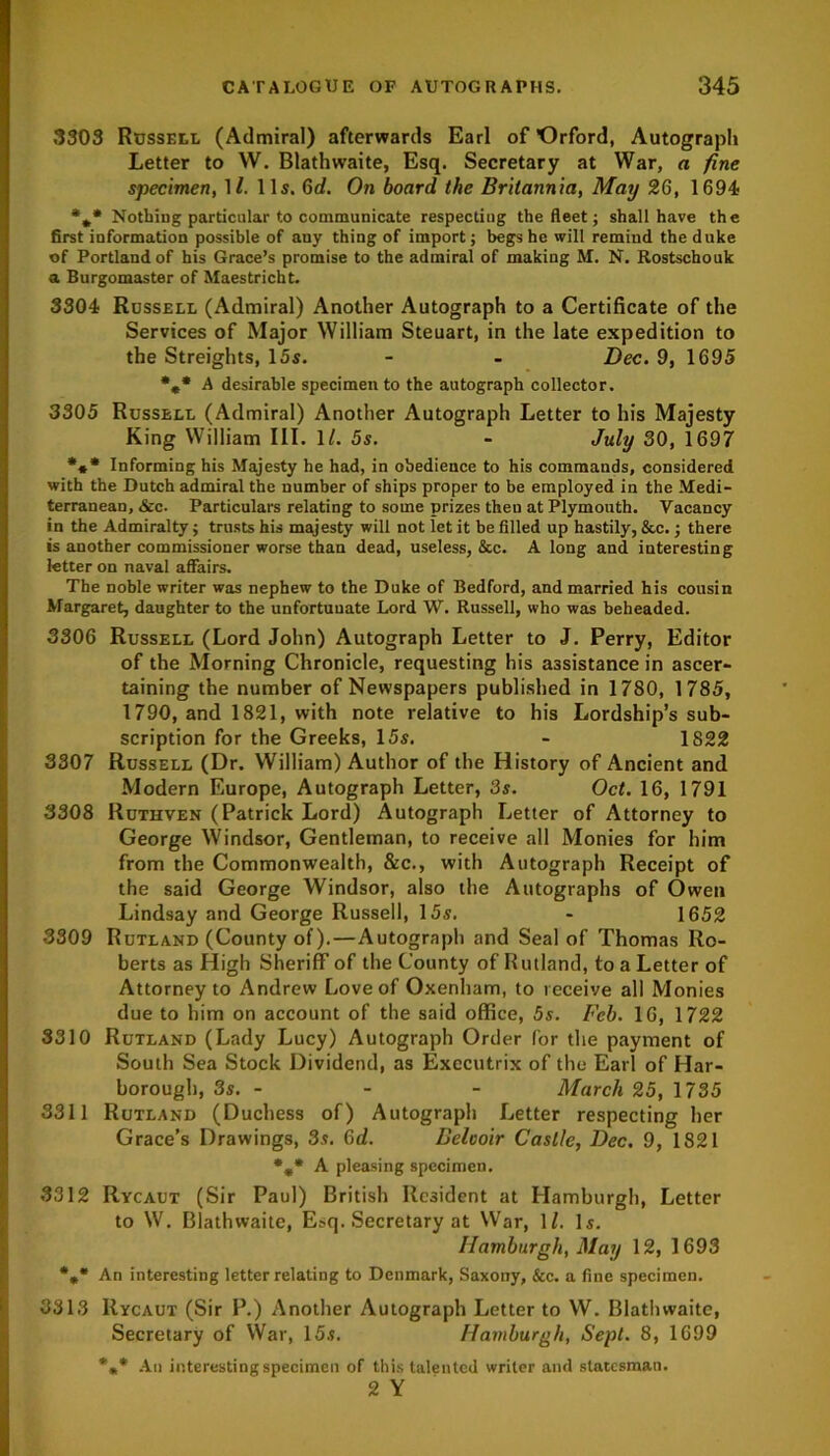 3303 Russell (Admiral) afterwards Earl of Orford, Autograph Letter to W. Blathvvaite, Esq. Secretary at War, a fine specimen, 1/. 11s. 6d. On board the Britannia, May 26, 1694 *** Nothing particular to communicate respecting the fleet; shall have the first information possible of any thing of import; begs he will remind the duke of Portland of his Grace’s promise to the admiral of making M. N. Rostschouk a Burgomaster of Maestricht. 3304 Russell (Admiral) Another Autograph to a Certificate of the Services of Major William Steuart, in the late expedition to the Streights, 15s. - - Dec. 9, 1695 *0* A desirable specimen to the autograph collector. 3305 Russell (Admiral) Another Autograph Letter to his Majesty King William III. ll. 5s. - July 30, 1697 *** Informing his Majesty he had, in obedience to his commands, considered with the Dutch admiral the number of ships proper to be employed in the Medi- terranean, &c. Particulars relating to some prizes theu at Plymouth. Vacancy in the Admiralty; trusts his majesty will not let it be filled up hastily, &c.; there is another commissioner worse than dead, useless, &c. A long and interesting letter on naval affairs. The noble writer was nephew to the Duke of Bedford, and married his cousin Margaret, daughter to the unfortunate Lord W. Russell, who was beheaded. 3306 Russell (Lord John) Autograph Letter to J. Perry, Editor of the Morning Chronicle, requesting his assistance in ascer- taining the number of Newspapers published in 1780, 1785, 1790, and 1821, with note relative to his Lordship’s sub- scription for the Greeks, 15s. - 1822 3307 Russell (Dr. William) Author of the History of Ancient and Modern Europe, Autograph Letter, 3s. Oct. 16, 1791 3308 Ruthven (Patrick Lord) Autograph Letter of Attorney to George Windsor, Gentleman, to receive all Monies for him from the Commonwealth, &c., with Autograph Receipt of the said George Windsor, also the Autographs of Owen Lindsay and George Russell, 15s. - 1652 3309 Rutland (County of).—Autograph and Seal of Thomas Ro- berts as High Sheriff of the County of Rutland, to a Letter of Attorney to Andrew Love of Oxenham, to receive all Monies due to him on account of the said office, 5s. Feb. 16, 1722 8310 Rutland (Lady Lucy) Autograph Order for the payment of South Sea Stock Dividend, as Executrix of the Earl of Har- borough, 3s. - - - March 25, 1735 3311 Rutland (Duchess of) Autograph Letter respecting her Grace’s Drawings, 3s. 6d. Belooir Castle, Dec. 9, 1821 %* A pleasing specimen. 3312 Rycaut (Sir Paul) British Resident at Hamburgh, Letter to W. Blathwaite, Esq. Secretary at War, 11, Is. Hamburgh, May 12, 1693 %* An interesting letter relating to Denmark, Saxony, &c. a fine specimen. 3313 Rycaut (Sir P.) Another Autograph Letter to W. Blathwaite, Secretary of War, 15s. Hamburgh, Sept. 8, 1699 *** An interesting specimen of this talented writer and statesman. 2 Y