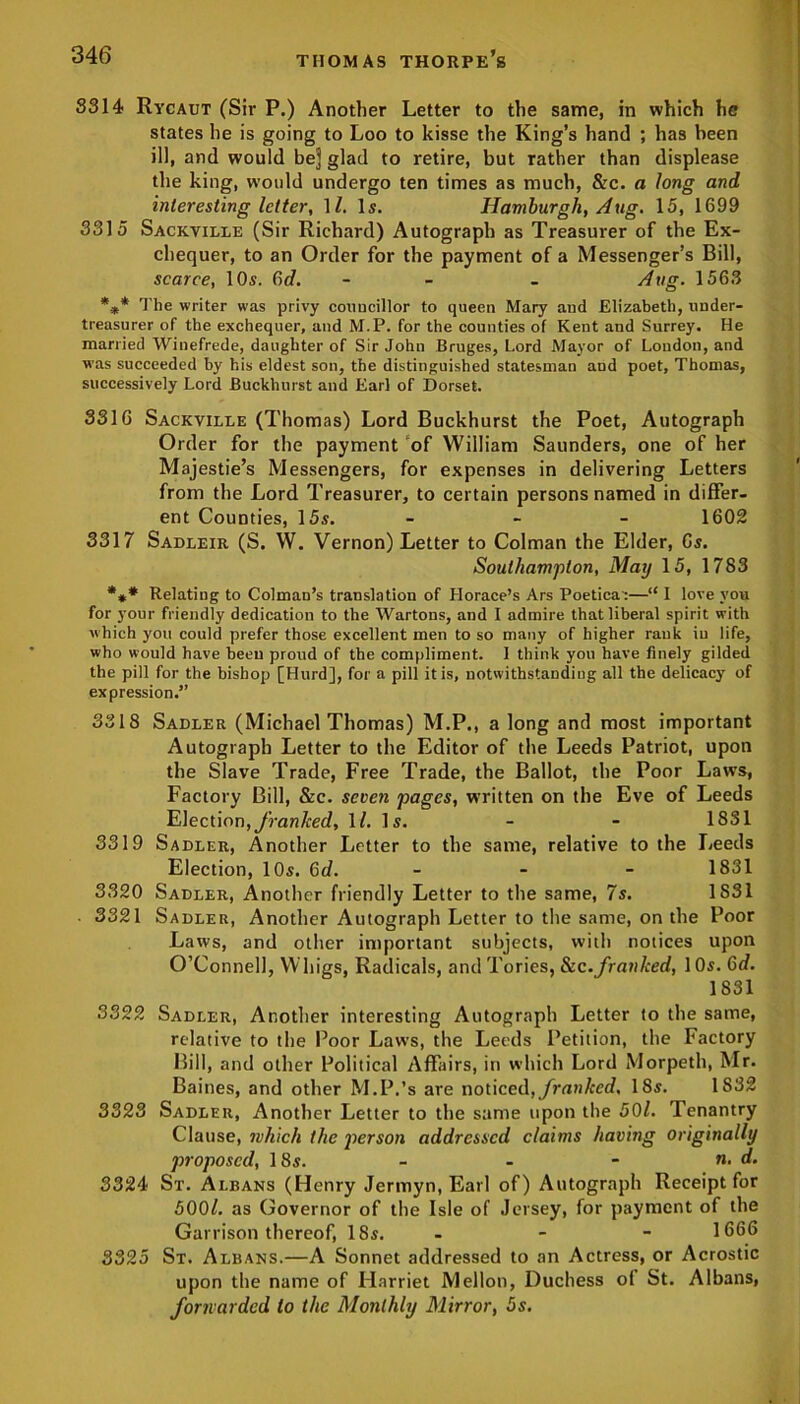 8314 Rycaut (Sir P.) Another Letter to the same, in which he states he is going to Loo to kisse the King’s hand ; has been ill, and would bej glad to retire, but rather than displease the king, would undergo ten times as much, &c. a long and interesting letter, 11. Is. Hamburgh, Aug. 15, 1699 3315 Sackville (Sir Richard) Autograph as Treasurer of the Ex- chequer, to an Order for the payment of a Messenger’s Bill, scarce, 10s. Gd. - - - Atig. 1563 *.** The writer was privy councillor to queen Mary and Elizabeth, under- treasurer of the exchequer, and M.P. for the counties of Kent and Surrey. He married Winefrede, daughter of Sir John Bruges, Lord Mayor of London, and was succeeded by his eldest son, the distinguished statesman and poet, Thomas, successively Lord Buckhurst and Earl of Dorset. 3316 Sackville (Thomas) Lord Buckhurst the Poet, Autograph Order for the payment of William Saunders, one of her Majestie’s Messengers, for expenses in delivering Letters from the Lord Treasurer, to certain persons named in differ- ent Counties, 15s. - - - 1602 3317 Sadleir (S. W. Vernon) Letter to Colman the Elder, Gs. Southampton, May 15, 1783 *** Relating to Colman’s translation of Horace’s Ars Poetica':—“ I love you for your friendly dedication to the Wartons, and I admire that liberal spirit with which you could prefer those excellent men to so many of higher rank iu life, who would have been proud of the compliment. I think you have finely gilded the pill for the bishop [Hurd], for a pill it is, notwithstanding all the delicacy of expression.” 3318 Sadler (Michael Thomas) M.P., a long and most important Autograph Letter to the Editor of the Leeds Patriot, upon the Slave Trade, Free Trade, the Ballot, the Poor Laws, Factory Bill, &c. seven pages, written on the Eve of Leeds Election,franked, 1/. Is. - - 1831 3319 Sadler, Another Letter to the same, relative to the Leeds Election, 10s. 6d. - 1831 3320 Sadler, Another friendly Letter to the same, 7s. 1S31 • 3321 Sadler, Another Autograph Letter to the same, on the Poor Laws, and other important subjects, with notices upon O’Connell, Whigs, Radicals, and Tories, See.franked, 10s. 6d. 1831 3322 Sadler, Another interesting Autograph Letter to the same, relative to the Poor Laws, the Leeds Petition, the Factory Bill, and other Political Affairs, in which Lord Morpeth, Mr. Baines, and other M.P.’s are noticed, franked, 18s. 1832 3323 Sadler, Another Letter to the same upon the 50/. Tenantry Clause, which the person addressed claims having originally proposed, 18s. - - - «. d. 3324 St. Albans (Henry Jermyn, Earl of) Autograph Receipt for 500/. as Governor of the Isle of Jersey, for payment of the Garrison thereof, 18s. - - - 1666 3325 St. Albans.—A Sonnet addressed to an Actress, or Acrostic upon the name of Harriet Mellon, Duchess of St. Albans, forwarded to the Monthly Mirror, 5s.