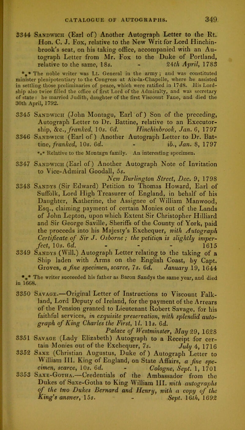 3344 Sandwich (Earl of) Another Autograph Letter to the Rt. Hon. C. J. Fox, relative to the New Writ for Lord Hinchin- brook’s seat, on his taking office, accompanied with an Au- tograph Letter from Mr. Fox to the Duke of Portland, relative to the same, 18s. - 24tli April, 1783 *»* The noble writer was Lt. General in the army; and was constituted minister plenipotentiary to the Congress at Aix-la-Chapelle, where he assisted in settling those preliminaries of peace, which were ratified in 1748. His Lord- ship also twice filled the office of first Lord of the Admiralty, and was secretary of state: he married Judith, daughter of the first Viscount Fane, and died the 30th April, 1792. 3345 Sandwich (John Montagu, Earl of) Son of the preceding, Autograph Letter to Dr. Battine, relative to an Executor- ship, &cfranked, 10s. Gd. Hinchinbrook, Jan. 6, 1797 3346 Sandwich (Earl of) Another Autograph Letter to Dr. Bat- tine, franked, 10s. Gd. - ib., Jan. 8, 1797 *** Relative to the Montagu family. An interesting specimen. 3347 Sandwich (Earl of) Another Autograph Note of Invitation to Vice-Admiral Goodall, 5s. New Burlington Street, Dec. 9, 1798 3348 Sandys (Sir Edward) Petition to Thomas Howard, Earl of Suffolk, Lord High Treasurer of England, in behalf of his Daughter, Katherine, the Assignee of William Manwood, Esq., claiming payment of certain Monies out of the Lands of John Lepton, upon which Extent Sir Christopher Hilliard and Sir George Saville, Sheriffs of the County of York, paid the proceeds into his Majesty’s Exchequer, with Autograph Certificate of Sir J. Osborne; the petition is slightly imper- fect, 10s. Gd. 1615 3349 Sandys (Will.) Autograph Letter relating to the taking of a Ship laden with Arms on the English Coast, by Capt. Groves, a fine specimen, scarce, 7s. Gd. January 19, 1644 *** The writer succeeded his father as Baron Sandys the same year, and died in 1668. 3350 Savage.—Original Letter of Instructions to Viscount Falk- land, Lord Deputy of Ireland, for the payment of the Arrears of the Pension granted to Lieutenant Robert Savage, for his faithful services, in exquisite preservation, with splendid auto- graph of King Charles the First, \l. 11s. Gd. Palace of Westminster, May 29, 1628 3351 Savage (Lady Elizabeth) Autograph to a Receipt for cer- tain Monies out of the Exchequer, 7s. July 4, 1716 3352 Saxe (Christian Augustus, Duke of) Autograph Letter to William III. King of England, on State Affairs, a fine spe- cimen, scarce, 10s. Gd. - Cologne, Sept. 1, 1701 3353 Saxe-Gotiia.—Credentials of the Ambassador from the Dukes of Saxe-Gotha to King William III. with autographs of the two Dukes Bernard and Henry, with a copy of the King's answer, 15s. - Sept. 16/4, 1692