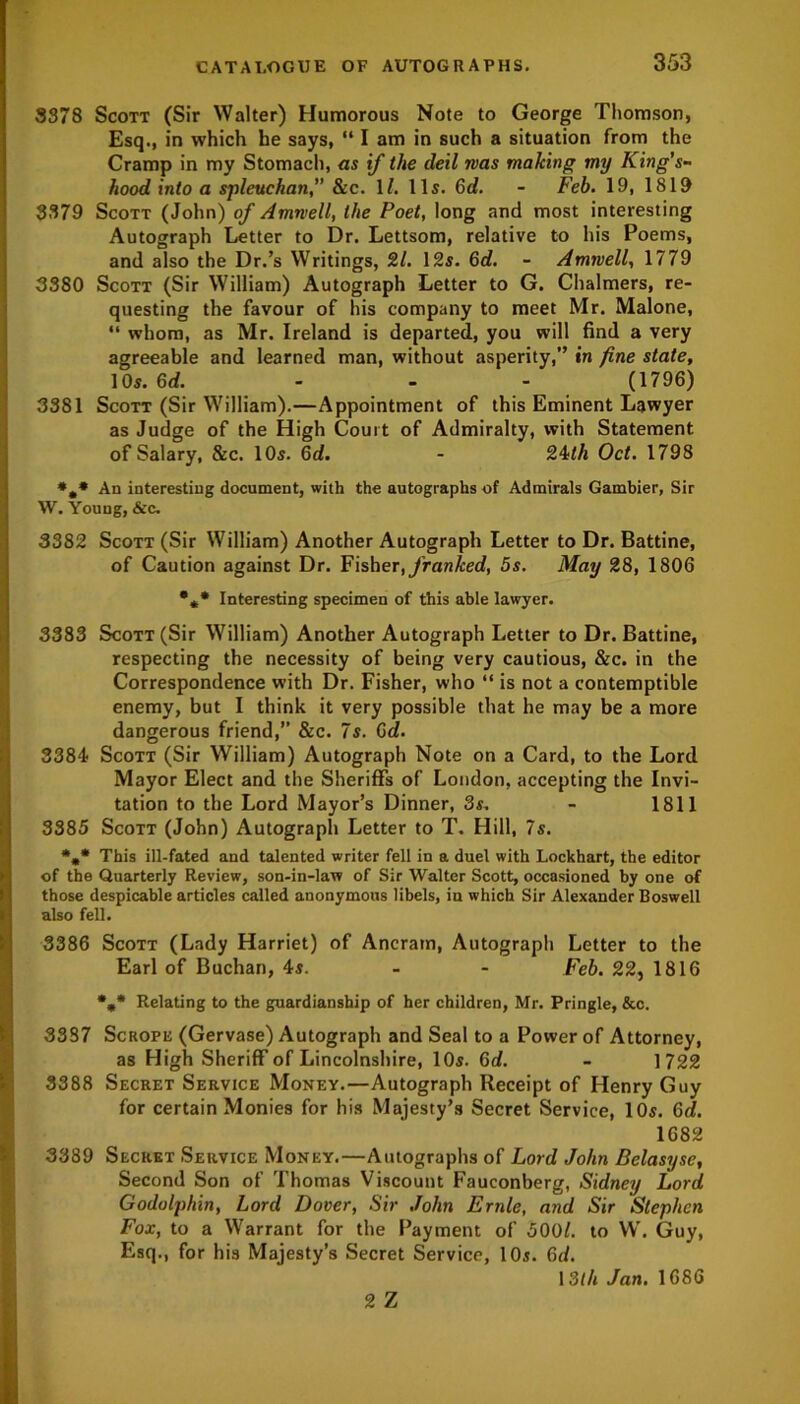 S378 Scott (Sir Walter) Humorous Note to George Thomson, Esq., in which he says, “ I am in such a situation from the Cramp in my Stomach, as if the deil was making my King’s- hood into a spleuchan, &c. 1/. 11s. 6d. - Feb. 19, 1819 3379 Scott (John) of Amnell, the Poet, long and most interesting Autograph Letter to Dr. Lettsom, relative to his Poems, and also the Dr.’s Writings, 21. 12s. 6d. - Amnell, 1779 3380 Scott (Sir William) Autograph Letter to G. Chalmers, re- questing the favour of his company to meet Mr. Malone, “ whom, as Mr. Ireland is departed, you will find a very agreeable and learned man, without asperity,” in fine state, 10s. 6d. - (1796) 3381 Scott (Sir William).—Appointment of this Eminent Lawyer as Judge of the High Court of Admiralty, with Statement of Salary, &c. 10s. 6d. - 24th Oct. 1798 *,* An interesting document, with the autographs of Admirals Gambier, Sir \V. Young, &c. 3382 Scott (Sir William) Another Autograph Letter to Dr. Battine, of Caution against Dr. Fisher, franked, 5s. May 28, 1806 Interesting specimen of this able lawyer. 3383 Scott (Sir William) Another Autograph Letter to Dr. Battine, respecting the necessity of being very cautious, &c. in the Correspondence with Dr. Fisher, who “ is not a contemptible enemy, but I think it very possible that he may be a more dangerous friend,” &c. 7s. 6d. 3384 Scott (Sir William) Autograph Note on a Card, to the Lord Mayor Elect and the Sheriffs of London, accepting the Invi- tation to the Lord Mayor’s Dinner, 3s, - 1811 3385 Scott (John) Autograph Letter to T. Hill, 7s. *»* This ill-fated and talented writer fell in a duel with Lockhart, the editor of the Quarterly Review, son-in-law of Sir Walter Scott, occasioned by one of those despicable articles called anonymous libels, in which Sir Alexander Boswell also fell. 3386 Scott (Lady Harriet) of Ancram, Autograpli Letter to the Earl of Buchan, 4s. - - Feb. 22, 1816 %* Relating to the guardianship of her children, Mr. Pringle, &c. 3387 Scrope (Gervase) Autograph and Seal to a Power of Attorney, as High Sheriff of Lincolnshire, 10s. 6d. - 1722 3388 Secret Service Money.—Autograph Receipt of Henry Guy for certain Monies for his Majesty’s Secret Service, 10s. 6d. 1682 3389 Secret Service Money.—Autographs of Lord John Belasyse, Second Son of Thomas Viscount Fauconberg, Sidney Lord Godolphin, Lord Dover, Sir John Ernie, and Sir Stephen Fox, to a Warrant for the Payment of 5001. to YV. Guy, Esq., for his Majesty’s Secret Service, 10s. 6d. 13th Jan. 1686