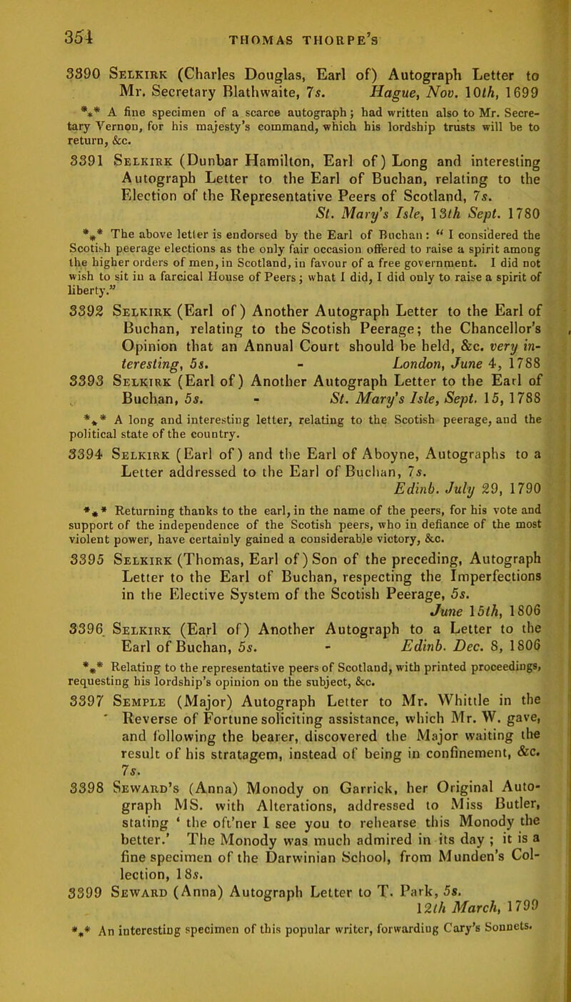 3390 Selkirk (Charles Douglas, Earl of) Autograph Letter to Mr. Secretary Blathwaite, 7s. Hague, Nov. 10/A, 1699 *«* A fine specimen of a scarce autograph; had written also to Mr. Secre- tary Vernon, for his majesty’s command, -which his lordship trusts will be to return, &c. 3391 Selkirk (Dunbar Hamilton, Earl of) Long and interesting Autograph Letter to the Earl of Buchan, relating to the Election of the Representative Peers of Scotland, 7s. St. Mary's Isle, 13th Sept. 1780 *** The above letter is endorsed by the Earl of Buchan: “ I considered the Scotish peerage elections as the only fair occasion offered to raise a spirit among the higher orders of men, in Scotland, in favour of a free government. I did not wish to sit in a farcical House of Peers; what I did, I did only to raise a spirit of liberty.” 3392 Selkirk (Earl of) Another Autograph Letter to the Earl of Buchan, relating to the Scotish Peerage; the Chancellor’s Opinion that an Annual Court should be held, &c. very in- teresting, 5s. - London, June 4, 1788 3393 Selkirk (Earl of) Another Autograph Letter to the Earl of Buchan, 5s. - St. Mary's Isle, Sept. 15, 1788 *** A long and interesting letter, relating to the Scotish peerage, and the political state of the country. 3394 Selkirk (Earl of) and the Earl of Aboyne, Autographs to a Letter addressed to the Earl of Buchan, 7s. Edinb. July 29, 1790 *** Returning thanks to the earl, in the name of the peers, for his vote and support of the independence of the Scotish peers, who in defiance of the most violent power, have certainly gained a considerable victory, &c. 3395 Selkirk (Thomas, Earl of) Son of the preceding, Autograph Letter to the Earl of Buchan, respecting the Imperfections in the Elective System of the Scotish Peerage, 5s. June 15th, 1806 3396 Selkirk (Earl of) Another Autograph to a Letter to the Earl of Buchan, 5s. - Edinb. Dec. 8, 1806 %* Relating to the representative peers of Scotland, with printed proceedings, requesting his lordship’s opinion on the subject, &c. 3397 Semple (Major) Autograph Letter to Mr. Whittle in the ' Reverse of Fortune soliciting assistance, which Mr. W. gave, and following the bearer, discovered the Major waiting the result of his stratagem, instead of being in confinement, &c. 7s. 3398 Seward’s (Anna) Monody on Garrick, her Original Auto- graph MS. with Alterations, addressed to Miss Butler, stating ‘ the oft’ner I see you to rehearse this Monody the better.’ The Monody was much admired in its day ; it is a fine specimen of the Darwinian School, from Munden’s Col- lection, 18s. 3399 Seward (Anna) Autograph Letter to T. Park, 5s. 12th March, 1799 *„* An interesting specimen of this popular writer, forwarding Cary’s Sonnets.