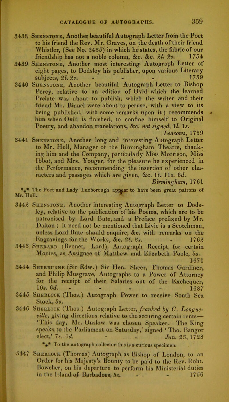 3438 Shenstone, Another beautiful Autograph Letter from the Poet to his friend the Rev. Mr. Graves, on the death of their friend Whistler, (See No. 3435) in which he states, the fabric of our friendship has not a noble column, &c. &c. 2l. 2s. 1754 3439 Shenstone, Another most interesting Autograph Letter of eight pages, to Dodsley his publisher, upon various Literary subjects, 2l. 2s. ... 1759 3440 Shenstone, Another beautiful Autograph Letter to Bishop Percy, relative to an edition of Ovid which the learned Prelate was about to publish, which the writer and their friend Mr. Binnel were about to peruse, with a view to its being published, with some remarks upon it; recommends him when Ovid is finished, to confine himself to Original Poetry, and abandon translations, &c. not signed, 11. Is. Leasorvs, 1759 3441 Shenstone, Another long and interesting Autograph Letter to Mr. Hull, Manager of the Birmingham Theatre, thank- ing him and the Company, particularly Miss Morrison, Miss Ibbot, and Mrs. Youger, for the pleasure he experienced in the Performance, recommending the insertion of other cha- racters and passages which are given, &c. 1/. 11s. Gd. Birmingham, 1761 *„* The Poet and Lady Luxborough appear to have been great patrons of Mr. Hull. * 3442 Shenstone, Another interesting Autograph Letter to Dods- ley, relative to the publication of his Poems, which are to be patronised by Lord Bute, and a Preface prefixed by Mr. Dalton ; it need not be mentioned that Livie is a Scotchman, unless Lord Bute should enquire, &c. with remarks on the Engravings for the Works, &c. 21, 2s. - 1762 3443 Sherard (Bennet, Lord) Autograph Receipt for certain Monies, as Assignee of Matthew and Elizabeth Poole, 5s. 1671 3444 Sherburne (Sir Edw.) Sir Hen. Sheer, Thomas Gardiner, and Philip Musgrave, Autographs to a Power of Attorney for the receipt of their Salaries out of the Exchequer, 10s. Gd. - - - 1687 3445 Sherlock (Thos.) Autograph Power to receive South Sea Stock, 5s. 3446 Sherlock (Thos.) Autograph Letter, franlced by C. Longue- ville, giving directions relative to the securing certain rents— ‘This day, Mr. Onslow was chosen Speaker. The King speaks to the Parliament on Saturday,’ signed ‘ Tho. Bangor elect,’ 7s. Gd. - . Jan. 23, 1728 %* To the autograph collector this is a curious specimen. 5447 Sherlock (Thomas) Autograph as Bishop of London, to an Order for his Majesty’s Bounty to be paid to the Rev. Robt. Bowcher, on his departure to perform his Ministerial duties in the Island of Barbadoes, 5s, - - 1756