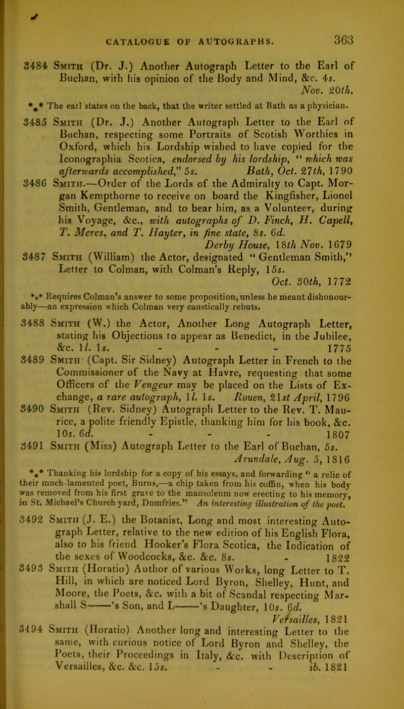 3484 Smith (Dr. J.) Another Autograph Letter to the Earl of Buchan, with his opinion of the Body and Mind, &c. 4s. Nov. 20th. *,* The earl states on the back, that the writer settled at Bath as a physician. 3485 Smith (Dr. J.) Another Autograph Letter to the Earl of Buchan, respecting some Portraits of Scotish Worthies in Oxford, which his Lordship wished to have copied for the Iconographia Scotica, endorsed by his lordship, “ which was afterwards accomplished, 5s. Bath, Oct. 27th, 1790 3486 Smith.—Order of the Lords of the Admiralty to Capt. Mor- gan Kempthorne to receive on board the Kingfisher, Lionel Smith, Gentleman, and to bear him, as a Volunteer, during his Voyage, &c., with autographs of D. Finch, H. Capell, T. Meres, and T. Hayter, in fine state, 8s. 6d. Derby House, 18th Nov. 1679 3487 Smith (William) the Actor, designated “ Gentleman Smith,’’ Letter to Colman, with Colman’s Reply, 15s. Oct. 30th, 1772 *«* Requires Colman’s answer to some proposition, unless he meant dishonour- ably—an expression which Colman very caustically rebuts. 3488 Smith (W.) the Actor, Another Long Autograph Letter, stating his Objections to appear as Benedict, in the Jubilee, &c. W. Is. - - - 1775 3489 Smith (Capt. Sir Sidney) Autograph Letter in French to the Commissioner of the Navy at Havre, requesting that some Officers of the Vengeur may be placed on the Lists of Ex- change, a rare autograph, \l. Is. Rouen, 21 st April, 1796 S490 Smith (Rev. Sidney) Autograph Letter to the Rev. T. Mau- rice, a polite friendly Epistle, thanking him for his book, &c. 10s. 6d. ... 1807 3491 Smith (Miss) Autograph Letter to the Earl of Buchan, 5s. Arundale, Aug. 5, 1816 *»* Thanking his lordship for a copy of his essays, and forwarding “ a relic of their much-lamented poet, Burns,—a chip taken from his coffin, when his body was removed from his first grave to the mausoleum now erecting to his memory, in St. Michael’s Church yard, Dumfries.” An interesting illustration of the poet. 3492 Smith (J. E.) the Botanist, Long and most interesting Auto- graph Letter, relative to the new edition of his English Flora, also to his friend Hooker’s Flora Scotica, the Indication of the sexes of Woodcocksr &c. &c. 8s. - 1822 3493 Smith (Horatio) Author of various Works, long Letter to T. Hill, in which are noticed Lord Byron, Shelley, Hunt, and Moore, the Poets, &c. with a bit of Scandal respecting Mar- shall S ’s Son, and L ’s Daughter, 10s. Gd. Versailles, 1821 3494 Smith (Horatio) Another long and interesting Letter to the same, with curious notice of Lord Byron and Shelley, the Poets, their Proceedings in Italy, &c. with Description of Versailles, &c. &c. 15s. - - it. 1821