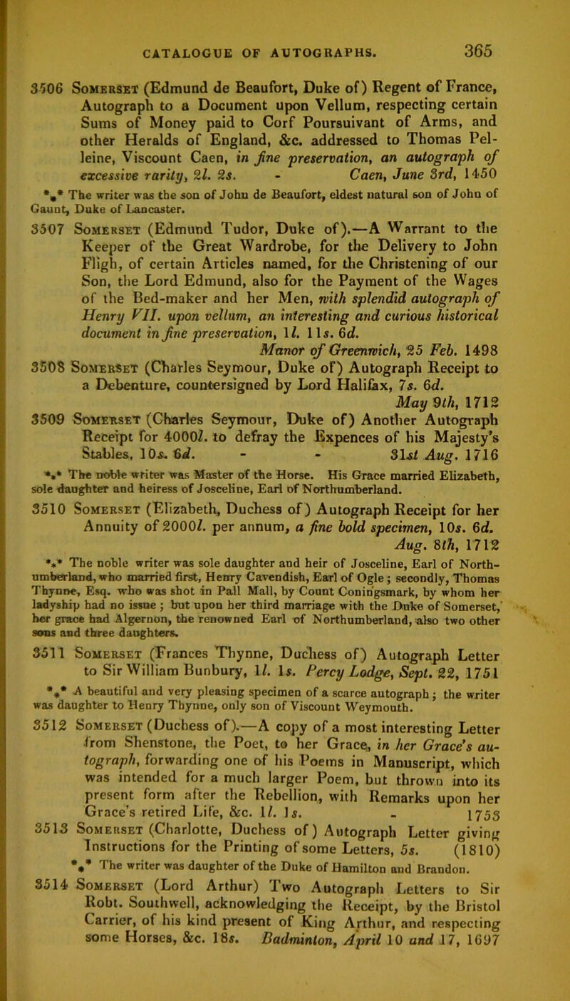 3*506 Somerset (Edmund de Beaufort, Duke of) Regent of France, Autograph to a Document upon Vellum, respecting certain Sums of Money paid to Corf Poursuivant of Arms, and other Heralds of England, &c. addressed to Thomas Pel- leine, Viscount Caen, in fine preservation, an autograph of excessive rarity, 2l. 2s. - Caen, June 3rd, 1450 %* The writer was the son of John de Beaufort, eldest natural son of John of Gaunt, Duke of Lancaster. 3507 Somerset (Edmund Tudor, Duke of).—A Warrant to the Keeper of the Great Wardrobe, for the Delivery to John Fligh, of certain Articles named, for the Christening of our Son, the Lord Edmund, also for the Payment of the Wages of the Bed-maker and her Men, with splendid autograph of Henry VII. upon vellum, an interesting and curious historical document in fine preservation, 1Z. 11s. 6d. Manor of Greenwich, 25 Feb. 1498 3508 Somerset (Charles Seymour, Duke of) Autograph Receipt to a Debenture, countersigned by Lord Halifax, 7s. 6d. May 9th, 1712 3509 Somerset (Charles Seymour, Duke of) Another Autograph Receipt for 4000Z. to defray the Expences of his Majesty’s Stables, 10s. 6d. - - 31st Aug. 1716 *,* The noble writer was Master of the Horse. His Grace married Elizabeth, sole daughter and heiress of Josceline, Earl of Northumberland. 3510 Somerset (Elizabeth, Duchess of) Autograph Receipt for her Annuity of 2000/. per annum, a fine bold specimen, 10s. 6d. Aug. 8 th, 1712 *,* The noble writer was sole daughter and heir of Josceline, Earl of North- umberland, who married first, Henry Cavendish, Earl of Ogle; secondly, Thomas Tbynoe, Esq. who was shot in Pall Mall, by Count Conin'gsmark, by whom her ladyship had no issue ; but upon her third marriage with the Duke of Somerset,' her grace had Algernon, the renowned Earl of Northumberland,-also two other sons and three daughters. 3511 Somerset (Frances Thynne, Duchess of) Autograph Letter to Sir William Bunbury, 1/. Is. Percy Lodge, Sept. 22, 1751 %• A beautiful and very pleasing specimen of a scarce autograph ; the writer was daughter to Henry Thynne, only son of Viscount Weymouth. 3512 Somerset (Duchess of).—A copy of a most interesting Letter from Shenstone, the Poet, to her Grace, in her Grace’s au- tograph, forwarding one of his Poems in Manuscript, which was intended for a much larger Poem, but thrown into its present form after the Rebellion, with Remarks upon her Grace’s retired Life, &c. 1/. Is. _ 1753 3513 Somerset (Charlotte, Duchess of) Autograph Letter giving Instructions for the Printing of some Letters, 5s. (1810) *»’ The writer was daughter of the Duke of Hamilton and Brandon. 3514 Somerset (Lord Arthur) Two Autograph Letters to Sir liobt. Southwell, acknowledging the Receipt, by the Bristol Carrier, of his kind present of King Arthur, and respecting some Horses, &c. 18s. Badminton, April 10 and 17, 1697