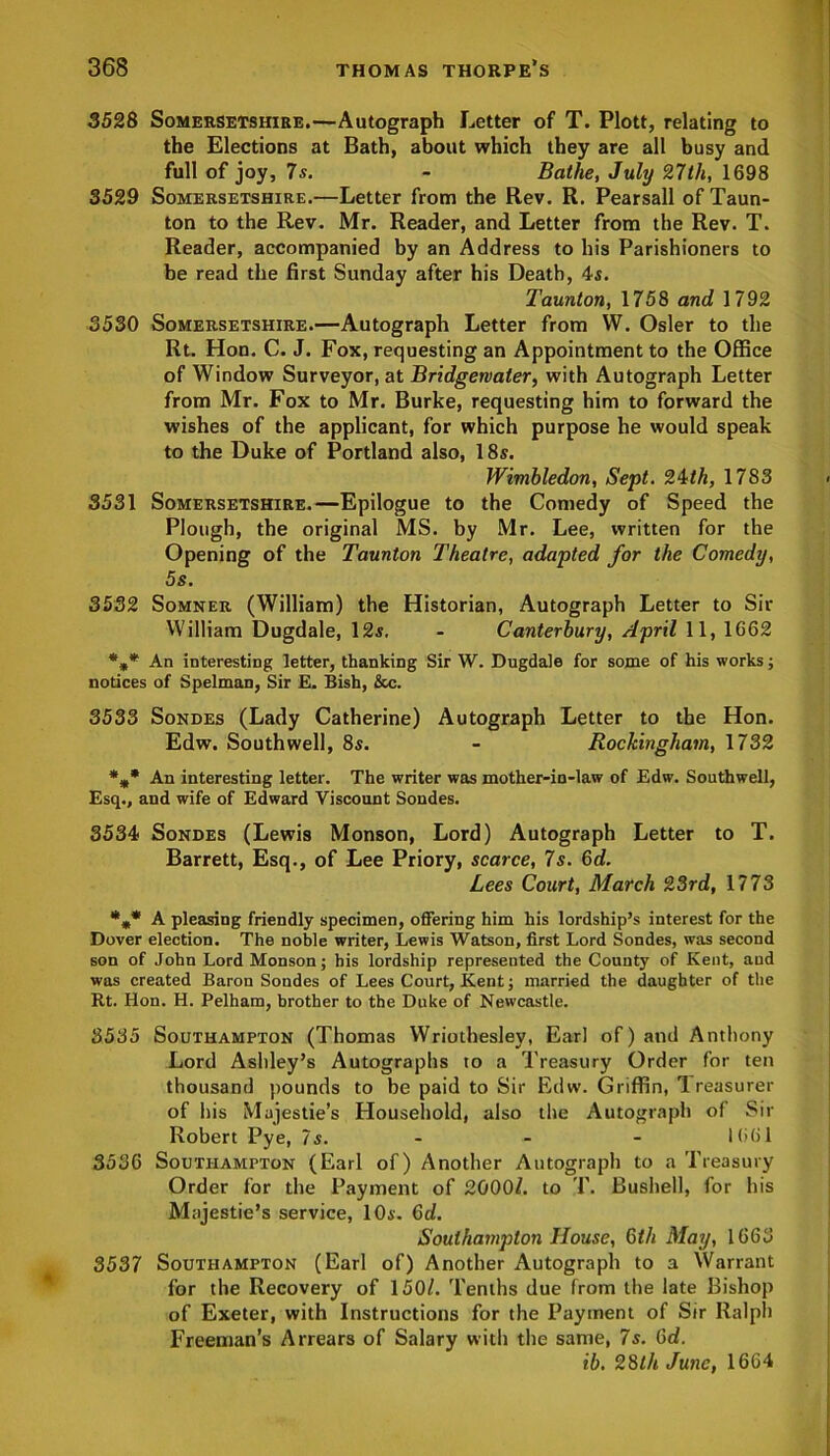 3528 Somersetshire.—Autograph Letter of T. Plott, relating to the Elections at Bath, about which they are all busy and full of joy, 7s. - Bathe, July 27th, 1698 3529 Somersetshire.—Letter from the Rev. R. Pearsall of Taun- ton to the Rev. Mr. Reader, and Letter from the Rev. T. Reader, accompanied by an Address to his Parishioners to be read the first Sunday after his Death, 4s. Taunton, 1758 and 1792 3530 Somersetshire.—Autograph Letter from W. Osier to the Rt. Hon. C. J. Fox, requesting an Appointment to the Office of Window Surveyor, at Bridgewater, with Autograph Letter from Mr. Fox to Mr. Burke, requesting him to forward the wishes of the applicant, for which purpose he would speak to the Duke of Portland also, 18s. Wimbledon, Sept. 24th, 1783 3531 Somersetshire.—Epilogue to the Comedy of Speed the Plough, the original MS. by Mr. Lee, written for the Opening of the Taunton Theatre, adapted for the Comedy, 5s. 3532 Somner (William) the Historian, Autograph Letter to Sir William Dugdale, 12s. - Canterbury, April 11, 1662 %* An interesting letter, thanking Sir W. Dugdale for some of his works; notices of Spelman, Sir E. Bish, &c. 3533 Sondes (Lady Catherine) Autograph Letter to the Hon. Edw. Southwell, 8s. - Rockingham, 1732 %* An interesting letter. The writer was mother-in-law of Edw. Southwell, Esq., and wife of Edward Viscount Sondes. 3534 Sondes (Lewis Monson, Lord) Autograph Letter to T. Barrett, Esq., of Lee Priory, scarce, 7s. 6d. Lees Court, March 23rd, 1773 *** A pleasing friendly specimen, offering him his lordship’s interest for the Dover election. The noble writer, Lewis Watson, first Lord Sondes, was second son of John Lord Monson; his lordship represented the County of Kent, and was created Baron Sondes of Lees Court, Kent; married the daughter of the Rt. Hon. H. Pelham, brother to the Duke of Newcastle. 3535 Southampton (Thomas Wriothesley, Earl of) and Anthony Lord Ashley’s Autographs to a Treasury Order for ten thousand pounds to be paid to Sir Edw. Griffin, Treasurer of his Majesties Household, also the Autograph of Sir Robert Pye, 7s.- - - 1661 3536 Southampton (Earl of) Another Autograph to a Treasury Order for the Payment of 2000/. to T. Bushel], for his Majestie’s service, 10a. 6d. Southampton House, Gth May, 1663 3537 Southampton (Earl of) Another Autograph to a Warrant for the Recovery of 150/. Tenths due from the late Bishop of Exeter, with Instructions for the Payment of Sir Ralph Freeman’s Arrears of Salary with the same, 7s. 6d. ib. 28th June, 1664