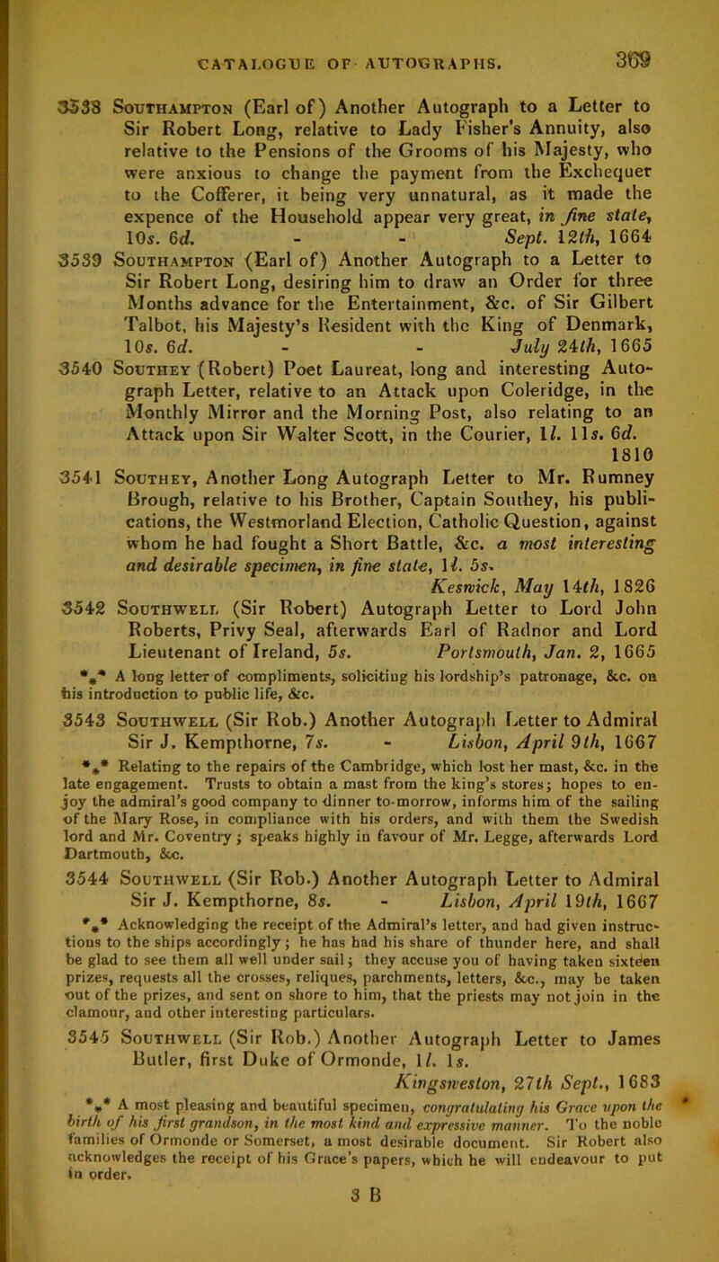 309 3538 Southampton (Earl of) Another Autograph to a Letter to Sir Robert Long, relative to Lady Fisher’s Annuity, also relative to the Pensions of the Grooms of his Majesty, who were anxious to change the payment from the Exchequer to the Cofferer, it being very unnatural, as it made the expence of the Household appear very great, in Jine state, 10s. 6d. - - Sept. 12th, 1664 3539 Southampton (Earl of) Another Autograph to a Letter to Sir Robert Long, desiring him to draw an Order for three Months advance for the Entertainment, &c. of Sir Gilbert Talbot, his Majesty’s Resident with the King of Denmark, 10s. 6d. - - July 24th, 1665 3540 Southey (Robert) Poet Laureat, long and interesting Auto- graph Letter, relative to an Attack upon Coleridge, in the Monthly Mirror and the Morning Post, also relating to an Attack upon Sir Walter Scott, in the Courier, 1/. 11s. 6d. 1810 3541 Southey, Another Long Autograph Letter to Mr. Rumney Brough, relative to his Brother, Captain Southey, his publi- cations, the Westmorland Election, Catholic Question, against whom he had fought a Short Battle, &c. a most interesting and desirable specimen, in fine state, 11. 5s. Kcsrviclc, May 14th, 1826 3542 Southwell (Sir Robert) Autograph Letter to Lord John Roberts, Privy Seal, afterwards Earl of Radnor and Lord Lieutenant of Ireland, 5s. Portsmouth, Jan. 2, 1665 A kmg letter of compliments, soliciting his lordship’s patronage, &c. on his introduction to public life, &c. 3543 Southwell (Sir Rob.) Another Autograph Letter to Admiral Sir J. Kempthorne, 7s. - Lisbon, April 9th, 1667 *** Relating to the repairs of the Cambridge, which lost her mast, &c. in the late engagement. Trusts to obtain a mast from the king’s stores j hopes to en- joy the admiral’s good company to dinner to-morrow, informs him of the sailing of the Mary Rose, in compliance with his orders, and with them the Swedish lord and Mr. Coventry ; speaks highly in favour of Mr. Legge, afterwards Lord Dartmouth, &c. 3544 Southwell (Sir Rob.) Another Autograph Letter to Admiral Sir J. Kempthorne, 8s. - Lisbon, April 19th, 1667 Acknowledging the receipt of the Admiral’s letter, and had given instruc- tions to the ships accordingly; he has had his share of thunder here, and shall be glad to see them all well under sail; they accuse you of having taken sixtden prizes, requests all the crosses, reliques, parchments, letters, &c., may be taken out of the prizes, and sent on shore to him, that the priests may not join in the clamour, and other interesting particulars. 3545 Southwell (Sir Rob.) Another Autograph Letter to James Butler, first Duke of Ormonde, 1/, Is. Kingsneslon, 27th Sept., 1683 *»* A most pleasing and beautiful specimen, congratulating his Grace upon the birth of his first grandson, in the most kind and expressive manner. To the noble families of Ormonde or Somerset, a most desirable document. Sir Robert also acknowledges the receipt of his Grace’s papers, which he will endeavour to put fn order. 3 B