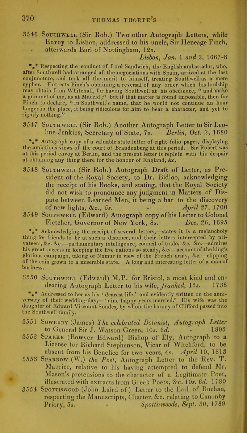 3546 Southwell (Sir Rob.) Two other Autograph Letters, while Envoy to Lisbon, addressed to his uncle, Sir Heneage Finch, afterwards Earl of Nottingham, 12s. Lisbon, Jan. 1 and 2, 1667-8 •** Respecting the conduct of Lord Sandwich, the English ambassador, who, after Southwell had arranged all the negociations with Spain, arrived at the last conjuncture, and took all the merit to himself, treating Southwell as a mere cypher. Entreats Finch’s obtaining a reversal of any order which his lordship may obtain from Whitehall, for having Southwell at his obedience, “ and make a gummet of me, as at Madrid but if that matter is found impossible, then for Finch to declare, “ in Southwell’s name, that he would not continue an hour longer in the place, it being ridiculous for him to bear a character, and yet to signify nothing.” 3547 Southwell (Sir Rob.) Another Autograph Letter to Sir Leo- line Jenkins, Secretary of State, 7s. Berlin, Oct. 2, 1680 %* Autograph copy of a valuable state letter of eight folio pages, displaying the ambitious views of the court of Brandenburg at this period. Sir Robert was at this period envoy at Berlin, and the present letter is replete with his despair at obtaining any thing there for the honour of England, &c. 3548 Southwell (Sir Rob.) Autograph Draft of Letter, as Pre- sident of the Royal Society, to Dr. Bidloo, acknowledging the receipt of his Books, and stating, that the Royal Society did not wish to pronounce any judgment in Matters of Dis- pute between Learned Men, it being a bar to the discovery of new lights, &c., 5s. - April 27, 1700 3549 Southwell (Edward) Autograph copy of his Letter to Colonel Fletcher, Governor of New York, 8s. Dec. 26, 1695 *»* Acknowledging the receipt of several letters,—states it is a melancholy thing for friends to be at such a distance, and their letters intercepted by pri- vateers, &c. fcc.—parliamentary intelligence, council of trade, &c. &c.—admires his great success in keeping the five nations so steady, &c.—account of the king’s glorious campaign, taking of Namur in view of the French army, &c.—clipping of the coin grown to a miserable state. A long and interesting letter of a man of business. 3550 Southwell (Edward) M.P. for Bristol, a most kind and en- dearing Autograph Letter to his wife, franked, 15s. 1738 *** Addressed to her as his ‘ dearest life,’ and evidently written on the anni- versary of their wedding-day,—‘ nine happy years married.’ His wife was the daughter of Edward Viscount Sondes, by whom the barony of Clifford passed into the Southwell family. 3551 Soweuby (James) The celebrated Botanist, Autograph Letter to General Sir J. Watson Green, 10s. 6d. - 1805 3552 Spauke (Bowyer Edward) Bishop of Ely, Autograph to a License for Richard Stephenson, Vicar of Witchford, to be absent from his Benefice for two years, 4s. April 10, 1813 3553 Sparrow (W.) the Poet, Autograph Letter to the Rev. T. Maurice, relative to his having attempted to defend Mr. Mason’s pretensions to the character of a Legitimate Poet, illustrated with extracts from Greek Poets, See. 10s. 6d. 1780 3554 Spottiswood (John Laird of) Letter to the Earl of Buchan, respecting the Manuscripts, Charter, &c. relating to Canonby Priory, 5s. - Spoltisnoode, Sept. 30, 1789