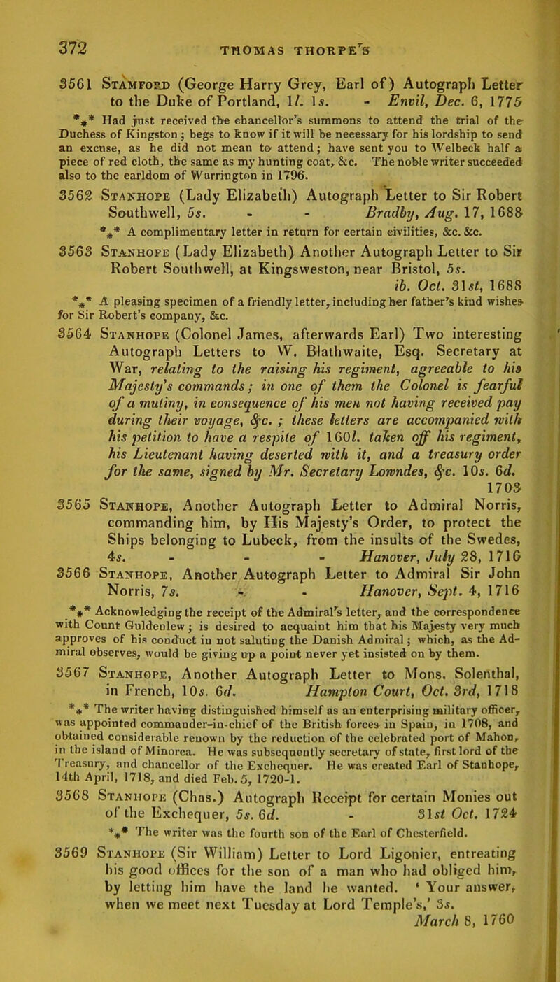 3561 Stamfop.d (George Harry Grey, Earl of) Autograph Letter to the Duke of Portland, 1/. Is. - Envil, Dec. 6, 1775 *#* Had just received the chancellor’s summons to attend the trial of the Duchess of Kingston ; begs to know if it will be necessary for his lordship to send an excuse, as he did not mean to attend; have sent you to Welbeck half a piece of red cloth, the same as my hunting coat* &c. The noble writer succeeded also to the earldom of Warrington in 1796. 3562 Stanhope (Lady Elizabeth) Autograph Letter to Sir Robert Southwell, 5s. - - Bradby, Aug. 17, 1688 A complimentary letter in return for certain civilities, &c. &c. 3563 Stanhope (Lady Elizabeth) Another Autograph Letter to Sir Robert Southwell, at Kingsweston, near Bristol, 5s. ib. Oct. 31 st, 1688 A pleasing specimen of a friendly letter, including her father’s kind wishes for Sir Robert’s company, &c. 3564 Stanhope (Colonel James, afterwards Earl) Two interesting Autograph Letters to W. Blathwaite, Esq. Secretary at War, relating to the raising his regiment, agreeable to his Majesty's commands; in one of them the Colonel is fearful of a mutiny, in consequence of his men not having received pay during their voyage, fyc. ; these letters are accompanied with his petition to have a respite of 160/. taken off his regiment, his Lieutenant having deserted with it, and a treasury order for the same, signed by Mr. Secretary Lowndes, §c. 10s. 6d. 1703 3565 Stanhope, Another Autograph Letter to Admiral Norris, commanding him, by His Majesty’s Order, to protect the Ships belonging to Lubeck, from the insults of the Swedes, 4s. - - - Hanover, July 28, 1716 3566 Stanhope, Another Autograph Letter to Admiral Sir John Norris, 7s. - Hanover, Sept. 4, 1716 *#* Acknowledging the receipt of the Admiral’s letter, and the correspondence with Count Guldenlew ; is desired to acquaint him that his Majesty very much approves of his conduct in not saluting the Danish Admiral; which, as the Ad- miral observes, would be giving up a point never yet insisted on by them. 3567 Stanhope, Another Autograph Letter to Mons. Solenthal, in French, 10s. 6d. Hampton Court, Oct. 3rd, 1718 *#* The writer having distinguished himself as an enterprising military officer, was appointed commauder-in-chief of the British forces in Spain, in 1708, and obtained considerable renown by the reduction of the celebrated port of Mahon, in the island of Minorca. He was subsequently secretary of state, first lord of the Treasury, and chancellor of the Exchequer, lie was created Earl of Stanhope, 14th April, 1718, and died Feb. 5, 1720-1. 3568 Stanhope (Chas.) Autograph Receipt for certain Monies out of the Exchequer, 5s. 6d. - 31sf Oct. 1724 *** Tlie writer was the fourth son of the Earl of Chesterfield. 8569 Stanhope (Sir William) Letter to Lord Ligonier, entreating his good offices for the son of a man who had obliged him, by letting him have the land be wanted. ‘ Your answer, when we meet next Tuesday at Lord Temple’s,’ 3s. March 8, 1760