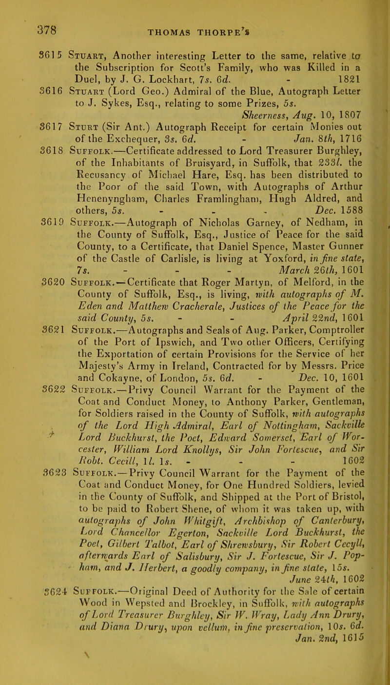 3615 Stuart, Another interesting Letter to the same, relative to the Subscription for Scott’s Family, who was Killed in a Duel, by J. G. Lockhart, 7s. 6d. - 1821 3616 Stuart (Lord Geo.) Admiral of the Blue, Autograph Letter to J. Sykes, Esq., relating to some Prizes, 5s. Sheerness, Aug. 10, 1807 3617 Sturt (Sir Ant.) Autograph Receipt for certain Monies out of the Exchequer, 3s. 6c/. - Jan. 8th, 1716 3618 Suffolk.—Certificate addressed to Lord Treasurer Burghley, of the Inhabitants of Bruisyard, in Suffolk, that 233/. the Recusancy of Michael Hare, Esq. has been distributed to the Poor of the said Town, with Autographs of Arthur Hcnenyngham, Charles Framlingham, Hugh Aldred, and others, 5s. - - Dec. 1588 3619 Suffolk.—Autograph of Nicholas Garney, of Nedham, in the County of Suffolk, Esq., Justice of Peace for the said County, to a Certificate, that Daniel Spence, Master Gunner of the Castle of Carlisle, is living at Yoxford, in fine state, 7s. - - March 26th, 1601 3620 Suffolk. — Certificate that Roger Martyn, of Melford, in the County of Suffolk, Esq., is living, with autographs of M. Eden and Matthew Cracherale, Justices of the Peace for the said County, 5s. - - April 22nd, 1601 3621 Suffolk.—Autographs and Seals of Aug. Parker, Comptroller of the Port of Ipswich, and Two other Officers, Certifying the Exportation of certain Provisions for the Service of her Majesty’s Army in Ireland, Contracted for by Messrs. Price and Cokayne, of London, 5s. 6d. - Dec. 10, 1601 3622 Suffolk.—Privy Council Warrant for the Payment of the Coat and Conduct Money, to Anthony Parker, Gentleman, for Soldiers raised in the County of Suffolk, with autographs of the Lord High Admiral, Earl of Nottingham, Sackville Lord BucJchurst, the Poet, Edward Somerset, Earl of Wor- cester, William Lord Knollys, Sir John Forlescue, and Sir Bolt. Cecill, 11. Is. - - - 1602 3623 Suffolk.—Privy Council Warrant for the Payment of the Coat and Conduct Money, for One PInndred Soldiers, levied in the County of Suffolk, and Shipped at the Port of Bristol, to be paid to Robert Shene, of whom it was taken up, with autographs of John Whit gift, Archbishop of Canterbury, Lord Chancellor Egerlon, Sackville Lord Buckhursl, the Poet, Gilbert Talbot, Earl of Shrewsbury, Sir Robert Cccyll\ afterwards Earl of Salisbury, Sir J. Forlescue, Sir J. Pop- ham, and J. Herbert, a soodlv company, in fine state, 15s. June 24th, 1602 3624 Suffolk.—Original Deed of Authority for the Sale of certain Wood in Wepsted and Brockley, in Suffolk, with autographs of Lord Treasurer Burghley, Sir JV. Wray, Lady Ann Drury, and Diana. Drury, upon vellum, in fine preservation, 10$. 6d. Jan. 2nd, 1615