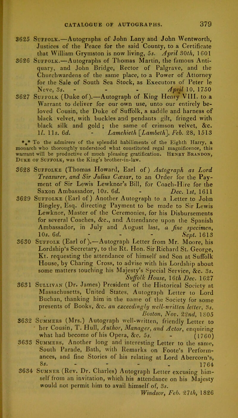 3625 Suffolk.—Autographs of John Lany and John Wentworth, Justices of the Peace for the said County, to a Certificate that William Grymston is now living, 5s. April 30th, 1601 3626 Suffolk.—Autographs of Thomas Martin, the famous Anti- quary, and John Bridge, Rector of Palgrave, and the Churchwardens of the same place, to a Power of Attorney for the Sale of South Sea Stock, as Executors of Peter le Neve, 3s. - - April 10, 1750 3627 Suffolk (Duke of).—Autograph of King Henry VIII. to a Warrant to deliver for our own use, unto our entirely be- loved Cousin, the Duke of Suffolk, a saddle and harness of black velvet, with buckles and pendants gilt, fringed with black silk and gold ; the same of crimson velvet, &c. 1/. 11s. 6d. - Lamehieth [LambetF], Feb. 28, 1513 *,* To the admirers of the splendid habiliments of the Eighth Harry, a monarch who thoroughly understood what constituted regal magnificence, this warrant will be productive of much pleasing gratification. Henry Brandon, Duke of Suffolk, was the King’s brother-in-law. 3628 Suffolke (Thomas Howard, Earl of) Autograph as Lord Treasurer, and Sir Julius Ccesar, to an Order for the Pay- ment of Sir Lewis Lewknor’s Bill, for Coach-Hire for the Saxon Ambassador, 10s. 6d. - Dec. 1st, 1611 3629 Suffolke (Earl of) Another Autograph to a Letter to John Bingley, Esq. directing Payment to be made to Sir Lewis Lewknor, Master of the Ceremonies, for his Disbursements for several Coaches, &c., and Attendance upon the Spanish Ambassador, in July and August last, a fine specimen, 10s. 6d. - - - Sept. 1613 3630 Suffolk (Earl of).—Autograph Letter from Mr. Moore, his Lordship’s Secretary, to the Rt. Hon. Sir Richard St. George, Kt. requesting the attendance of himself and Son at Suffolk House, by Charing Cross, to advise with his Lordship about some matters touching his Majesty’s Special Service, &c. 3s. Suffolk House, 16th Dec. 1627 3631 Sullivan (Dr. James) President of the Historical Society at Massachusetts, United States, Autograph Letter to Lord Buchan, thanking him in the name of the Society for some presents of Books, &c. an exceedingly ruell-writlen letter, 3s. Boston, Nov. 22nd, 1 805 3632 Summers (Mrs.) Autograph well-written, friendly Letter to her Cousin, T. Hull, Author, Manager, and Actor, enquiring what had become of his Opera, &c. 5s. - (1760) 3633 Summers, Another long and interesting Letter to the same, South Parade, Bath, with Remarks on Foote’s Perform- ances, and fine Stories of his relating at Lord Abercorn’s, 8s. 1764 3634 Sumner (Rev. Dr. Charles) Autograph Letter excusing him- self from an invitation, which his attendance on his Majesty would not permit him to avail himself of, 3s. Windsor, Feb. 9.7th, 1826