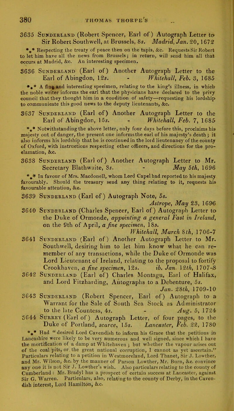 3635 Sunderland (Robert Spencer, Earl of) Autograph Letter to Sir Robert Southwell, at Brussels, 8s. Madrid, Jan. 20, 1672 *„* Respecting the treaty of peace then on the tapis, &c. Requests Sir Robert to let him have all the news from Brussels; in return, will send him all that occurs at Madrid, &c. An interesting specimen. 3636 Sunderland (Earl of) Another Autograph Letter to the Earl of Abingdon, 12s. - Whitehall, Feb. 3, 1685 *** A fin§ and interesting specimen, relating to the king’s illness, in which the noble writer informs the earl that the physicians have declared to the privy council that they thought him in a condition of safety—requesting bis lordship to communicate this good news to the deputy lieutenants, &c. 3637 Sunderland (Earl of) Another Autograph Letter to the Earl of Abingdon, 15s. - Whitehall, Feb. 7, 1685 %* Notwithstanding the above letter, only four days before this, proclaims his majesty out of danger, the present one informs the earl of his majesty’s death ; it also informs his lordship that he is continued in the lord lieutenancy of the county of Oxford, with instructions respecting other officers, and directions for the pro- clamation, &c. 3638 Sunderland (Earl of) Another Autograph Letter to Mr. Secretary Blathwaite, Ss. - May 5th, 1696 In favour of Mrs. Macdonell1, whom Lord Capelbad reported to his majesty favourably. Should the treasury send any thing relating to it, requests his favourable attention, &e. 3639 Sunderland (Earl of) Autograph Note, 5s. Aslrope, May 23, 1696 3640 Sunderland (Charles Spencer, Earl of) Autograph Letter to the Duke of Ormonde, appointing a general Fast in Ireland, on the 9th of April, a fine specimen, 18s. Whitehall, March 5th, 1706-7 3641 Sunderland (Earl of) Another Autograph Letter to Mr. Southwell, desiring him to let him know what he can re- member of any transactions, while the Duke of Ormonde was Lord Lieutenant of Ireland, relating to the proposal to fortify Crookhaven, a fine specimen, 12s. ib. Jan. 12th, 1707-8 3642 Sunderland (Earl of) Charles Montagu, Earl of Halifax, and Lord Fitzharding, Autographs to a Debenture, 5s. Jan. 28lh, 1709-10 3643 Sunderland (Robert Spencer, Earl of) Autograph to a Warrant for the Sale of South Sea Stock as Administrator to the late Countess, 4s. - dug. 5, 1724 5644 Surrey (Earl of) Autograph Letter, of four pages, to the Duke of Portland, scarce, 15s. Lancaster, Feb. 22, 1780 *** Had “desired Lord Cavendish to inform his Grace that the petitions in Lancashire were likely to be very numerous and well signed, since which I have the mortification of a damp at Whitehaven j but whether the vapour arises out of the coal pits, or the great national corruption, I cannot as yet ascertain.” Particulars relating to a petition in Westmoreland, Lord Thanet, Sir J. Lowther, and Mr. Wilson, &c. by the mauner of Parson Lowther, Mr. Burn, &c. convince any one it is not Sir J. Lowther’s wish. Also particulars relating to the county of Cumberland : Mr. Bradyl has a prospect of certain success at Lancaster, against Sir G. Warren. Particulars, also, relating to the county of Derby, in the Caven- dish interest, Lord Hamilton, &c.