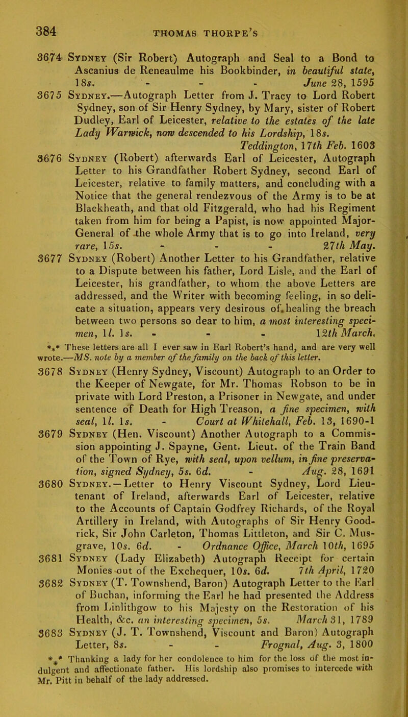 3674 Sydney (Sir Robert) Autograph and Seal to a Bond to Ascanius de Reneaulme his Bookbinder, in beautiful state, 18$. - - - June 28, 1595 3675 Sydney.—Autograph Letter from J. Tracy to Lord Robert Sydney, son of Sir Henry Sydney, by Mary, sister of Robert Dudley, Earl of Leicester, relative to the estates of the late Lady Warwick, non descended to his Lordship, 18$. Teddington, 17th Feb. 1603 3676 Sydney (Robert) afterwards Earl of Leicester, Autograph Letter to his Grandfather Robert Sydney, second Earl of Leicester, relative to family matters, and concluding with a Notice that the general rendezvous of the Army is to be at Blackheath, and that old Fitzgerald, who had his Regiment taken from him for being a Papist, is now appointed Major- General of -the whole Army that is to go into Ireland, very rare, 15s. - 27th May. 3677 Sydney (Robert) Another Letter to his Grandfather, relative to a Dispute between his father, Lord Lisle, and the Earl of Leicester, his grandfather, to whom the above Letters are addressed, and the Writer with becoming feeling, in so deli- cate a situation, appears very desirous of.healing the breach between two persons so dear to him, a most interesting speci- men, \l. Is. - - 12th March. *»« These letters are all I ever saw in Earl Robert’s hand, and are very well wrote.—MS. note by a member of the family on the back of this letter. 3678 Sydney (Henry Sydney, Viscount) Autograph to an Order to the Keeper of Newgate, for Mr. Thomas Robson to be in private with Lord Preston, a Prisoner in Newgate, and under sentence of Death for High Treason, a fine specimen, with seal, ll. Is. - Court at Whitehall, Feb. 13, 1690-1 3679 Sydney (Hen. Viscount) Another Autograph to a Commis- sion appointing J. Spayne, Gent. Lieut, of the Train Band of the Town of Rye, with seal, upon vellum, in fine preserva- tion, signed Sydney, 5s. 6d. - dug. 28, 1691 3680 Sydney. —Letter to Henry Viscount Sydney, Lord Lieu- tenant of Ireland, afterwards Earl of Leicester, relative to the Accounts of Captain Godfrey Richards, of the Royal Artillery in Ireland, with Autographs of Sir Henry Good- rick, Sir John Carleton, Thomas Littleton, and Sir C. Mus- grave, 10s. 6d. - Ordnance Office, March 10th, 1695 3681 Sydney (Lady Elizabeth) Autograph Receipt for certain Monies out of the Exchequer, 10s. 6d. 1th April, 1720 3682 Sydney (T. Townshend, Baron) Autograph Letter to the Earl of Buchan, informing the Earl he had presented the Address from Linlithgow to his Majesty on the Restoration of his Health, &c. an interesting specimen, 5s. March 31, 1789 3683 Sydney (J. T. Townshend, Viscount and Baron) Autograph Letter, 8s. - - Frognal, dug. 3, 1800 Thanking a lady for her condolence to him for the loss of the most in- dulgent and affectionate father. His lordship also promises to intercede with Mr. Pitt ill behalf of the lady addressed.