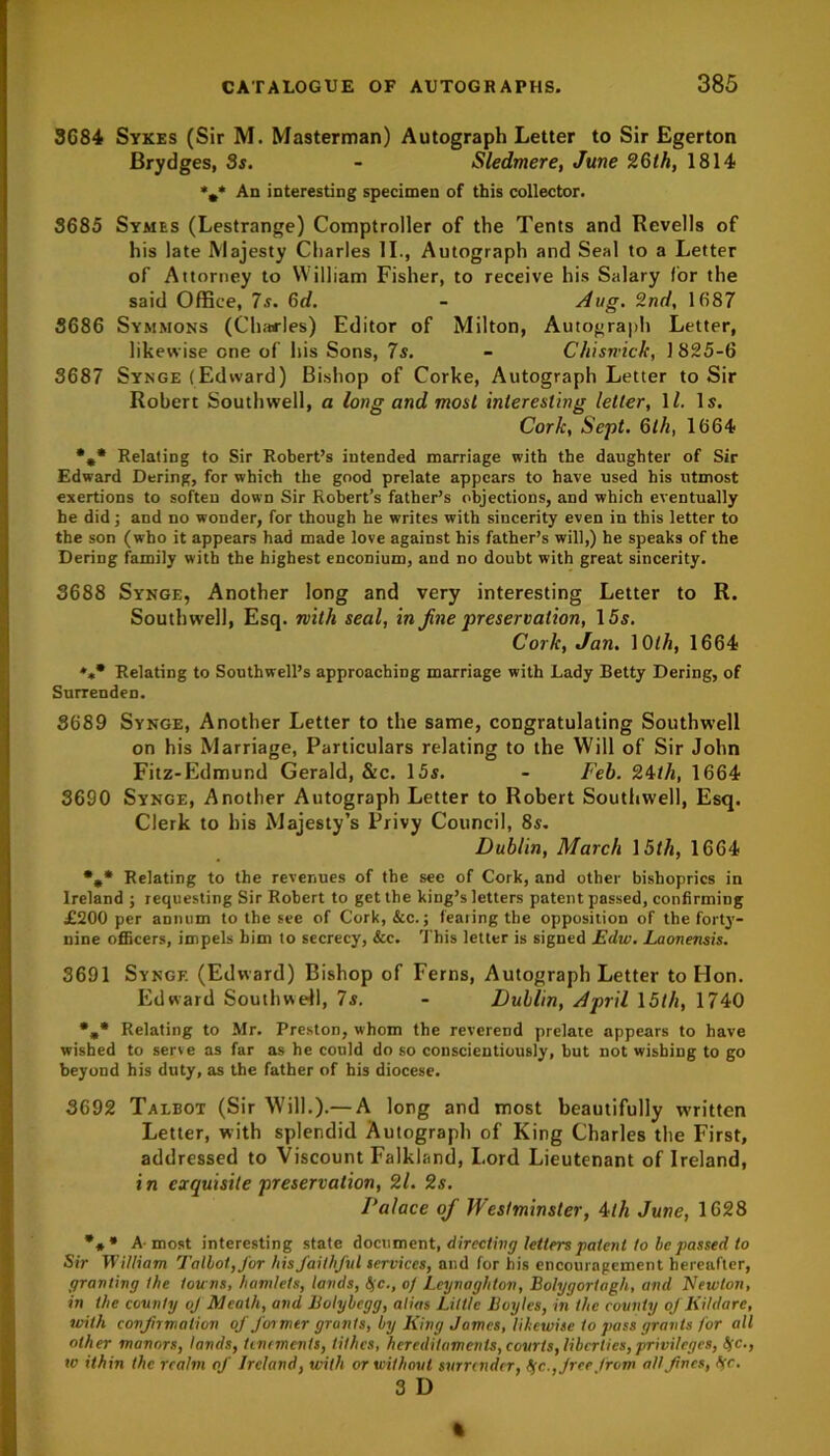 3684 Sykes (Sir M. Masterman) Autograph Letter to Sir Egerton Brydges, 3s. - Sledmere, June 26th, 1814 *#* An interesting specimen of this collector. 3685 Symes (Lestrange) Comptroller of the Tents and Revells of his late Majesty Charles II., Autograph and Seal to a Letter of Attorney to William Fisher, to receive his Salary for the said Office, 7s. 6d. - Aug. 2nd, 1687 3686 Symmons (Charles) Editor of Milton, Autograph Letter, likewise one of his Sons, 7s. - Chiswick, 1825-6 3687 Synge (Edward) Bishop of Corke, Autograph Letter to Sir Robert Southwell, a long and most interesting letter, \l. Is. Cork, Sept. 6th, 1664 %* Relating to Sir Robert’s intended marriage with the daughter of Sir Edward Dering, for which the good prelate appears to have used his utmost exertions to soften down Sir Robert’s father’s objections, and which eventually he did; and no wonder, for though he writes with sincerity even in this letter to the son (who it appears had made love against his father’s will,) he speaks of the Dering family with the highest enconium, and no doubt with great sincerity. 3688 Synge, Another long and very interesting Letter to R. Southwell, Esq. with seal, in Jine preservation, 15s. Cork, Jan. ]0lh, 1664 Relating to Southwell’s approaching marriage with Lady Betty Dering, of Surrenden. 3689 Synge, Another Letter to the same, congratulating Southwell on his Marriage, Particulars relating to the Will of Sir John Fitz-Edmund Gerald, &c. 15s. - Feb. 24tli, 1664 3690 Synge, Another Autograph Letter to Robert Southwell, Esq. Clerk to his Majesty’s Privy Council, 8s. Dublin, March 15th, 1664 %* Relating to the revenues of the see of Cork, and other bishoprics in Ireland ; requesting Sir Robert to get the king’s letters patent passed, confirming JE200 per annum to the see of Cork, &c.; fearing the opposition of the forty- nine officers, impels him to secrecy, &c. This letter is signed Edw. Laonensis. 3691 Synge (Edward) Bishop of Ferns, Autograph Letter to Hon. Edward Southwell, 7s. - Dublin, April 15th, 1740 %* Relating to Mr. Preston, whom the reverend prelate appears to have wished to sene as far as he conld do so conscientiously, hut not wishing to go beyond his duty, as the father of his diocese. 3692 Talbot (Sir Will.).— A long and most beautifully written Letter, with splendid Autograph of King Charles the First, addressed to Viscount Falkland, Lord Lieutenant of Ireland, in exquisite preservation, 21. 2s. Palace oj Westminster, 4tli June, 1628 *** A-most interesting state document, directing letters patent lo be passed to Sir William Talbot, for his faithful services, and for his encouragement hereafter, granting the towns, hamlets, lands, bjc., of Leynaghton, Botygortagh, and Neivton, in the county oj Meath, and Bolybegg, alias Little Boyles, in the county of Kildare, with confirmation of Jor mer grunts, by King James, likewise to pass grants for all other manors, lands, tenements, tithes, hereditaments, courts, liberties,privileges, b(c., w ithin the realm of Ireland, with or without surrender, ffc.,Jreefrom all fines, ffc. 3 D ft