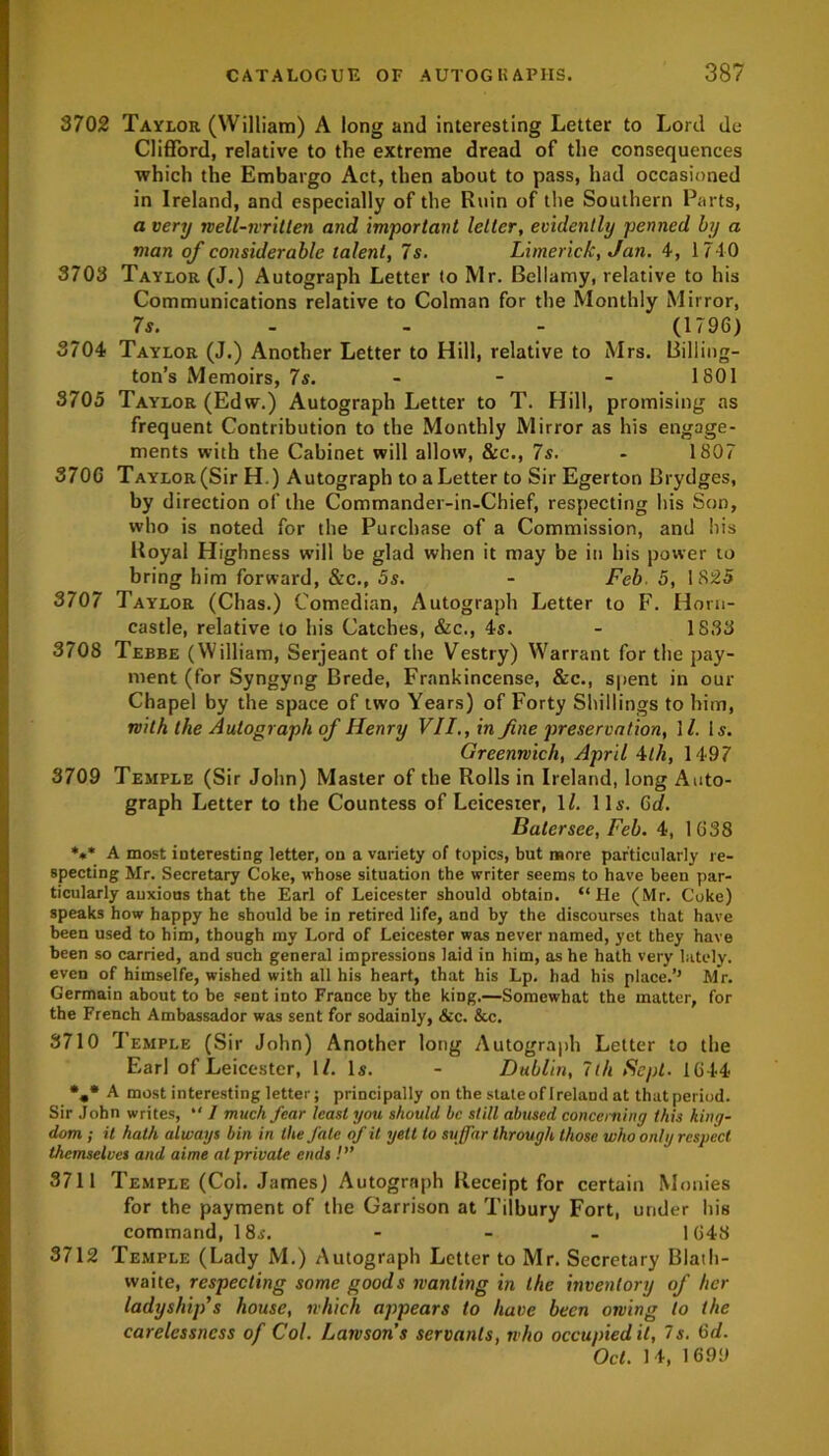 3702 Taylor (William) A long and interesting Letter to Lord do Clifford, relative to the extreme dread of the consequences which the Embargo Act, then about to pass, had occasioned in Ireland, and especially of the Ruin of the Southern Parts, a very well-written and important letter, evidently penned by a man of considerable talent, 7s. Limerick, Jan. 4, 1710 3703 Taylor (J.) Autograph Letter to Mr. Bellamy, relative to his Communications relative to Colman for the Monthly Mirror, 7s. - - - (1796) 3704 Taylor (J.) Another Letter to Hill, relative to Mrs. Billing- ton’s Memoirs, 7s. - - - 1801 3705 Taylor (Edw.) Autograph Letter to T. Hill, promising as frequent Contribution to the Monthly Mirror as his engage- ments with the Cabinet will allow, &c., 7s. - 1807 3706 Taylor (Sir H.) Autograph to a Letter to Sir Egerton Brydges, by direction of the Commander-in-Chief, respecting his Son, who is noted for the Purchase of a Commission, and his Royal Highness will be glad when it may be in his power to bring him forward, &c., 5s. - Feb. 5, 1825 3707 Taylor (Chas.) Comedian, Autograph Letter to F. Horn- castle, relative to his Catches, &c., 4s. - 1833 3708 Tebbe (William, Serjeant of the Vestry) Warrant for the pay- ment (for Syngyng Brede, Frankincense, &c., spent in our Chapel by the space of two Years) of Forty Shillings to him, with the Autograph of Henry VII., in fine preservation, \ l. Is. Greenwich, April 4th, 1497 3709 Temple (Sir John) Master of the Rolls in Ireland, long Auto- graph Letter to the Countess of Leicester, 1Z. 11s. 6d. Batersee, Feb. 4, 1638 *** A most interesting letter, on a variety of topics, but more particularly re- specting Mr. Secretary Coke, whose situation the writer seems to have been par- ticularly anxious that the Earl of Leicester should obtain. “He (Mr. Coke) speaks how happy he should be in retired life, and by the discourses that have been used to him, though my Lord of Leicester was never named, yet they have been so carried, and such general impressions laid in him, as he hath very lately, even of himselfe, wished with all his heart, that his Lp. had his place.’’ Mr. Germain about to be sent into France by the king.—Somewhat the matter, for the French Ambassador was sent for sodainly, &c. &c. 3710 Temple (Sir John) Another long Autograph Letter to the Earl of Leicester, 1/. Is. - Dublin, 7th Sept. 1644 %* A most interesting letter; principally on the state of Ireland at that period. Sir John writes, “ / much fear least you should be still abused concerning this king- dom ; it hath always bin in the fate of it yell to suffar through those who only respect themselves and aime at private ends !” 3711 Temple (Col. James) Autograph Receipt for certain Monies for the payment of the Garrison at Tilbury Fort, under his command, 18i. - 1648 3712 Temple (Lady M.) Autograph Letter to Mr. Secretary Blath- vvaite, respecting some goods wanting in the inventory of her ladyship’s house, which appears to have been owing to the carelessness of Col. Lawsons servants, who occupied it, 7 s. 6d. Oct. 14, 1699