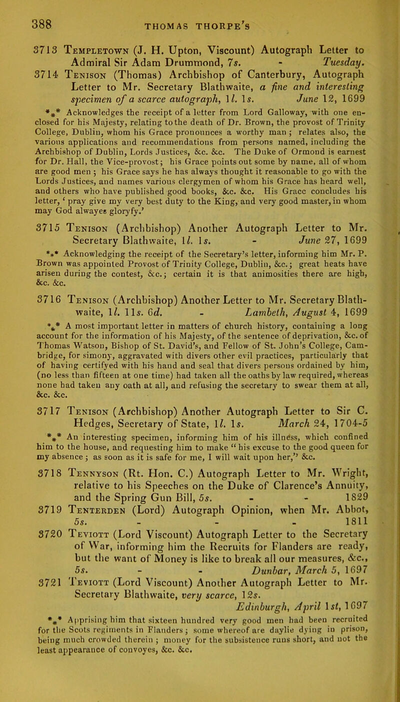 3713 Templetown (J. H. Upton, Viscount) Autograph Letter to Admiral Sir Adam Drummond, 7s. - Tuesday. 3714 Tenison (Thomas) Archbishop of Canterbury, Autograph Letter to Mr. Secretary Blathwaite, a fine and interesting specimen of a scarce autograph, 11. Is. June 12, 1699 *** Acknowledges the receipt of a letter from Lord Galloway, with one en- closed for his Majesty, relating to the death of Dr. Brown, the provost of Trinity College, Dublin, whom his Grace pronounces a worthy man ; relates also, the various applications and recommendations from persons named, including the Archbishop of Dubliu, Lords Justices, &c. &c. The Duke of Ormond is earnest for Dr. Hall, the Vice-provost; his Grace points out some by name, all of whom are good men ; his Grace says he has always thought it reasonable to go with the Lords Justices, and names various clergymen of whom his Grace has heard well, and others who have published good books, &c. &c. His Grace concludes his letter, ‘ pray give my very best duty to the King, and very good master, in whom may God alwayes gloryfy.’ 3715 Tenison (Archbishop) Another Autograph Letter to Mr. Secretary Blathwaite, 1L Is. - June 27, 1699 *** Acknowledging the receipt of the Secretary’s letter, informing him Mr. P. Brown was appointed Provost of Trinity College, Dublin, &c.; great heats have arisen during the contest, &c.; certain it is that animosities there are high, &c. &c. 3716 Tenison (Archbishop) Another Letter to Mr. Secretary Blath- waite, \l. 11s. 6d. - Lambeth, August 4, 1699 *** A most important letter in matters of church history, containing a long account for the information of his Majesty, of the sentence of deprivation, &c. of Thomas Watson, Bishop of St. David’s, and Fellow of St. John’s College, Cam- bridge, for simony, aggravated with divers other evil practices, particularly that of having certifyed with his hand and seal that divers persons ordained by him, (no less than fifteen at one time) had taken all the oaths by law required, whereas none had taken any oath at all, and refusing the secretary to swear them at all, &c. &c. 3717 Tenison (Archbishop) Another Autograph Letter to Sir C. Hedges, Secretary of State, 12. Is. March 24, 1704-5 *** An interesting specimen, informing him of his illness, which confined him to the house, and requesting him to make “ his excuse to the good queen for my absence; as soon as it is safe for me, I will wait upon her,’’ &c. 3718 Tennyson (Rt. Hon. C.) Autograph Letter to Mr. Wright, relative to his Speeches on the Duke of Clarence’s Annuity, and the Spring Gun Bill, 5s. - - 1829 3719 Tenterden (Lord) Autograph Opinion, when Mr. Abbot, 5s. - - 1811 3720 Teviott (Lord Viscount) Autograph Letter to the Secretary of War, informing him the Recruits for Flanders are ready, but the want of Money is like to break all our measures, &c., 5s. - - Dunbar, March 5, 1697 3721 Teviott (Lord Viscount) Another Autograph Letter to Mr. Secretary Blathwaite, very scarce, 12s. Edinburgh, April 1st, 1697 *«* A uprising him that sixteen hundred very good men had been recruited for the Scots regiments iu Flanders; some whereof are daylie dying in prison, being much crowded therein ; money for the subsistence runs short, and not the least appearance of convoyes, &c. &c.