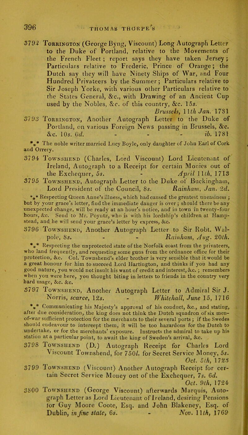 3792 Torrington (George Byng, Viscount) Long Autograph Letter to the Duke of Portland, relative to the Movements of the French Fleet; report says they have taken Jersey; Particulars relative to Frederic, Prince of Orange; the Dutch say they will have Ninety Ships of War, and Four Hundred Privateers by the Summer; Particulars relative to Sir Joseph Yorke, with various other Particulars relative to the States General, &c., with Drawing of an Ancient Cup used by the Nobles, &c. of this country, &c. 15s. Brussels, 1 Uh Jan. 1781 3793 Torrington, Another Autograph Letter to the Duke of Portland, on various Foreign News passing in Brussels, &c. &c. 10s. Gd. ib. 1781 *** The noble writer married Lucy Boyle, only daughter of John Earl of Cork and Orrery. 3794 Townshend (Charles, Lord Viscount) Lord Lieutenant of Ireland, Autograph to a Receipt for certain Monies out of the Exchequer, 5s. - April 11/A, 1713 3795 Townshend, Autograph Letter to the Duke of Buckingham, Lord President of the Council, 8s. Rainham, Jan. 2d. *** Respecting Queen Anne’s illness, which had caused the greatest uneasiness ; but by your grace’s letter, find the immediate danger is over; should there be any unexpected change, will be ready at an hour’s notice, and in town in twenty-four hours, &c. Send to Mr. Poyutz, who is with his lordship’s children at Hamp- stead, and he will send your grace’s letter by express, &c. 379G Townshend, Another Autograph Letter to Sir Robt. Wal- pole, 3s. - - Rainham, Aug. 20th. *** Respecting the unprotected state of the Norfolk coast from the privateers, who land frequently, and requesting some guos from the ordnance office for their protection, &c. Col. Townshend’s elder brother is very sensible that it would be a great honour for him to succeed Lord Hartiugton, and thinks if you had any good nature, you would not insult his want of credit and interest, &c.; remembers when you were here, you thought biting in letters to friends in the country very bard usage, &c. &c. 3797 Townshend, Another Autograph Letter to Admiral Sir J. Norris, scarce, 12s. - Whitehall, June 15, 1716 *** Communicating his Majesty’s approval of his conduct, &c., and stating, after due consideration, the king does not think the Dutch squadron of six meu- of-war sufficient protection for the merchants to their several ports ; if the Swedes should endeavour to intercept them, it will be too hazardous for the Dutch to undertake, or for the merchants’ exposure. Instructs the admiral to take up his station at a particular point, to await the king of Sweden’s arrival, &c. 3798 I ownshend (D.) Autograph Receipt for Charles Lord Viscount Townshend, for 7501. for Secret Service Money, 5s. Oct. 5th, 1723 3799 Townshend (Viscount) Another Autograph Receipt for cer- tain Secret Service Money out of the Exchequer, 7s. 6d. Oct. 9th, 1724 3800 Townshend (George Viscount) afterwards Marquis, Auto- graph Letter as Lord Lieutenant of Ireland, desiring Pensions lor Guy Moore Coote, Esq. and John Blakeney, Esq. of Dublin, in fnc stale, Gs. - Nov. lllh, 1769