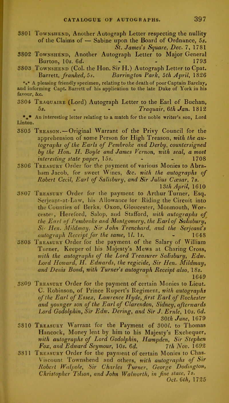 3801 Townsijend, Another Autograph Letter respecting the nullity of the Claims of — Sabine upon the Board of Ordnance, 5s. St. James's Square, Dec. 7, 1781 3802 Townshend, Another Autograph Letter to Major General Burton, 10s. 6d. - - 1793 3803 Townshend (Col. the Hon. Sir H.) Autograph Letter to Cpat. Barrett, franked, 5s. Barrington Park, 5th April, 1826 *** A pleasing friendly specimen, relating to the death of poor Captain Barclay, and informing Capt. Barrett of his application to the late Duke of York in his favour. See. 3S04 Traquaire (Lord) Autograph Letter to the Earl of Buchan, 5s. - - Traquair, 6th Jan. 1812 *«* An interesting letter relating to a match for the noble writer’s son, Lord Linton. 3805 Treason.—Original Warrant of the Privy Council for the apprehension of some Person for High Treason, with the au- tographs of the Earls of Pembroke and Derby, countersigned by the Hon. H. Boyle and James Vernon, with seal, a most interesting state paper, 15s. - - 1708 3806 Treasury Order for the payment of various Monies to Abra- ham Jacob, for sweet Wines, &c. with the autographs of Robert Cecil, Earl of Salisbury, and Sir Julius Caesar, 7s. 13th April, 1610 3807 Treasury Order for the payment to Arthur Turner, Esq. Serjeant-at-Law, his Allowance for Riding the Circuit into the Counties of Berks, Oxon, Gloucester, Monmouth, Wor- cester Hereford, Salop, and Stafford, with autographs of the Earl of Pembroke arid Montgomery, the Earl of Salisbury, Si’ Hen. Mildmay, Sir John Trenchard, and the Serjeant’s autograph Receipt for the same, 1/. Is. - 1648 3808 Treasury Order for the payment of the Salary of William Turner, Keeper of his Majesty’s Mews at Charing Cross, with the autographs of the Lord Treasurer Salisbury, Edw. Lord Howard, H. Edwards, the regicide, Sir Hen. Mildmay, and Denis Bond, with Turner’s autograph Receipt also, 18$. 1649 3809 Treasury Order for the payment of certain Monies to Lieut. C. Robinson, of Prince Rupert’s Regiment, with autographs of the Earl of Essex, Lawrence Hyde, first Earl of Rochester and younger son of the Earl of Clarendon, Sidney, afterwards Lord Godolphin, Sir Edw. Dering, and Sir J. Ernie, 10s. 6d. 30th June, 1679 3810 Treasury Warrant for the Payment of 3001. to Thomas Hancock, Money lent by him to his Majesty’s Exchequer, with autographs of Lord Godolphin, Hampden, Sir Stephen Fox, and Edward Seymour, 10s. 6d. 7th Nov. 1692 381 1 Treasury Order for the payment of certain Monies to Chas. Viscount Townshend and others, with autographs of Sir Robert Walpole, Sir Charles Turner, George Dodinglon, Christopher Tilson, and John Walworth, in fine state, 7s. Oct. 6th, 1725