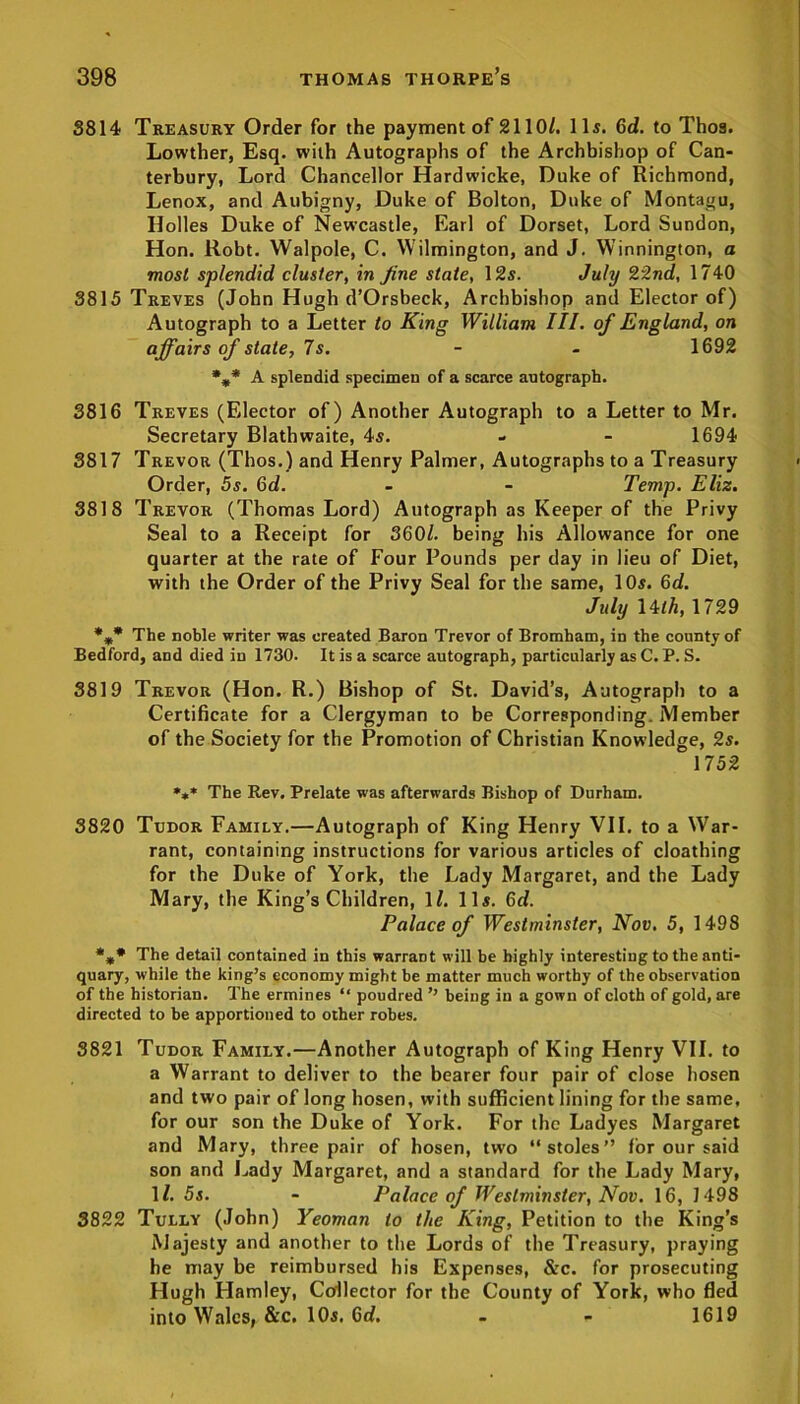 3814 Treasury Order for the payment of 2110/. 11s. 6d. to Tho9. Lowther, Esq. with Autographs of the Archbishop of Can- terbury, Lord Chancellor Hardwicke, Duke of Richmond, Lenox, and Aubigny, Duke of Bolton, Duke of Montagu, Holies Duke of Newcastle, Earl of Dorset, Lord Sundon, Hon. Robt. Walpole, C. Wilmington, and J. Winnington, a most splendid cluster, in fine state, 12s. July 22nd, 1740 3815 Treves (John Hugh d’Orsbeck, Archbishop and Elector of) Autograph to a Letter to King William III. of England, on affairs of state, 7s. - - 1692 %* A splendid specimen of a scarce autograph. 3816 Treves (Elector of) Another Autograph to a Letter to Mr. Secretary Blathwaite, 4s. - - 1694 3817 Trevor (Thos.) and Henry Palmer, Autographs to a Treasury Order, 5s. 6d. - - Temp. Eliz. 3818 Trevor (Thomas Lord) Autograph as Keeper of the Privy Seal to a Receipt for 360/. being his Allowance for one quarter at the rate of Four Pounds per day in lieu of Diet, with the Order of the Privy Seal for the same, 10s. 6d. July lilh, 1729 The noble writer was created Baron Trevor of Bromham, in the county of Bedford, and died in 1730. It is a scarce autograph, particularly as C. P. S. 3819 Trevor (Hon. R.) Bishop of St. David’s, Autograph to a Certificate for a Clergyman to be Corresponding. Member of the Society for the Promotion of Christian Knowledge, 2s. 1752 *** The Rev. Prelate was afterwards Bishop of Durham. 3820 Tudor Family.—Autograph of King Henry VII. to a War- rant, containing instructions for various articles of cloathing for the Duke of York, the Lady Margaret, and the Lady Mary, the King’s Children, 1/. 11s. 6d. Palace of Westminster, Nov, 5, 1498 *** The detail contained in this warrant will be highly interesting to the anti- quary, while the king’s economy might be matter much worthy of the observation of the historian. The ermines “ poudred ’’ being in a gown of cloth of gold, are directed to be apportioned to other robes. 3821 Tudor Family.—Another Autograph of King Henry VII. to a Warrant to deliver to the bearer four pair of close hosen and two pair of long hosen, with sufficient lining for the same, for our son the Duke of York. For the Ladyes Margaret and Mary, three pair of hosen, two “stoles” for our said son and Lady Margaret, and a standard for the Lady Mary, 1/. 5s. - Palace of Westminster, Nov. 16, 1498 3822 Tully (John) Yeoman to the King, Petition to the King’s Majesty and another to the Lords of the Treasury, praying he may be reimbursed his Expenses, &c. for prosecuting Hugh Hamley, Collector for the County of York, who fled into Wales, &c. 10s. 6cf. - - 1619