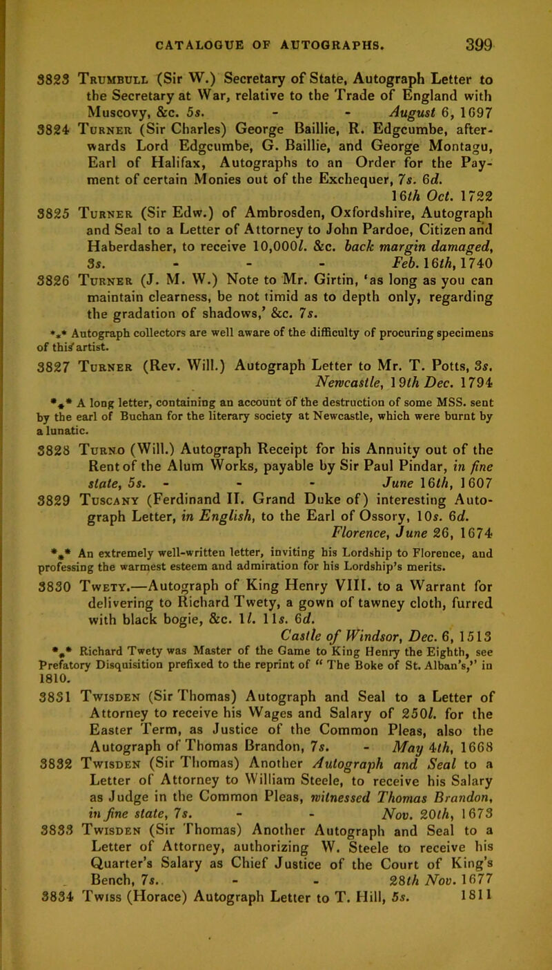 3823 Trumbull (Sir W.) Secretary of State, Autograph Letter to the Secretary at War, relative to the Trade of England with Muscovy, &c. 5s. - - August 6, 1G97 3824 Turner (Sir Charles) George Baillie, R. Edgcumbe, after- wards Lord Edgcumbe, G. Baillie, and George Montagu, Earl of Halifax, Autographs to an Order for the Pay- ment of certain Monies out of the Exchequer, 7s. 6d. 16th Oct. 1722 3825 Turner (Sir Edw.) of Ambrosden, Oxfordshire, Autograph and Seal to a Letter of Attorney to John Pardoe, Citizen and Haberdasher, to receive 10,000L &c. back margin damaged, 3s. Feb. 16lk, 1740 3826 Turner (J. M. W.) Note to Mr. Girtin, ‘as long as you can maintain clearness, be not timid as to depth only, regarding the gradation of shadows/ &c. 7s. »«* Autograph collectors are well aware of the difficulty of procuring specimens of thi^ artist. 3827 Turner (Rev. Will.) Autograph Letter to Mr. T. Potts, 3s. Newcastle, 19tli Dec. 1794 •** A long letter, containing an account of the destruction of some MSS. sent by the earl of Buchan for the literary society at Newcastle, which were burnt by a lunatic. 3828 Turno (Will.) Autograph Receipt for his Annuity out of the Rent of the Alum Works, payable by Sir Paul Pindar, in fine slate, 5s. - - June 16th, 1607 3829 Tuscany (Ferdinand II. Grand Duke of) interesting Auto- graph Letter, in English, to the Earl of Ossory, 10s. 6d. Florence, June 26, 1674 *.* An extremely well-written letter, inviting his Lordship to Florence, and professing the warmest esteem and admiration for his Lordship’s merits. 3830 Twety.—Autograph of King Henry VIII. to a Warrant for delivering to Richard Twety, a gown of tawney cloth, furred with black bogie, &c. 1/. 11s. 6d. Castle of Windsor, Dec. 6, 1513 *„* Richard Twety was Master of the Game to King Henry the Eighth, see Prefatory Disquisition prefixed to the reprint of “ The Boke of St. Alban’s,’’ in 1810. 3831 Twisden (Sir Thomas) Autograph and Seal to a Letter of Attorney to receive his Wages and Salary of 250L for the Easter Term, as Justice of the Common Pleas, also the Autograph of Thomas Brandon, 7s. - May 4th, 1668 3832 Twisden (Sir Thomas) Another Autograph and Seal to a Letter of Attorney to William Steele, to receive his Salary as Judge in the Common Pleas, witnessed Thomas Brandon, in fine state, 7s. - - Nov. 20th, 1673 3833 Twisden (Sir Thomas) Another Autograph and Seal to a Letter of Attorney, authorizing W. Steele to receive his Quarter’s Salary as Chief Justice of the Court of King’s Bench, 7s. - - 28th Nov. 1677 3834 Twiss (Horace) Autograph Letter to T. Hill, 5s. 1811