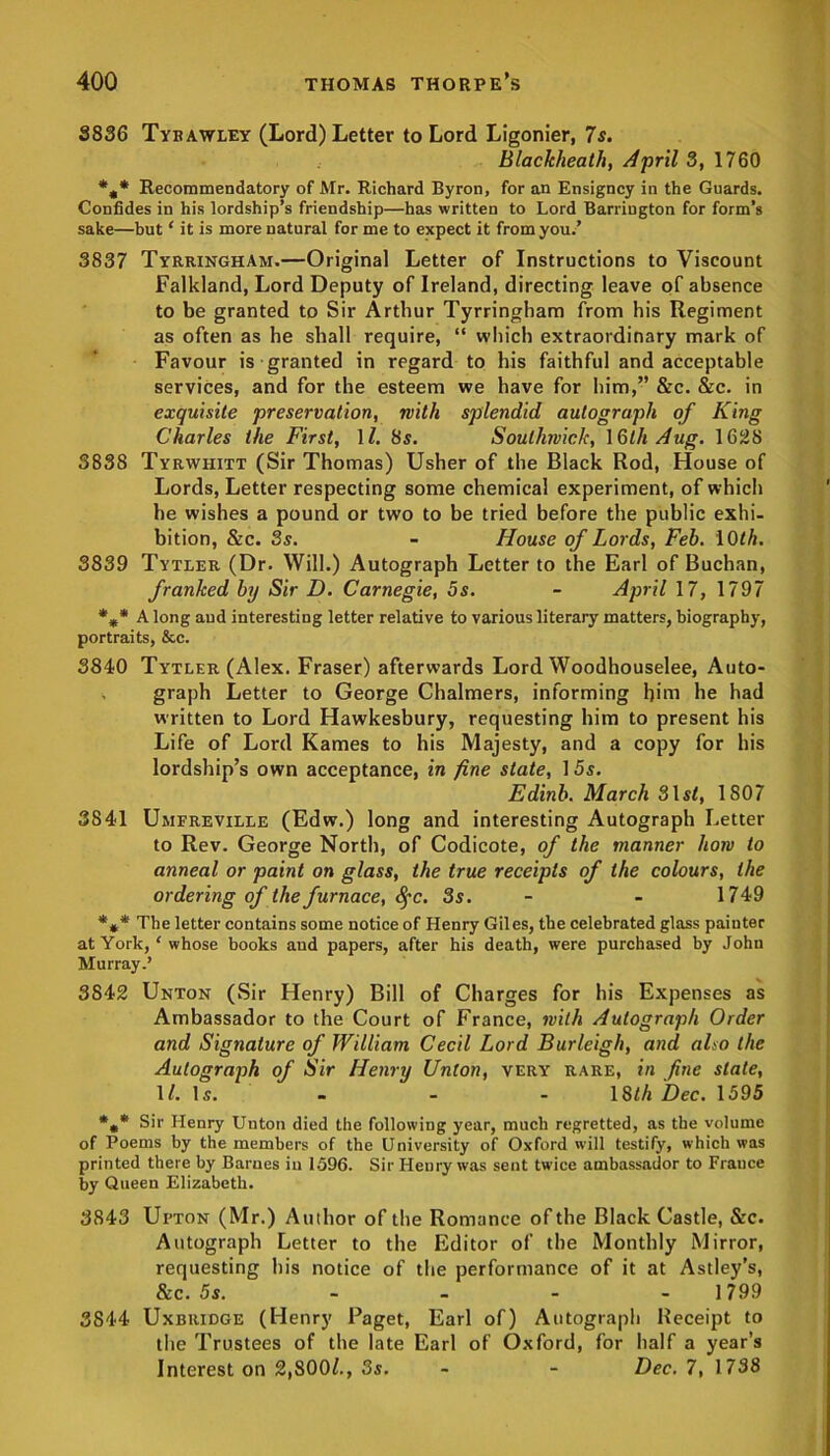 3836 Tybawley (Lord) Letter to Lord Ligonier, 7 s. Blackheath, April 3, 1760 *,* Recommendatory of Mr. Richard Byron, for an Ensigncy in the Guards. Confides in his lordship’s friendship—has written to Lord Barrington for form’s sake—but ‘ it is more natural for me to expect it from you.’ 3837 Tyrringham.—Original Letter of Instructions to Viscount Falkland, Lord Deputy of Ireland, directing leave of absence to be granted to Sir Arthur Tyrringham from his Regiment as often as he shall require, “ which extraordinary mark of Favour is granted in regard to his faithful and acceptable services, and for the esteem we have for him,” &c. &c. in exquisite preservation, with splendid autograph of King Charles the First, 1/. 8s. Soutliwick, 13th Aug. 1628 3838 Tyrwhitt (Sir Thomas) Usher of the Black Rod, House of Lords, Letter respecting some chemical experiment, of which he wishes a pound or two to be tried before the public exhi- bition, &c. 3s. - House of Lords, Feb. 10/ft. 3839 Tytler (Dr. Will.) Autograph Letter to the Earl of Buchan, franked by Sir D. Carnegie, 5s. - April 17, 1797 %* Along and interesting letter relative to various literary matters, biography, portraits, &c. 3840 Tytler (Alex. Fraser) afterwards Lord Woodhouselee, Auto- graph Letter to George Chalmers, informing him he had written to Lord Hawkesbury, requesting him to present his Life of Lord Karnes to his Majesty, and a copy for his lordship’s own acceptance, in fine state, 1 5s. Edinb. March 31s/, 1807 3841 Umfreville (Edw.) long and interesting Autograph Letter to Rev. George North, of Codicote, of the manner how to anneal or paint on glass, the true receipts of the colours, the ordering of the furnace, 8fc. 3s. - - 1749 *** The letter contains some notice of Henry Giles, the celebrated glass painter at York, * whose books and papers, after his death, were purchased by John Murray.’ 3842 Unton (Sir Henry) Bill of Charges for his Expenses as Ambassador to the Court of France, with Autograph Order and Signature of William Cecil Lord Burleigh, and also the Autograph of Sir Henry Union, very rare, in fine slate, 17.1s. - - - 18th Dec. 1595 *»* Sir Henry Unton died the following year, much regretted, as the volume of Poems by the members of the University of Oxford will testify, which was printed there by Barnes in 1596. Sir Henry was sent twice ambassador to France by Queen Elizabeth. 3843 Upton (Mr.) Author of the Romance of the Black Castle, &c. Autograph Letter to the Editor of the Monthly Mirror, requesting his notice of the performance of it at Astley's, &c. 5s. - - - 1799 3844 Uxbridge (Henry Paget, Earl of) Autograph Receipt to the Trustees of the late Earl of Oxford, for half a year’s Interest on 2,800/., 3s. - - Dec. 7, 1738