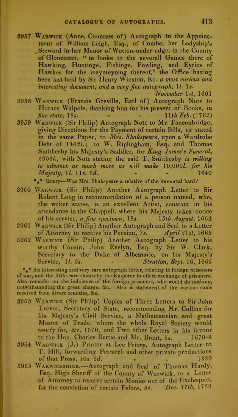 3957 Warwick (Anne, Countess of) Autograph to the Appoint- ment of William Leigh, Esq., of Combe, her Ladyship’s .Steward in her Manor ofWotton-under-edge, in the County of Gloucester, “ to looke to the severall Games there of Hawking, Huntinge, Fishinge, Fowling, and Eyries of Hawkes for the maynteyning thereof,” the Office having been last held by Sir Henry Winston, Kt. a most curious and interesting document, and a very fine autograph, 1Z. Is. November Is/, 1601 3958 Warwick (Francis Greville, Earl of) Autograph Note to Horace Walpole, thanking him for his present of Books, in fine state, 18s. - - 11th Feb. 762) 3959 Warwick (Sir Philip) Autograph Note to Mr. Fauconbridge, giving Directions for the Payment of certain Bills, as stated in the same Paper, to Mrs. Shakspeare, upon a Wardrobe Debt of 1462/.; to W. Riplingham, Esq. and Thomas Smithesby his Majesty’s Saddler, for King James's Funeral, 2908/., with Note stating the said T. Smithesby is milling to advance as much more as will make 10,000/. for his Majesty, 1/. 11s. 6d. - - 1640 •** Query—Was Mrs. Shakspeare a relative of the immortal bard? 3960 Warwick (Sir Philip) Another Autograph Letter to Sir Robert Long in recommendation of a person named, who, the writer states, is an excellent Artist, constant in his attendance in the Chappell, where his Majesty takes notice of his service, a fine specimen, 18s. 15th August, 1664 3961 Warwick (Sir Philip) Another Autograph and Seal to a Letter of Attorney to receive his Pension, 7s. April 21st, 1665 3962 Warwick (Sir Philip) Another Autograph Letter to his worthy Cousin, John Evelyn, Esq. by Sir W. Clark, Secretary to the Duke of Albemarle, on his Majesty’s Service, 1/. 5s. - Stratton, Sept. 16, 1665 %* An interesting and very rare autograph letter, relating to foreign prisoners of war, and the little care shown by the Emperor to effect exchange of prisoners. Also remarks on the indolence of the foreign prisoners, who would do nothing, notwithstanding the great charge, &c. Also a statement of the various sums received from divers counties, &c. 3963 Warwick (Sir Philip) Copies of Three Letters to Sir John Trevor, Secretary of State, recommending Mr. Collins for his Majesty’s Civil Service, a Mathematician and great Master of Trade, whom the whole Royal Society would testify for, &c. 1670, and Two other Letters in his favour to the Hon. Charles Bertie and Mr. Brent, 5s. 1670-8 3964 Warwick (J.) Printer at Lee Priory, Autograph Letter to T. Hill, forwarding Petrarch and other private productions of that Press, 10$. 6c/. - - 1820 3965 Warwickshire.—Autograph and Seal of Thomas Hardy, Esq. High Sheriff of the County of Warwick, to a Letter of Attorney to receive certain Monies out of the Exchequer, for the conviction of certain Felons, 5s. Dec. 17th, 1739