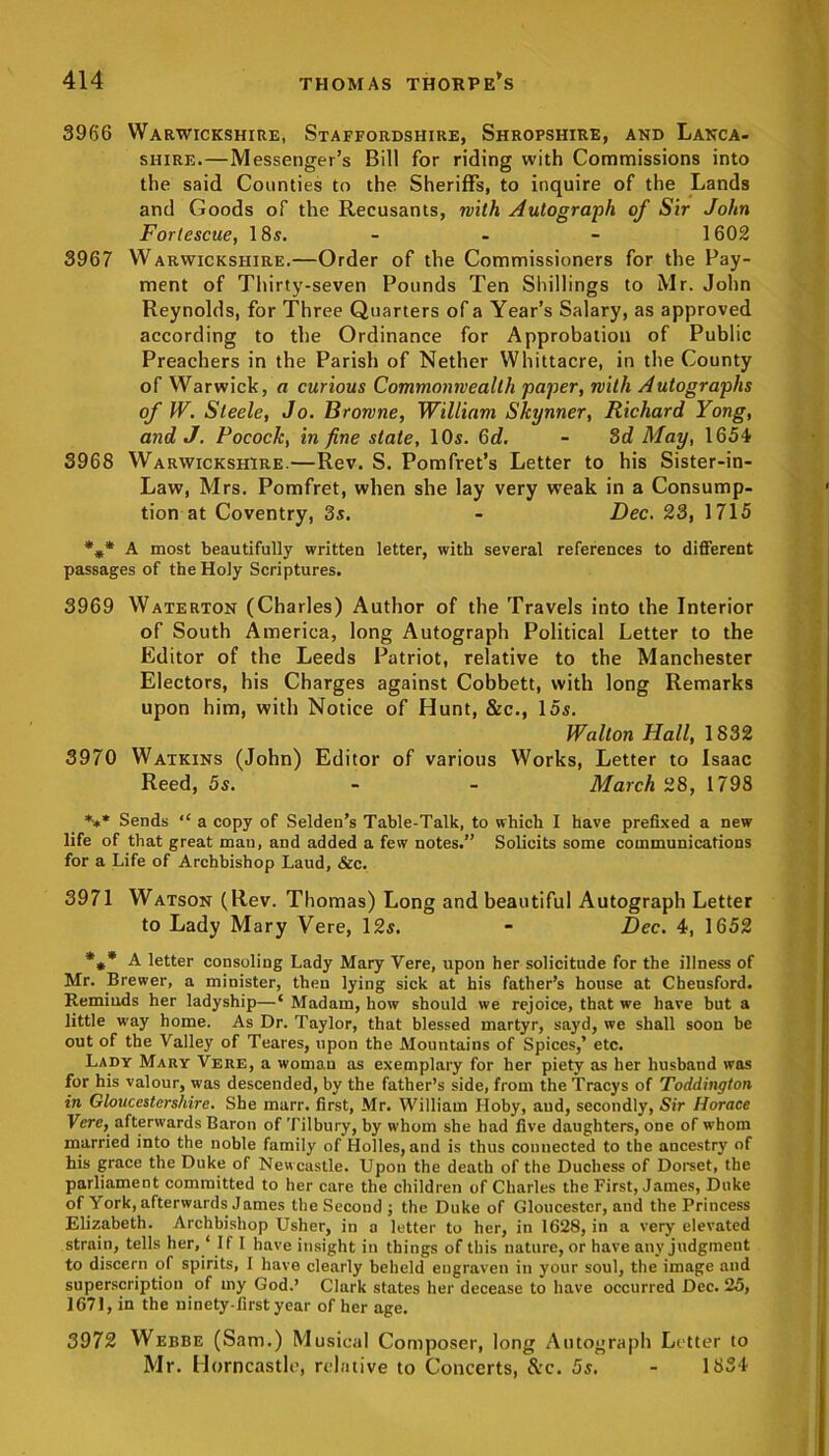 3966 Warwickshire, Staffordshire, Shropshire, and Lanca- shire.—Messenger’s Bill for riding with Commissions into the said Counties to the Sheriffs, to inquire of the Lands and Goods of the Recusants, with Autograph of Sir John Fortescue, 18s. - - - 1602 3967 Warwickshire.—Order of the Commissioners for the Pay- ment of Thirty-seven Pounds Ten Shillings to Mr. John Reynolds, for Three Quarters of a Year’s Salary, as approved according to the Ordinance for Approbation of Public Preachers in the Parish of Nether Whittacre, in the County of Warwick, a curious Commonwealth paper, with Autographs of W. Steele, Jo. Browne, William Skynner, Richard Yong, and J. Pocock, in fine state, 10s. 6d. - 3d May, 1654 3968 Warwickshire.—Rev. S. Pomfret’s Letter to his Sister-in- Law, Mrs. Pomfret, when she lay very weak in a Consump- tion at Coventry, 3s. - Dec. 23, 1715 *** A most beautifully written letter, with several references to different passages of the Holy Scriptures. 3969 Waterton (Charles) Author of the Travels into the Interior of South America, long Autograph Political Letter to the Editor of the Leeds Patriot, relative to the Manchester Electors, his Charges against Cobbett, with long Remarks upon him, with Notice of Hunt, &c., 15s. Walton Hall, 1832 3970 Watkins (John) Editor of various Works, Letter to Isaac Reed, 5s. - - March 28, 1798 *** Sends “ a copy of Selden’s Table-Talk, to which I have prefixed a new life of that great mau, and added a few notes.” Solicits some communications for a Life of Archbishop Laud, &c. 3971 Watson (Rev. Thomas) Long and beautiful Autograph Letter to Lady Mary Vere, 12s. - Dec. 4, 1652 *** A letter consoling Lady Mary Vere, upon her solicitude for the illness of Mr. Brewer, a minister, then lying sick at his father’s house at Cheusford. Reminds her ladyship—‘ Madam, how should we rejoice, that we have but a little way home. As Dr. Taylor, that blessed martyr, sayd, we shall soon be out of the Valley of Teares, upon the Mountains of Spices,’ etc. Lady Mary Vere, a woman as exemplary for her piety as her husband was for his valour, was descended, by the father’s side, from the Tracys of Toddington in Gloucestershire. She marr. first, Mr. William Hoby, and, secondly, Sir Horace Vere, afterwards Baron of Tilbury, by whom she had five daughters, ODe of whom married into the noble family of Holies, and is thus connected to the ancestry of his grace the Duke of Newcastle. Upon the death of the Duchess of Dorset, the parliament committed to her care the children of Charles the First, James, Duke of York, afterwards James the Second ; the Duke of Gloucester, and the Princess Elizabeth. Archbishop Usher, in a letter to her, in 1628, in a very elevated strain, tells her, ‘ If I have insight in things of this nature, or have any judgment to discern of spirits, I have clearly beheld engraven in your soul, the image and superscription of my God.’ Clark states her decease to have occurred Dec. 25, 1671, in the ninety-first year of her age. 3972 Webbe (Sam.) Musical Composer, long Autograph Letter to Mr. Horncastle, relative to Concerts, &c. 5s. - 1834