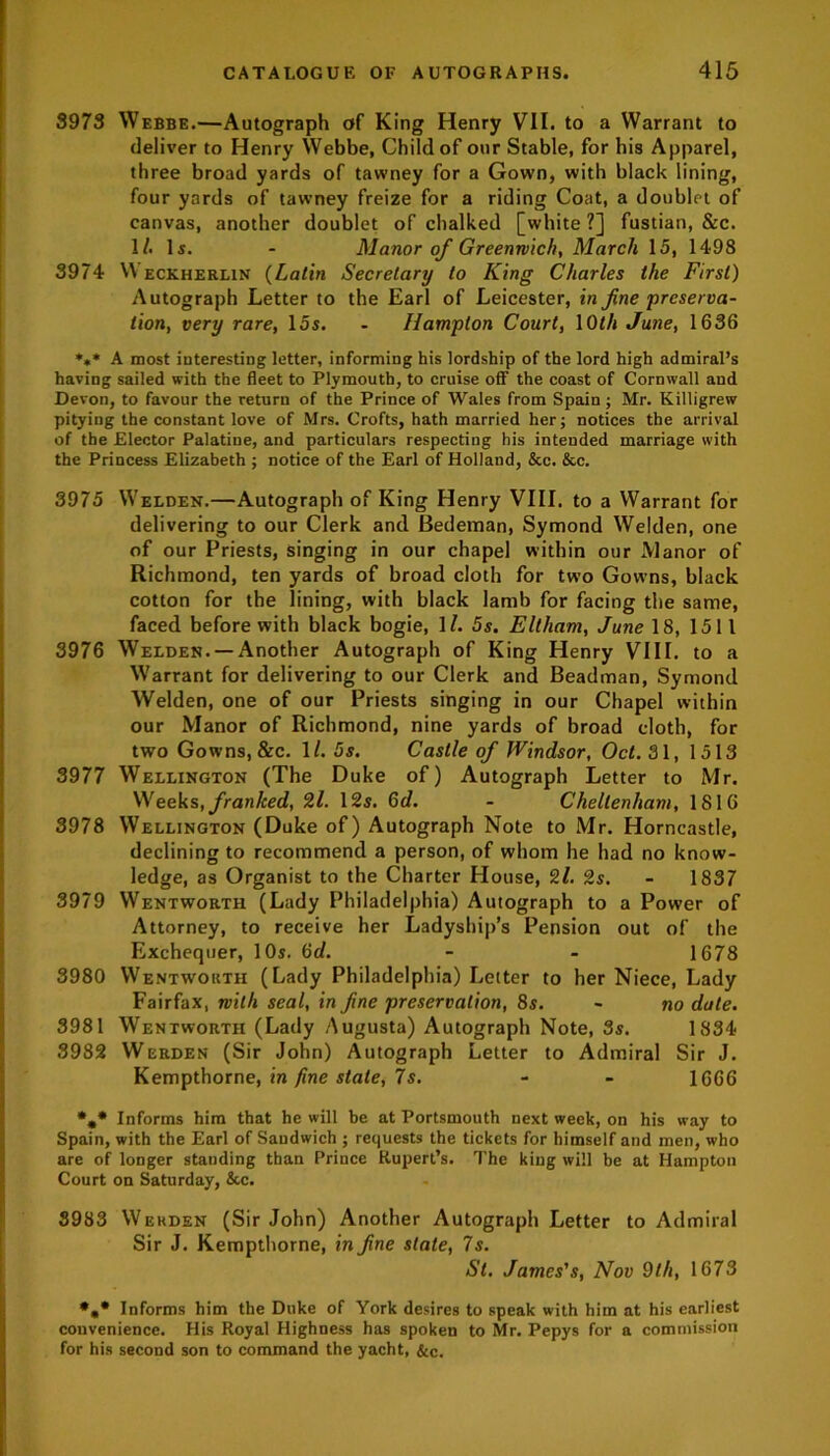 3973 Webbe.—Autograph of King Henry VII. to a Warrant to deliver to Henry Webbe, Child of our Stable, for his Apparel, three broad yards of tawney for a Gown, with black lining, four yards of tawney freize for a riding Coat, a doublet of canvas, another doublet of chalked [white?] fustian, &c. 1/. Is. - Manor of Greenwich, March 15, 1498 3974 VYeckherlin {Latin Secretary to King Charles the First) Autograph Letter to the Earl of Leicester, in fine preserva- tion, very rare, 15s. - Hampton Court, 1 Oth June, 1636 *** A most interesting letter, informing his lordship of the lord high admiral’s having sailed with the fleet to Plymouth, to cruise off the coast of Cornwall and Devon, to favour the return of the Prince of Wales from Spain ; Mr. Killigrew pitying the constant love of Mrs. Crofts, hath married her; notices the arrival of the Elector Palatine, and particulars respecting his intended marriage with the Princess Elizabeth ; notice of the Earl of Holland, &c. &c. 3975 Welden.—Autograph of King Henry VIII. to a Warrant for delivering to our Clerk and Bedeman, Symond Welden, one of our Priests, singing in our chapel within our Manor of Richmond, ten yards of broad cloth for two Gowns, black cotton for the lining, with black lamb for facing the same, faced before with black bogie, 1?. 5s. Eltham, June 18, 1511 3976 Welden. —Another Autograph of King Henry VIII. to a Warrant for delivering to our Clerk and Beadman, Symond Welden, one of our Priests singing in our Chapel within our Manor of Richmond, nine yards of broad cloth, for two Gowns, &c. 1/. 5s. Castle of Windsor, Oct. 31, 1513 3977 Wellington (The Duke of) Autograph Letter to Mr. Weeks .franked, 2l. 12s. 6d. - Cheltenham, 1816 3978 Wellington (Duke of) Autograph Note to Mr. Horncastle, declining to recommend a person, of whom he had no know- ledge, as Organist to the Charter House, 2l. 2s. - 1837 3979 Wentworth (Lady Philadelphia) Autograph to a Power of Attorney, to receive her Ladyship’s Pension out of the Exchequer, 10s. 6d. - - 1678 3980 Wentworth (Lady Philadelphia) Letter to her Niece, Lady Fairfax, with seal, in fine preservation, 8s. - no date. 3981 Wentworth (Lady Augusta) Autograph Note, 3s. 1834 3982 Werden (Sir John) Autograph Letter to Admiral Sir J. Kempthorne, in fine stale, 7s. - - 1666 *»* Informs him that he will be at Portsmouth next week, on his way to Spain, with the Earl of Sandwich ; requests the tickets for himself and men, who are of longer standing than Prince Rupert’s. The king will be at Hampton Court on Saturday, &c. 3983 Werden (Sir John) Another Autograph Letter to Admiral Sir J. Kempthorne, in fine state, 7s. St. James's, Nov 9th, 1673 *„• Informs him the Duke of York desires to speak with him at his earliest convenience. His Royal Highness has spoken to Mr. Pepys for a commission for his second son to command the yacht, &<•.