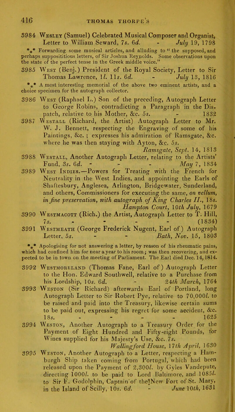 3984 Wesley (Samuel) Celebrated Musical Composer and Organist, Letter to William Seward, 7s. 6d. - July 19, 1798 %* Forwarding some musical articles, and alluding to “ the supposed, and perhaps supposititious letters, of Sir Joshua Reynolds. Some observations upon the state of the perfect tense in the Greek middle voice.” 3985 West (Benj.) President of the Royal Society, Letter to Sir Thomas Lawrence, 1/. 11s. 6d. - July 13, 1816 *** A most interesting memorial of the above two eminent artists, and a choice specimen for the autograph collector. 3986 West (Raphael L.) Son of the preceding, Autograph Letter to George Robins, contradicting a Paragraph in the Dis- patch, relative to his Mother, &c. 5s. - 1832 3987 Westall (Richard, the Artist) Autograph Letter to Mr. W. J. Bennett, respecting the Engraving of some of his Paintings, &c. ; expresses his admiration of Ramsgate, &c. where he was then staying with Ayton, &c. 5s. Ramsgate, Sept. 14, 1813 3988 Westall, Another Autograph Letter, relating to the Artists’ Fund, 3s. 6d. - - May 7, 1834 3989 West Indies.—Powers for Treating with the French for Neutrality in the West Indies, and appointing the Earls of Shaftesbury, Anglesea, Arlington, Bridgewater, Sunderland, and others, Commissioners for executing the same, on vellum, in fine preservation, with autograph ofi King Charles II., 18s. Hampton Court, lOfA July, 1679 3990 Westmacott (Rich.) the Artist, Autograph Letter to T. Hill, 7 s. - - - (1834) 3991 Westmeath (George Frederick Nugent, Earl of) Autograph Letter, 5s. - - Bath, Nov. 15, 1803 %* Apologising for not answering a letter, by reason of his rheumatic pains, which had confined him for near a year to his room; was then recovering, and ex- pected to be in town on the meeting of Parliament. The Earl died Dec. 14,1814. 3992 Westmoreland (Thomas Fane, Earl of) Autograph Letter to the Hon. Edward Southwell, relative to a Purchase from his Lordship, 10s. 6d. - 24th March, 1764 3993 Weston (Sir Richard) afterwards Earl of Portland, long Autograph Letter to Sir Robert Pye, relative to 70,000/. to be raised and paid into the Treasury, likewise certain sums to be paid out, expressing his regret for some accident, &c. 18s. - - - - 1625 3994 Weston, Another Autograph to a Treasury Order for the Payment of Eight Hundred and Fifty-eight Pounds, tor Wines supplied for his Majesty’s Use, &c. 7s. Wallingford House, 17th April, 1630 3995 Weston, Another Autograph to a Letter, respecting a Ham- burgh Ship taken coming from Portugal, which had been released upon the Payment of 2,300/. by Gyles Vandepute, directing 1000/. to be paid to Lord Baltimore, and 1085/. to Sir F. Godolphin, Captain of theJNew Fort of St. Mary, in the Island of Scilly, 10s. 6d. - June 10th, 1631