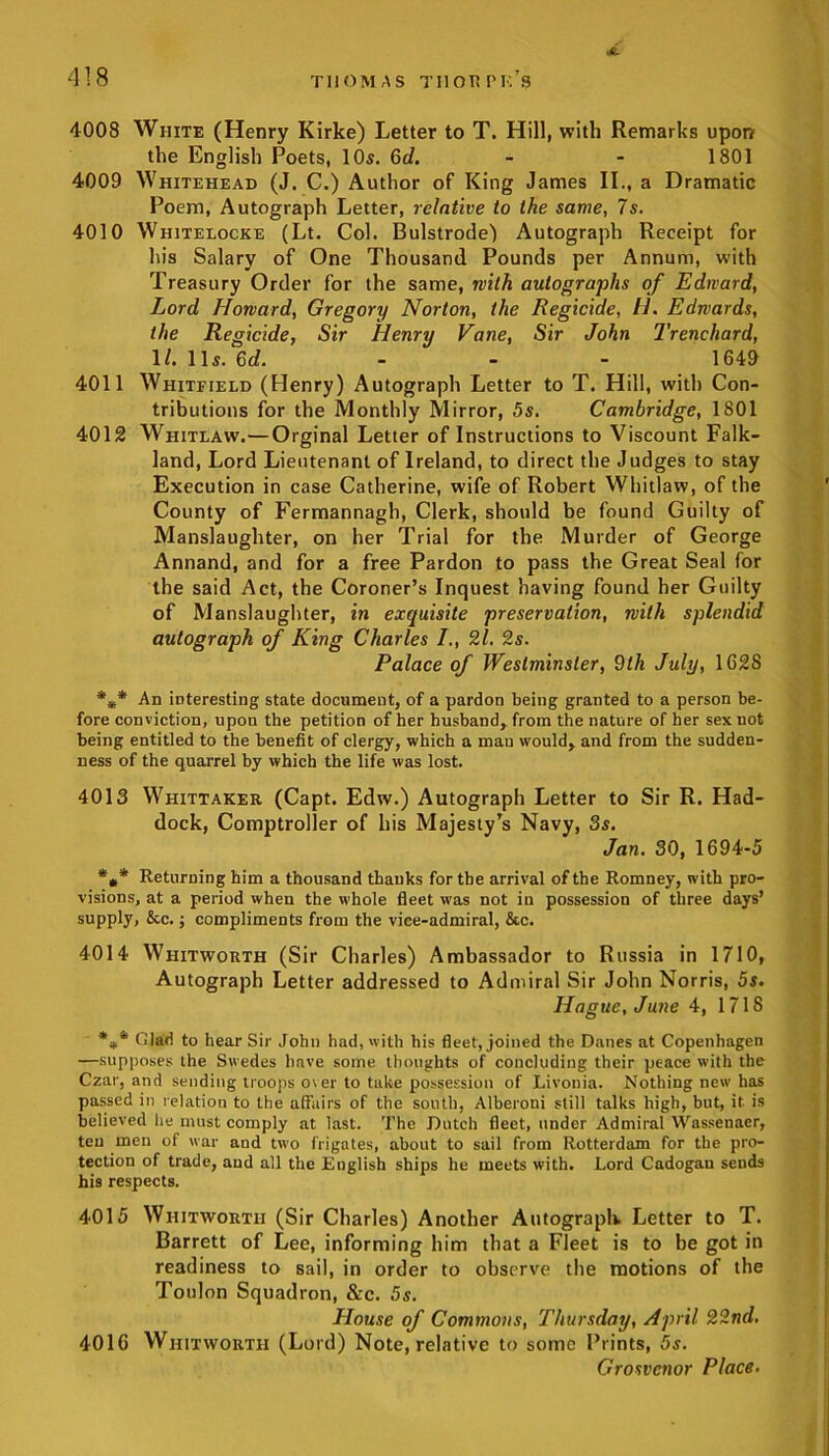 4008 White (Henry Kirke) Letter to T. Hill, with Remarks upon the English Poets, 10s. 6d. - - 1801 4009 Whitehead (J. C.) Author of King James II., a Dramatic Poem, Autograph Letter, relative to the same, 7s. 4010 Whitelocke (Lt. Col. Bulstrode) Autograph Receipt for his Salary of One Thousand Pounds per Annum, with Treasury Order for the same, with autographs of Edward, Lord Howard, Gregory Norton, the Regicide, H. Edwards, the Regicide, Sir Henry Vane, Sir John Trenchard, 1/. 11s. 6d. ... 1649 4011 Whitfield (Henry) Autograph Letter to T. Hill, with Con- tributions for the Monthly Mirror, 5s. Cambridge, 1801 4012 Whitlaw.—Orginal Letter of Instructions to Viscount Falk- land, Lord Lieutenant of Ireland, to direct the Judges to stay Execution in case Catherine, wife of Robert Whitlaw, of the County of Fermannagh, Clerk, should be found Guilty of Manslaughter, on her Trial for the Murder of George Annand, and for a free Pardon to pass the Great Seal for the said Act, the Coroner’s Inquest having found her Guilty of Manslaughter, in exquisite preservation, with splendid autograph of King Charles 21. 2s. Palace of Westminster, 9th July, 162S *** An interesting state document, of a pardon being granted to a person be- fore conviction, upon the petition of her husband, from the nature of her sex not being entitled to the benefit of clergy, which a man would, and from the sudden- ness of the quarrel by which the life was lost. 4013 Whittaker (Capt. Edw.) Autograph Letter to Sir R. Had- dock, Comptroller of his Majesty’s Navy, 3s. Jan. 30, 1694-5 *** Returning him a thousand thanks for the arrival of the Romney, with pro- visions, at a period when the whole fleet was not in possession of three days’ supply, &c.; compliments from the vice-admiral, &c. 4014 Whitworth (Sir Charles) Ambassador to Russia in 1710, Autograph Letter addressed to Admiral Sir John Norris, 5s. Hague, June 4, 1718 *** Clad to hear Sir John had, with his fleet, joined the Danes at Copenhagen —supposes the Swedes have some thoughts of concluding their peace with the Czar, and sending troops over to take possession of Livonia. Nothing new has passed in relation to the affairs of the south, Alberoni still talks high, but, it is believed he must comply at last. The Dutch fleet, under Admiral Wnssenaer, ten men of war and two frigates, about to sail from Rotterdam for the pro- tection of trade, and all the English ships he meets with. Lord Cadogau seuds his respects. 4015 Whitworth (Sir Charles) Another Autograph. Letter to T. Barrett of Lee, informing him that a Fleet is to be got in readiness to sail, in order to observe the motions of the Toulon Squadron, &c. 5s. House of Commons, Thursday, April 22nd. 4016 Whitworth (Lord) Note, relative to some Prints, 5s. Grosvenor Place.