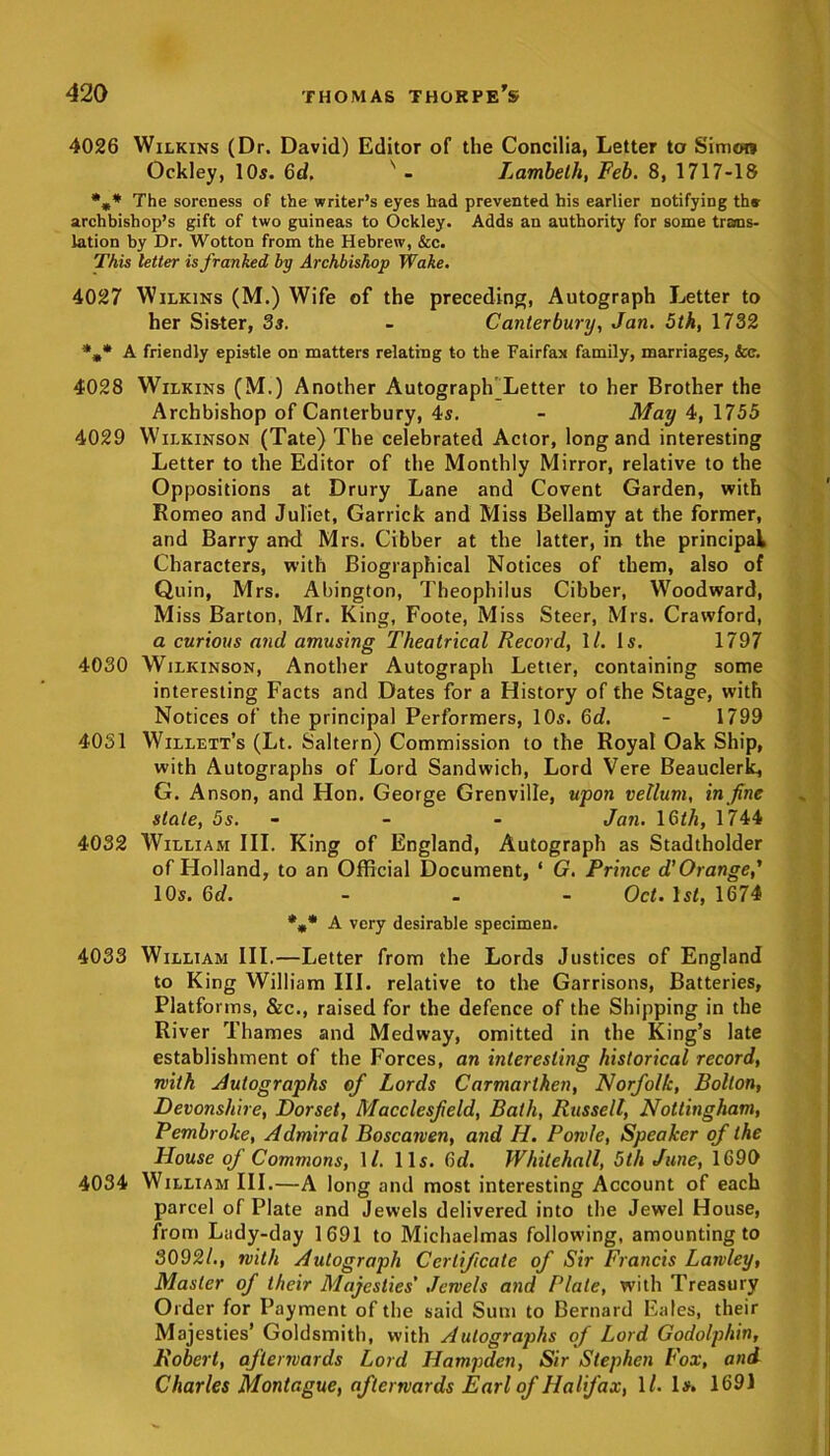 4026 Wilkins (Dr. David) Editor of the Concilia, Letter to Simon Ockley, 10s. 6d. s - Lambeth, Feb. 8, 1717-18 %* The soreness of the writer’s eyes had prevented his earlier notifying ths- archbishop’s gift of two guineas to Ockley. Adds an authority for some trans- lation by Dr. Wotton from the Hebrew, &c. This letter is franked by Archbishop Wake. 4027 Wilkins (M.) Wife of the preceding, Autograph Letter to her Sister, 3s. - Canterbury, Jan. 5th, 1732 *m* A friendly epistle on matters relating to the Fairfax family, marriages, See. 4028 Wilkins (M.) Another AutograpKLetter to her Brother the Archbishop of Canterbury, 4s. - May 4, 1755 4029 Wilkinson (Tate) The celebrated Actor, long and interesting Letter to the Editor of the Monthly Mirror, relative to the Oppositions at Drury Lane and Covent Garden, with Romeo and Juliet, Garrick and Miss Bellamy at the former, and Barry and Mrs. Cibber at the latter, in the principal Characters, with Biographical Notices of them, also of Quin, Mrs. Abington, Theophilus Cibber, Woodward, Miss Barton, Mr. King, Foote, Miss Steer, Mrs. Crawford, a curious and amusing Theatrical Record, 1/. Is. 1797 4030 Wilkinson, Another Autograph Letter, containing some interesting Facts and Dates for a History of the Stage, with Notices of the principal Performers, 10s. 6d. - 1799 4031 Willett’s (Lt. Saltern) Commission to the Royal Oak Ship, with Autographs of Lord Sandwich, Lord Vere Beauclerk, G. Anson, and Hon. George Grenville, upon vellum, in fine state, 5s. - - Jan. 16th, 1744 4032 William III. King of England, Autograph as Stadtholder of Holland, to an Official Document, ‘ G. Prince d’Orange,’ 10s. 6d. ... Oct. 1 st, 1674 *** A very desirable specimen. 4033 William III.—Letter from the Lords Justices of England to King William III. relative to the Garrisons, Batteries, Platforms, &c., raised for the defence of the Shipping in the River Thames and Medway, omitted in the King’s late establishment of the Forces, an interesting historical record, with Autographs of Lords Carmarthen, Norfolk, Bolton, Devonshire, Dorset, Macclesfield, Bath, Russell, Nottingham, Pembroke, Admiral Boscaiven, and H. Powle, Speaker of the House of Commons, \l. 11s. Qd. Whitehall, 5th June, 1690 4034 William III.—A long and most interesting Account of each parcel of Plate and Jewels delivered into the Jewel House, from Lady-day 1691 to Michaelmas following, amounting to 3092/., with Autograph Certificate of Sir Francis Larvley, Master of their Majesties' Jewels and Plate, with Treasury Order for Payment of the said Sum to Bernard Eales, their Majesties’ Goldsmith, with Autographs of Lord Godolphin, Robert, afterwards Lord Hampden, Sir Stephen Fox, and Charles Montague, afterwards Earl of Halifax, 1/. Is. 1691