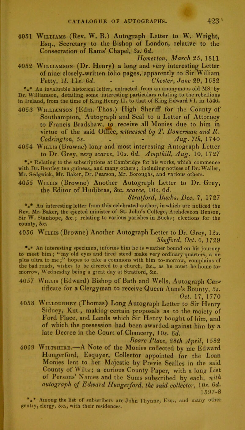 40.51 Williams (Rev. W. B.) Autograph Letter to W. Wright, Esq., Secretary to the Bishop of London, relative to the Consecration of Rams’ Chapel, 3s. Gd. Homerlon, March 25, 1811 4052 Williamson (Dr. Henry) a long and very interesting Letter of nine closely-written folio pages, apparently to Sir William Petty, 1/. 11s. Gd. - - Chester, June 29, 1682 *** Au invaluable historical letter, extracted from an anonymous old MS. by Dr. Williamson, detailing some interesting particulars relating to the rebellions in Ireland, from the time of King Henry II. to that of King Edward VI. in 1546. 4053 Williamson (Edm. Thos.) High Sheriff for the County of Southampton, Autograph and Seal to a Letter of Attorney to Francis Bradshaw, tp receive all Monies due to him in virtue of the said Office, witnessed by T. Borverman and R. Codrington, 5s. - - Aug. 7th, 1740 4054 Willis (Browne) long and most interesting Autograph Letter to Dr. Grey, very scarce, 10s. 6d. Ampthill, Aug. 10, 1727 •** Relating to the subscriptions at Cambridge for his works, which commence with Dr. Bentley ten guineas, and many others; including notices of Dr. Waller, Mr. Sedgwick, Mr. Baker, Dr. Pearson, Mr. Boroughs, and various others. 4055 Willis (Browne) Another Autograph Letter to Dr. Grey, the Editor of Hudibras, &c. scarce, 10s. 6d. Stratford, Bucks, Dec. 7, 1727 *«* An interesting letter from this celebrated author, in which are noticed the Rev. Mr. Baker, the ejected minister of St. John’s College, Archdeacon Benson, Sir W. Stanhope, &c.; relating to various parishes in Bucks; elections for the county, &c. 4056 Willis (Browne) Another Autograph Letter to Dr. Grey, 12s. Shefford, Oct. 6, 1729 •** An interesting specimen, informs him he is weather-bound on his journey to meet him ; “ my old eyes and tired steed make very ordinary quarters, a ne plus ultra to me;” hopes to take a commons with him to-morrow, complains of the bad roads, wishes to be directed to a church, &c., as he must be home to- morrow, Wednesday being a great day at Stratford, &c. 4057 Willis (Edward) Bishop of Bath and Wells, Autograph Cer> tificate for a Clergyman to receive Queen Anne’s Bounty, Ss. Oct. 17, 1770 4058 Willoughby (Thomas) Long Autograph Letter to Sir Henry Sidney, Knt., making certain proposals as to the moiety of Ford Place, and Lands which Sir Henry bought of him, and of which the possession had been awarded against him by a late Decree in the Court of Chancery, 10s. Gd. Boare Place, 28th April, 1582 4059 Wiltshire.—A Note of the Monies collected by me Edward Hungerford, Esquyer, Collector appointed for the Loan Monies lent to her Majestie by Previe Sealles in the said County of Wills; a curious County Paper, with a long List of Persons’ Names and the Sums subscribed by each, with autograph of Edward Hungerford, the said collector, 10s. Gd. 1597-8 *** Among the list of subscribers are John Thynne, Esq., and many other gentry, clergy, &c., with their residences.